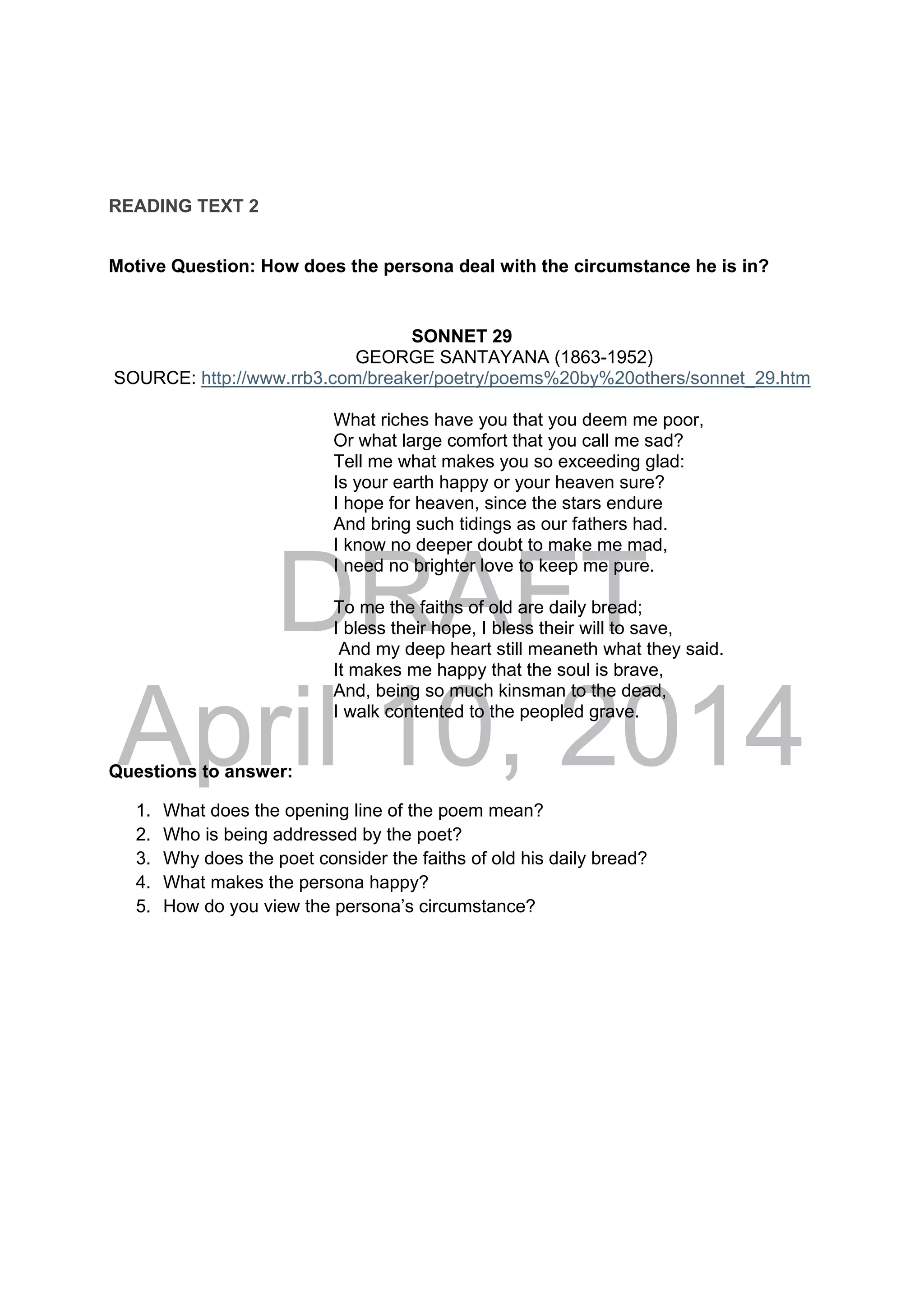 DRAFT
April 10, 2014
READING TEXT 2
Motive Question: How does the persona deal with the circumstance he is in?
SONNET 29
GEORGE SANTAYANA (1863-1952)
SOURCE: http://www.rrb3.com/breaker/poetry/poems%20by%20others/sonnet_29.htm
What riches have you that you deem me poor,
Or what large comfort that you call me sad?
Tell me what makes you so exceeding glad:
Is your earth happy or your heaven sure?
I hope for heaven, since the stars endure
And bring such tidings as our fathers had.
I know no deeper doubt to make me mad,
I need no brighter love to keep me pure.
To me the faiths of old are daily bread;
I bless their hope, I bless their will to save,
And my deep heart still meaneth what they said.
It makes me happy that the soul is brave,
And, being so much kinsman to the dead,
I walk contented to the peopled grave.
Questions to answer:
1. What does the opening line of the poem mean?
2. Who is being addressed by the poet?
3. Why does the poet consider the faiths of old his daily bread?
4. What makes the persona happy?
5. How do you view the persona’s circumstance?
 