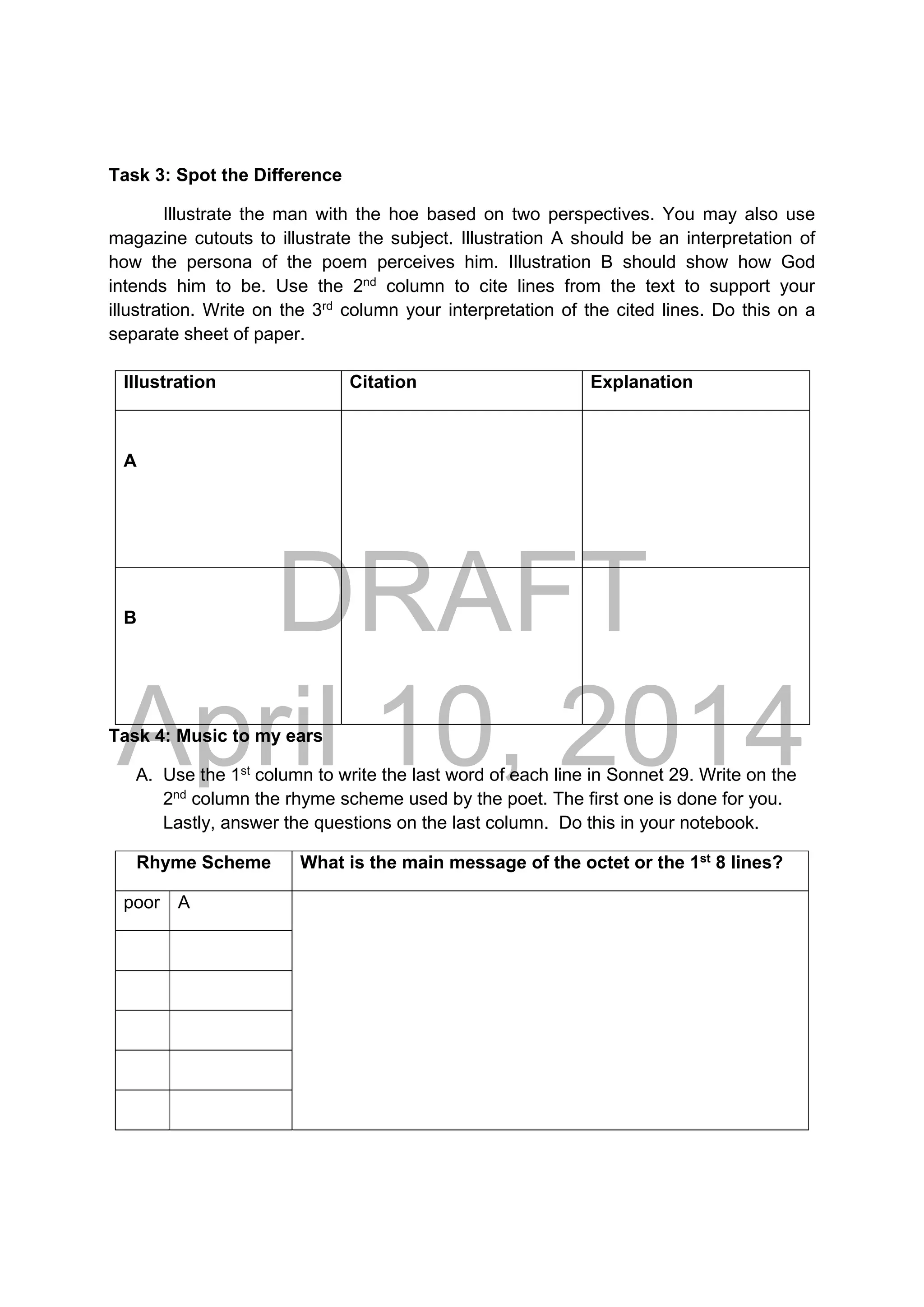DRAFT
April 10, 2014
Task 3: Spot the Difference
Illustrate the man with the hoe based on two perspectives. You may also use
magazine cutouts to illustrate the subject. Illustration A should be an interpretation of
how the persona of the poem perceives him. Illustration B should show how God
intends him to be. Use the 2nd
column to cite lines from the text to support your
illustration. Write on the 3rd
column your interpretation of the cited lines. Do this on a
separate sheet of paper.
Task 4: Music to my ears
A. Use the 1st
column to write the last word of each line in Sonnet 29. Write on the
2nd
column the rhyme scheme used by the poet. The first one is done for you.
Lastly, answer the questions on the last column. Do this in your notebook.
Rhyme Scheme What is the main message of the octet or the 1st
8 lines?
poor A
Illustration Citation Explanation
A
B
 