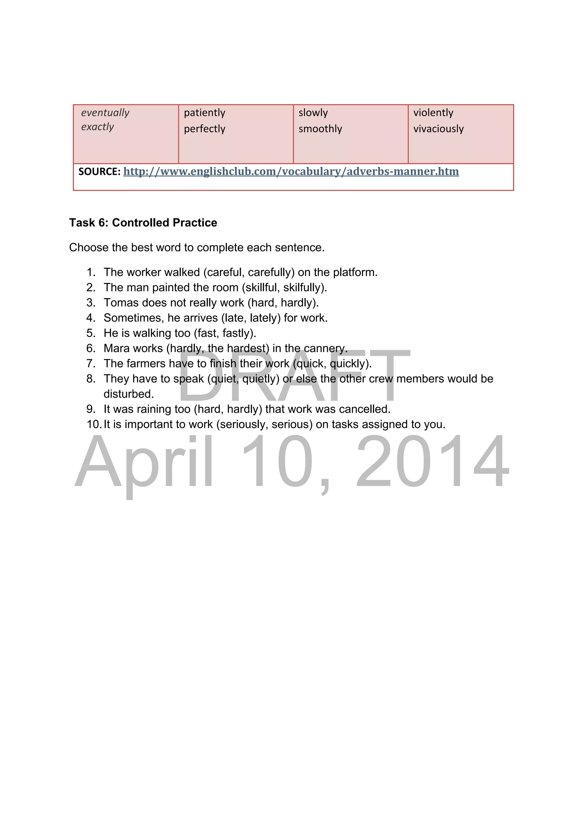 DRAFT
April 10, 2014
 eventually 
 exactly 
patiently 
perfectly 
 
slowly
smoothly 
violently 
vivaciously 
 
SOURCE: http://www.englishclub.com/vocabulary/adverbs‐manner.htm 
Task 6: Controlled Practice
Choose the best word to complete each sentence.
1. The worker walked (careful, carefully) on the platform.
2. The man painted the room (skillful, skilfully).
3. Tomas does not really work (hard, hardly).
4. Sometimes, he arrives (late, lately) for work.
5. He is walking too (fast, fastly).
6. Mara works (hardly, the hardest) in the cannery.
7. The farmers have to finish their work (quick, quickly).
8. They have to speak (quiet, quietly) or else the other crew members would be
disturbed.
9. It was raining too (hard, hardly) that work was cancelled.
10.It is important to work (seriously, serious) on tasks assigned to you.
 