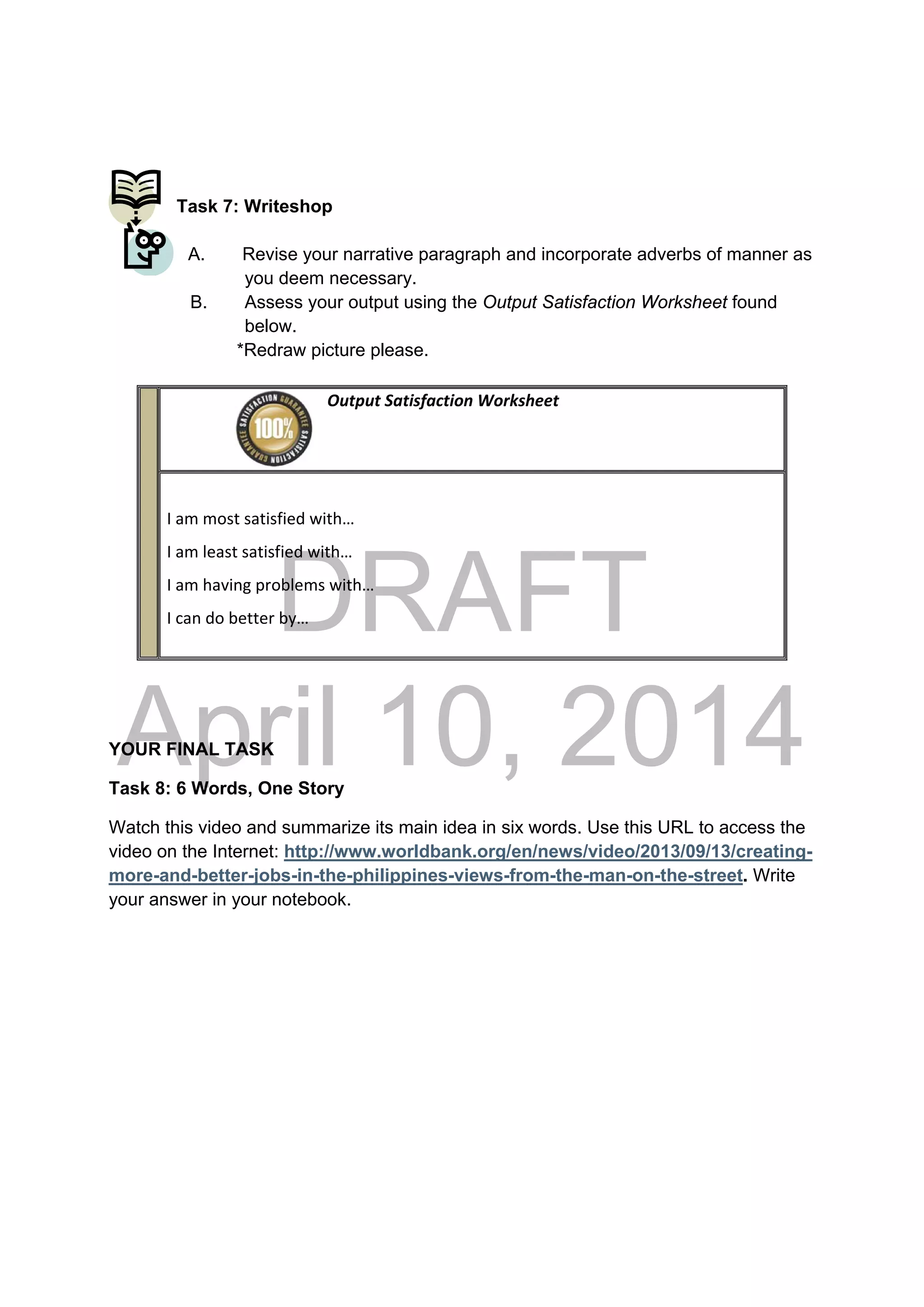 DRAFT
April 10, 2014
Task 7: Writeshop
A. Revise your narrative paragraph and incorporate adverbs of manner as
you deem necessary.
B. Assess your output using the Output Satisfaction Worksheet found
below.
*Redraw picture please.
YOUR FINAL TASK
Task 8: 6 Words, One Story
Watch this video and summarize its main idea in six words. Use this URL to access the
video on the Internet: http://www.worldbank.org/en/news/video/2013/09/13/creating-
more-and-better-jobs-in-the-philippines-views-from-the-man-on-the-street. Write
your answer in your notebook.
                                                Output Satisfaction Worksheet
 
 
I am most satisfied with… 
I am least satisfied with… 
I am having problems with… 
I can do better by… 
 