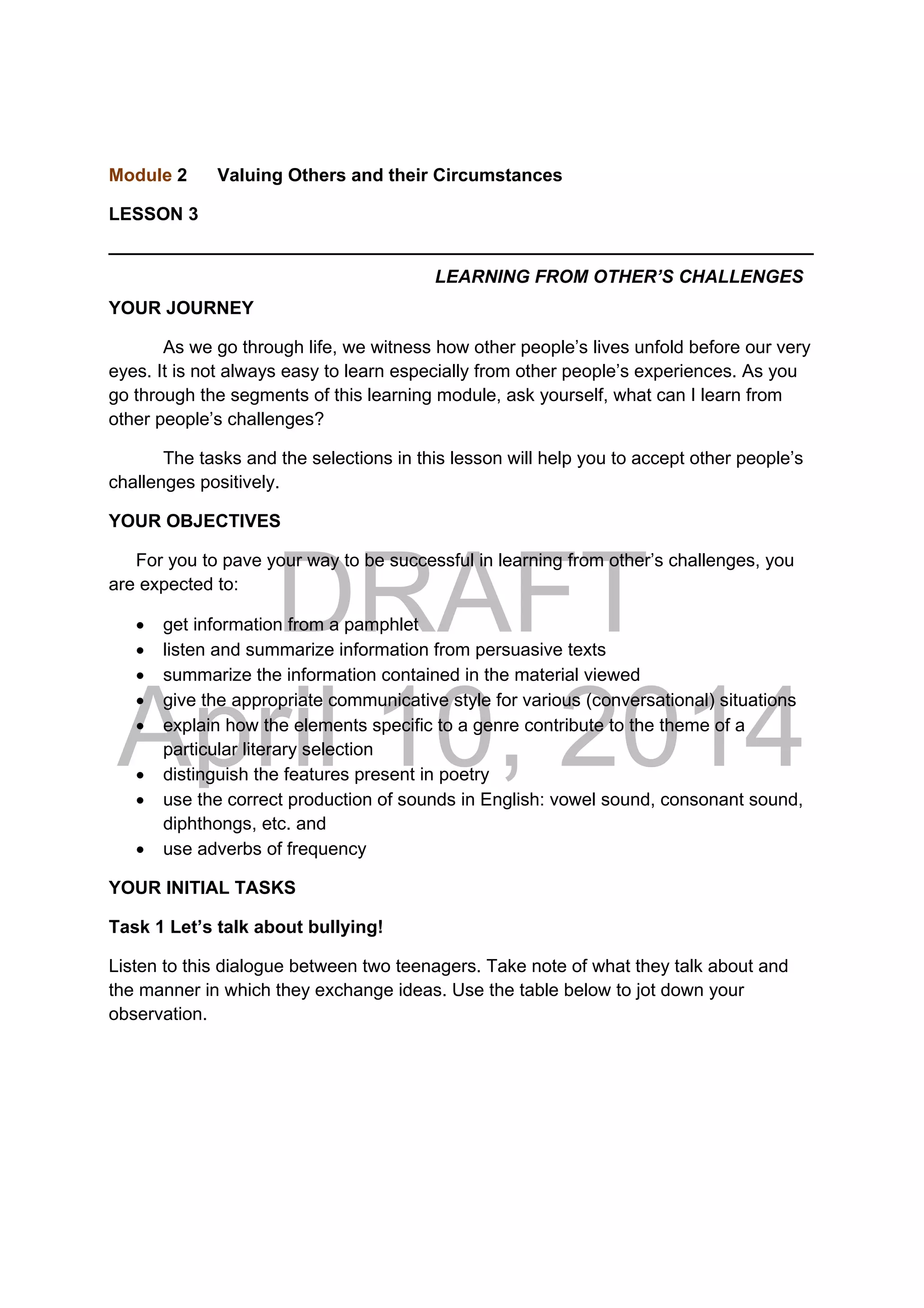 DRAFT
April 10, 2014
Module 2 Valuing Others and their Circumstances
LESSON 3
______________________________________________________________________
LEARNING FROM OTHER’S CHALLENGES
YOUR JOURNEY
As we go through life, we witness how other people’s lives unfold before our very
eyes. It is not always easy to learn especially from other people’s experiences. As you
go through the segments of this learning module, ask yourself, what can I learn from
other people’s challenges?
The tasks and the selections in this lesson will help you to accept other people’s
challenges positively.
YOUR OBJECTIVES
For you to pave your way to be successful in learning from other’s challenges, you
are expected to:
 get information from a pamphlet
 listen and summarize information from persuasive texts
 summarize the information contained in the material viewed
 give the appropriate communicative style for various (conversational) situations
 explain how the elements specific to a genre contribute to the theme of a
particular literary selection
 distinguish the features present in poetry
 use the correct production of sounds in English: vowel sound, consonant sound,
diphthongs, etc. and
 use adverbs of frequency
YOUR INITIAL TASKS
Task 1 Let’s talk about bullying!
Listen to this dialogue between two teenagers. Take note of what they talk about and
the manner in which they exchange ideas. Use the table below to jot down your
observation.
 