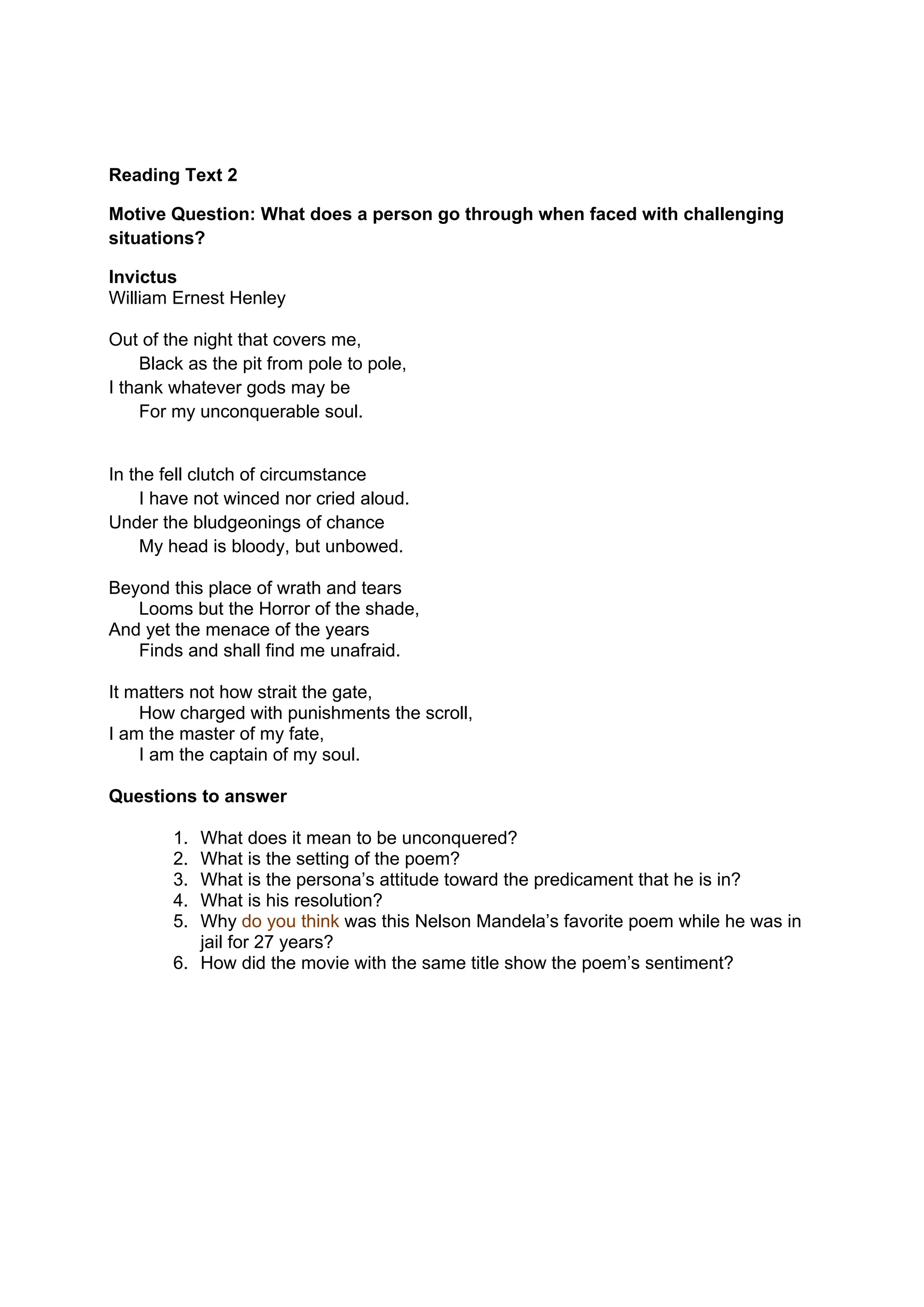 DRAFT
April 10, 2014
Reading Text 2
Motive Question: What does a person go through when faced with challenging
situations?
Invictus
William Ernest Henley
Out of the night that covers me,
Black as the pit from pole to pole,
I thank whatever gods may be
For my unconquerable soul.
In the fell clutch of circumstance
I have not winced nor cried aloud.
Under the bludgeonings of chance
My head is bloody, but unbowed.
Beyond this place of wrath and tears
Looms but the Horror of the shade,
And yet the menace of the years
Finds and shall find me unafraid.
It matters not how strait the gate,
How charged with punishments the scroll,
I am the master of my fate,
I am the captain of my soul.
Questions to answer
1. What does it mean to be unconquered?
2. What is the setting of the poem?
3. What is the persona’s attitude toward the predicament that he is in?
4. What is his resolution?
5. Why do you think was this Nelson Mandela’s favorite poem while he was in
jail for 27 years?
6. How did the movie with the same title show the poem’s sentiment?
 