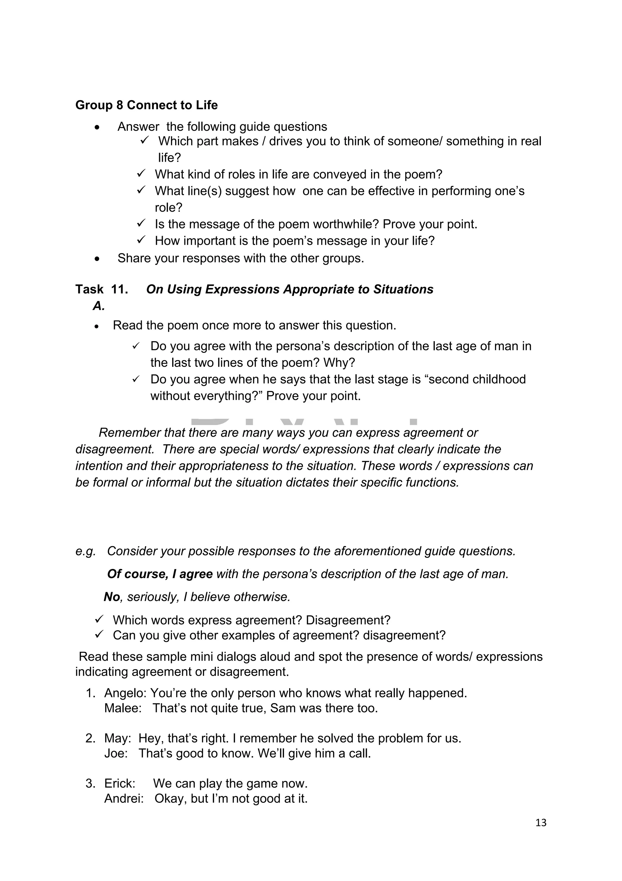 DRAFT
April 10, 2014
13 
 
Group 8 Connect to Life
 Answer the following guide questions
 Which part makes / drives you to think of someone/ something in real
life?
 What kind of roles in life are conveyed in the poem?
 What line(s) suggest how one can be effective in performing one’s
role?
 Is the message of the poem worthwhile? Prove your point.
 How important is the poem’s message in your life?
 Share your responses with the other groups.
Task 11. On Using Expressions Appropriate to Situations
A.
 Read the poem once more to answer this question.
 Do you agree with the persona’s description of the last age of man in
the last two lines of the poem? Why?
 Do you agree when he says that the last stage is “second childhood
without everything?” Prove your point.
Remember that there are many ways you can express agreement or
disagreement. There are special words/ expressions that clearly indicate the
intention and their appropriateness to the situation. These words / expressions can
be formal or informal but the situation dictates their specific functions.
e.g. Consider your possible responses to the aforementioned guide questions.
Of course, I agree with the persona’s description of the last age of man.
No, seriously, I believe otherwise.
 Which words express agreement? Disagreement?
 Can you give other examples of agreement? disagreement?
Read these sample mini dialogs aloud and spot the presence of words/ expressions
indicating agreement or disagreement.
1. Angelo: You’re the only person who knows what really happened.
Malee: That’s not quite true, Sam was there too.
2. May: Hey, that’s right. I remember he solved the problem for us.
Joe: That’s good to know. We’ll give him a call.
3. Erick: We can play the game now.
Andrei: Okay, but I’m not good at it.
 