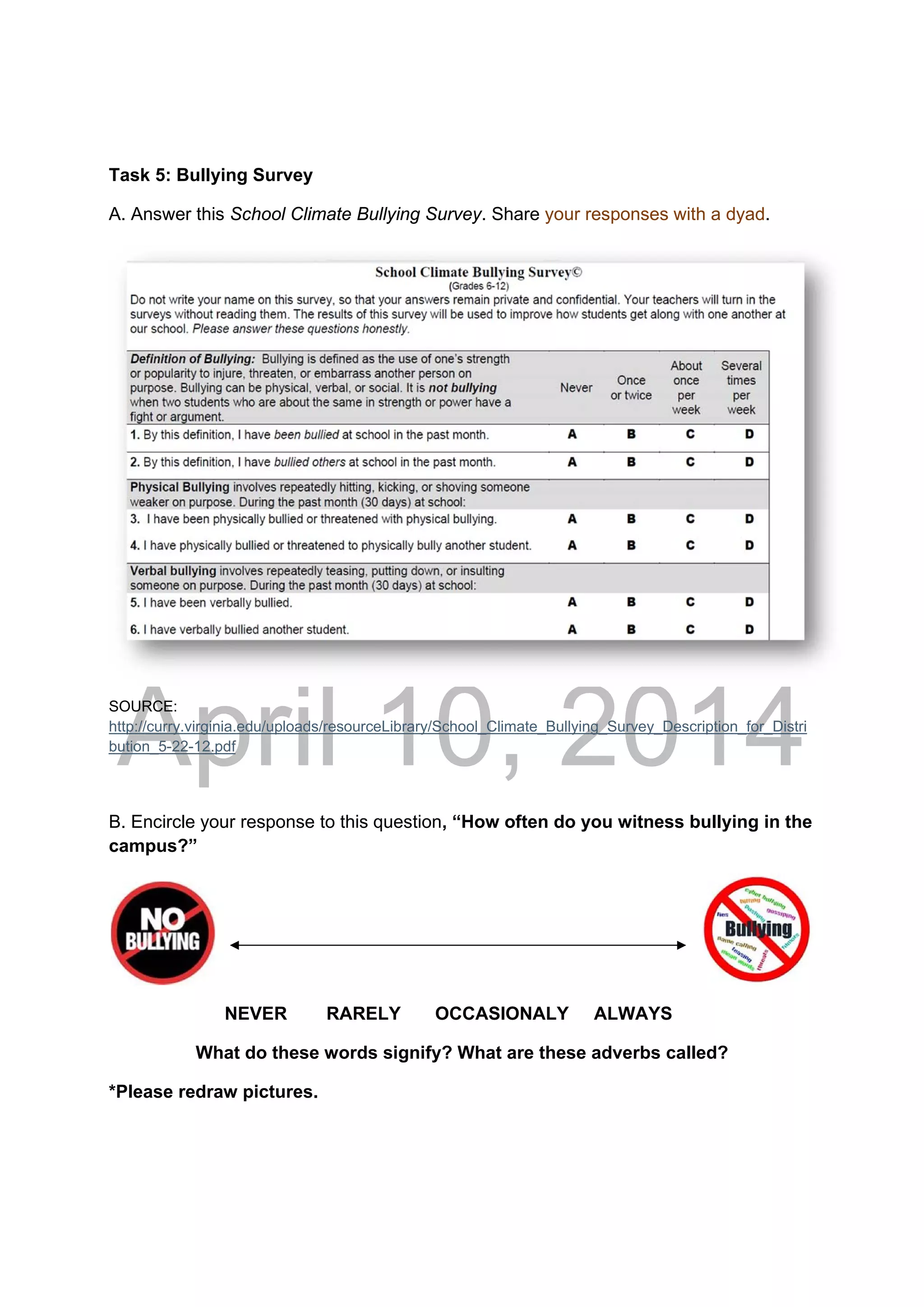 DRAFT
April 10, 2014
Task 5: Bullying Survey
A. Answer this School Climate Bullying Survey. Share your responses with a dyad.
SOURCE:
http://curry.virginia.edu/uploads/resourceLibrary/School_Climate_Bullying_Survey_Description_for_Distri
bution_5-22-12.pdf 
 
B. Encircle your response to this question, “How often do you witness bullying in the
campus?”
NEVER RARELY OCCASIONALY ALWAYS
What do these words signify? What are these adverbs called?
*Please redraw pictures.
 