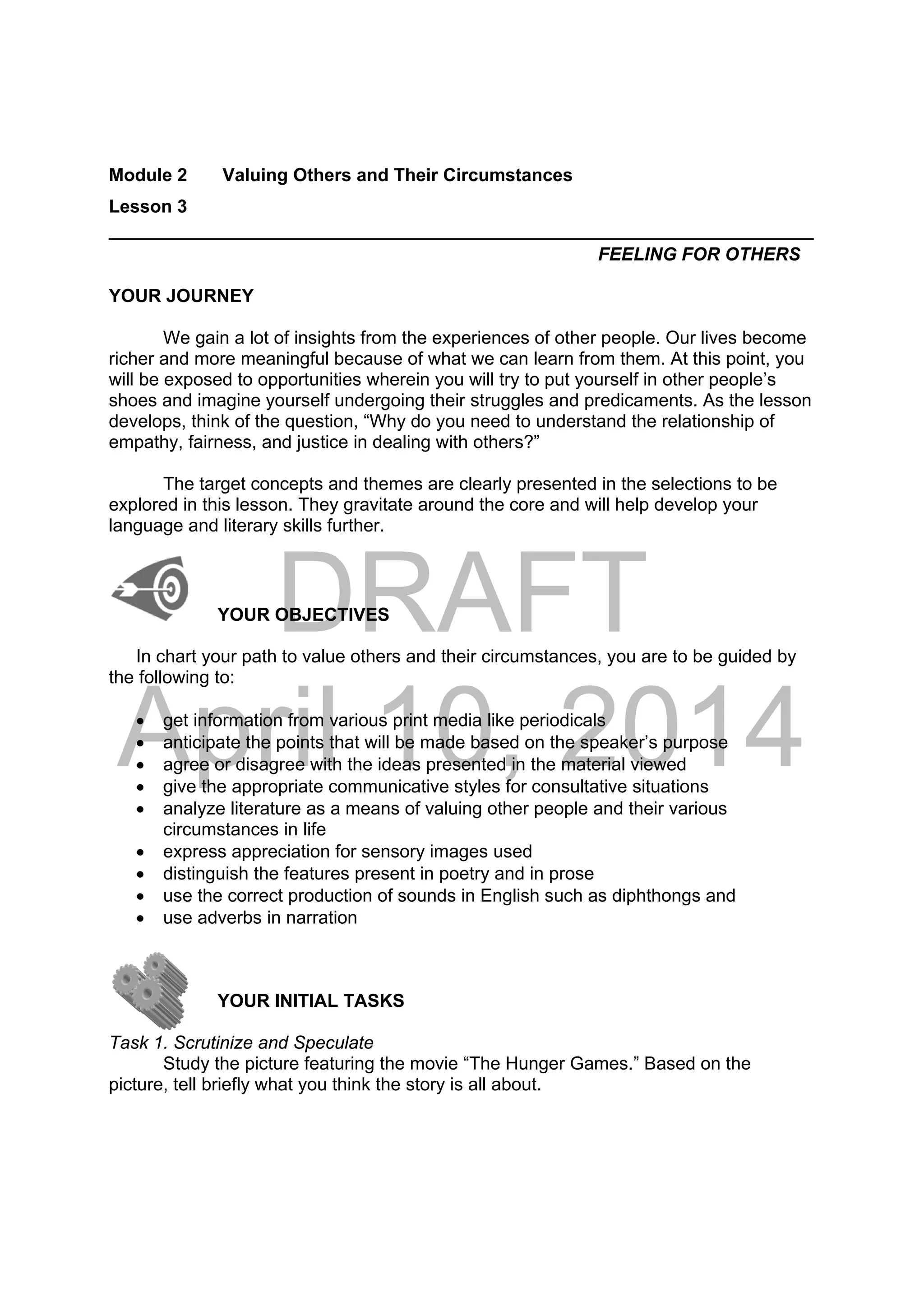 DRAFT
April 10, 2014
Module 2 Valuing Others and Their Circumstances
Lesson 3
______________________________________________________________________
FEELING FOR OTHERS
YOUR JOURNEY
We gain a lot of insights from the experiences of other people. Our lives become
richer and more meaningful because of what we can learn from them. At this point, you
will be exposed to opportunities wherein you will try to put yourself in other people’s
shoes and imagine yourself undergoing their struggles and predicaments. As the lesson
develops, think of the question, “Why do you need to understand the relationship of
empathy, fairness, and justice in dealing with others?”
The target concepts and themes are clearly presented in the selections to be
explored in this lesson. They gravitate around the core and will help develop your
language and literary skills further.
YOUR OBJECTIVES
In chart your path to value others and their circumstances, you are to be guided by
the following to:
 get information from various print media like periodicals
 anticipate the points that will be made based on the speaker’s purpose
 agree or disagree with the ideas presented in the material viewed
 give the appropriate communicative styles for consultative situations
 analyze literature as a means of valuing other people and their various
circumstances in life
 express appreciation for sensory images used
 distinguish the features present in poetry and in prose
 use the correct production of sounds in English such as diphthongs and
 use adverbs in narration
YOUR INITIAL TASKS
Task 1. Scrutinize and Speculate
Study the picture featuring the movie “The Hunger Games.” Based on the
picture, tell briefly what you think the story is all about.
 
 