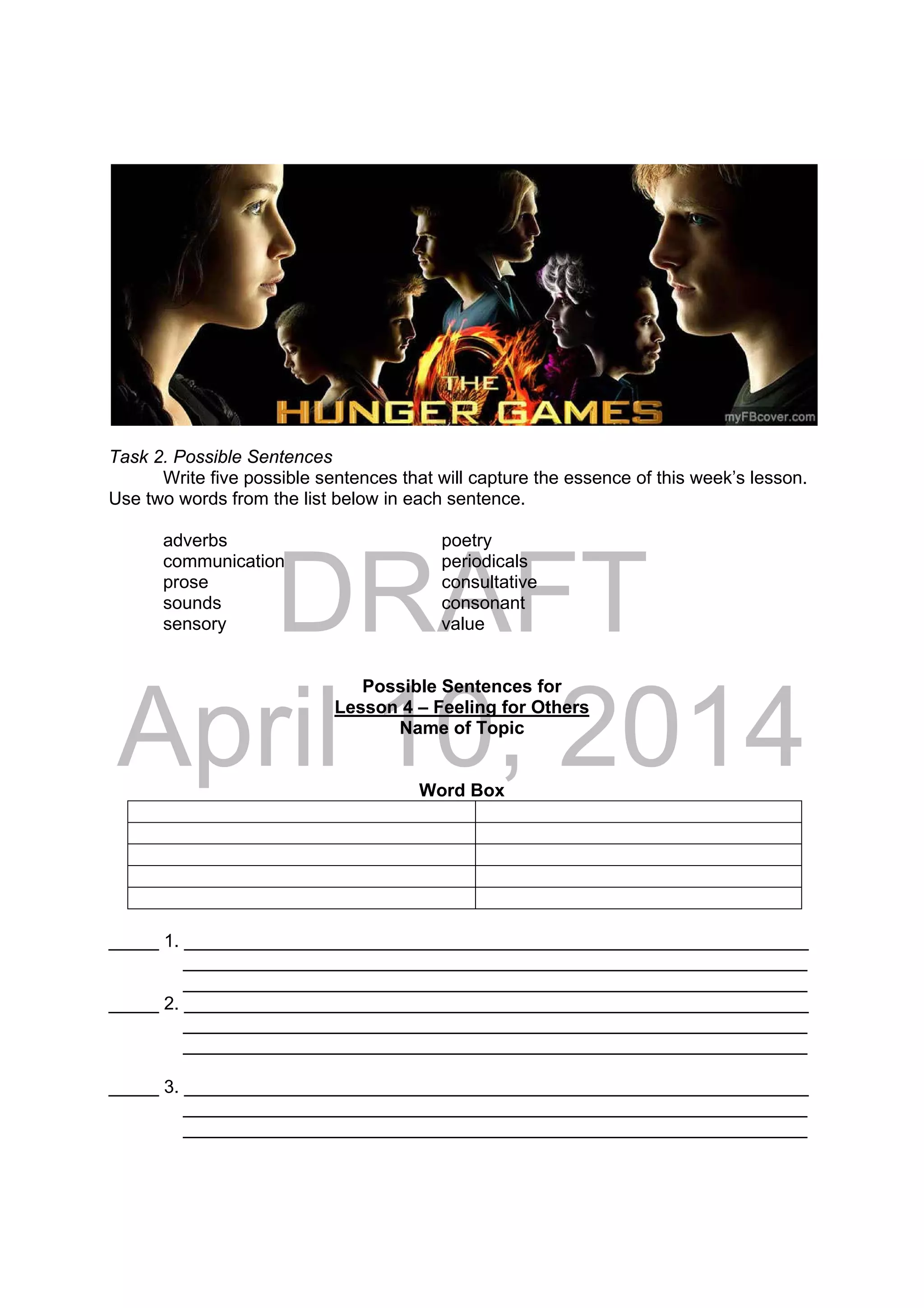 DRAFT
April 10, 2014
 
 
Task 2. Possible Sentences
Write five possible sentences that will capture the essence of this week’s lesson.
Use two words from the list below in each sentence.
adverbs poetry
communication periodicals
prose consultative
sounds consonant
sensory value
Possible Sentences for
Lesson 4 – Feeling for Others
Name of Topic
Word Box
_____ 1. ______________________________________________________________
______________________________________________________________
______________________________________________________________
_____ 2. ______________________________________________________________
______________________________________________________________
______________________________________________________________
_____ 3. ______________________________________________________________
______________________________________________________________
______________________________________________________________
 