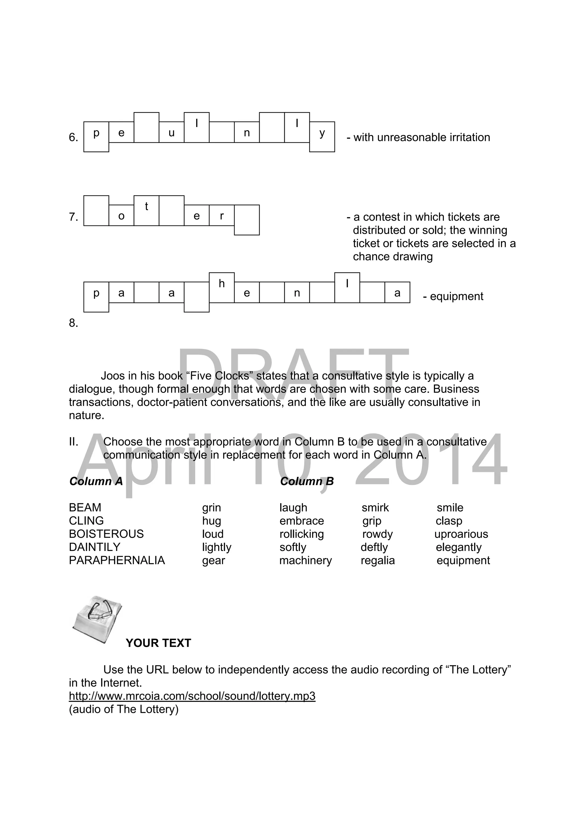 DRAFT
April 10, 2014
6. - with unreasonable irritation
7. - a contest in which tickets are
distributed or sold; the winning
ticket or tickets are selected in a
chance drawing
88. - equipment
8.
Joos in his book “Five Clocks” states that a consultative style is typically a
dialogue, though formal enough that words are chosen with some care. Business
transactions, doctor-patient conversations, and the like are usually consultative in
nature.
II. Choose the most appropriate word in Column B to be used in a consultative
communication style in replacement for each word in Column A.
Column A Column B
BEAM grin laugh smirk smile
CLING hug embrace grip clasp
BOISTEROUS loud rollicking rowdy uproarious
DAINTILY lightly softly deftly elegantly
PARAPHERNALIA gear machinery regalia equipment
 YOUR TEXT
Use the URL below to independently access the audio recording of “The Lottery”
in the Internet.
http://www.mrcoia.com/school/sound/lottery.mp3
(audio of The Lottery)
a
e
l
p e u n
o
l
t
a
r
p
lh
e n a
y
 