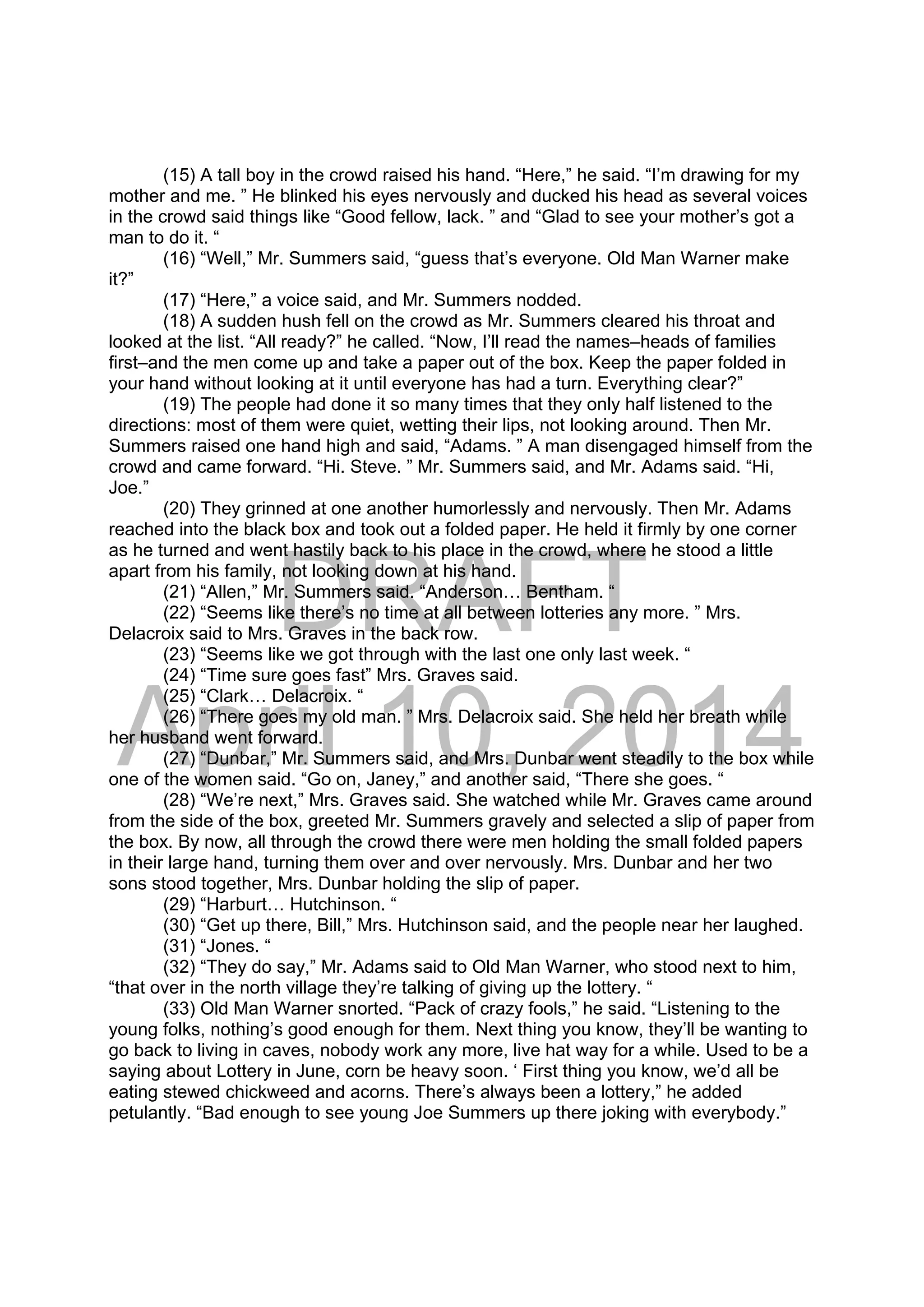 DRAFT
April 10, 2014
(15) A tall boy in the crowd raised his hand. “Here,” he said. “I’m drawing for my
mother and me. ” He blinked his eyes nervously and ducked his head as several voices
in the crowd said things like “Good fellow, lack. ” and “Glad to see your mother’s got a
man to do it. “
(16) “Well,” Mr. Summers said, “guess that’s everyone. Old Man Warner make
it?”
(17) “Here,” a voice said, and Mr. Summers nodded.
(18) A sudden hush fell on the crowd as Mr. Summers cleared his throat and
looked at the list. “All ready?” he called. “Now, I’ll read the names–heads of families
first–and the men come up and take a paper out of the box. Keep the paper folded in
your hand without looking at it until everyone has had a turn. Everything clear?”
(19) The people had done it so many times that they only half listened to the
directions: most of them were quiet, wetting their lips, not looking around. Then Mr.
Summers raised one hand high and said, “Adams. ” A man disengaged himself from the
crowd and came forward. “Hi. Steve. ” Mr. Summers said, and Mr. Adams said. “Hi,
Joe.”
(20) They grinned at one another humorlessly and nervously. Then Mr. Adams
reached into the black box and took out a folded paper. He held it firmly by one corner
as he turned and went hastily back to his place in the crowd, where he stood a little
apart from his family, not looking down at his hand.
(21) “Allen,” Mr. Summers said. “Anderson… Bentham. “
(22) “Seems like there’s no time at all between lotteries any more. ” Mrs.
Delacroix said to Mrs. Graves in the back row.
(23) “Seems like we got through with the last one only last week. “
(24) “Time sure goes fast” Mrs. Graves said.
(25) “Clark… Delacroix. “
(26) “There goes my old man. ” Mrs. Delacroix said. She held her breath while
her husband went forward.
(27) “Dunbar,” Mr. Summers said, and Mrs. Dunbar went steadily to the box while
one of the women said. “Go on, Janey,” and another said, “There she goes. “
(28) “We’re next,” Mrs. Graves said. She watched while Mr. Graves came around
from the side of the box, greeted Mr. Summers gravely and selected a slip of paper from
the box. By now, all through the crowd there were men holding the small folded papers
in their large hand, turning them over and over nervously. Mrs. Dunbar and her two
sons stood together, Mrs. Dunbar holding the slip of paper.
(29) “Harburt… Hutchinson. “
(30) “Get up there, Bill,” Mrs. Hutchinson said, and the people near her laughed.
(31) “Jones. “
(32) “They do say,” Mr. Adams said to Old Man Warner, who stood next to him,
“that over in the north village they’re talking of giving up the lottery. “
(33) Old Man Warner snorted. “Pack of crazy fools,” he said. “Listening to the
young folks, nothing’s good enough for them. Next thing you know, they’ll be wanting to
go back to living in caves, nobody work any more, live hat way for a while. Used to be a
saying about Lottery in June, corn be heavy soon. ‘ First thing you know, we’d all be
eating stewed chickweed and acorns. There’s always been a lottery,” he added
petulantly. “Bad enough to see young Joe Summers up there joking with everybody.”
 