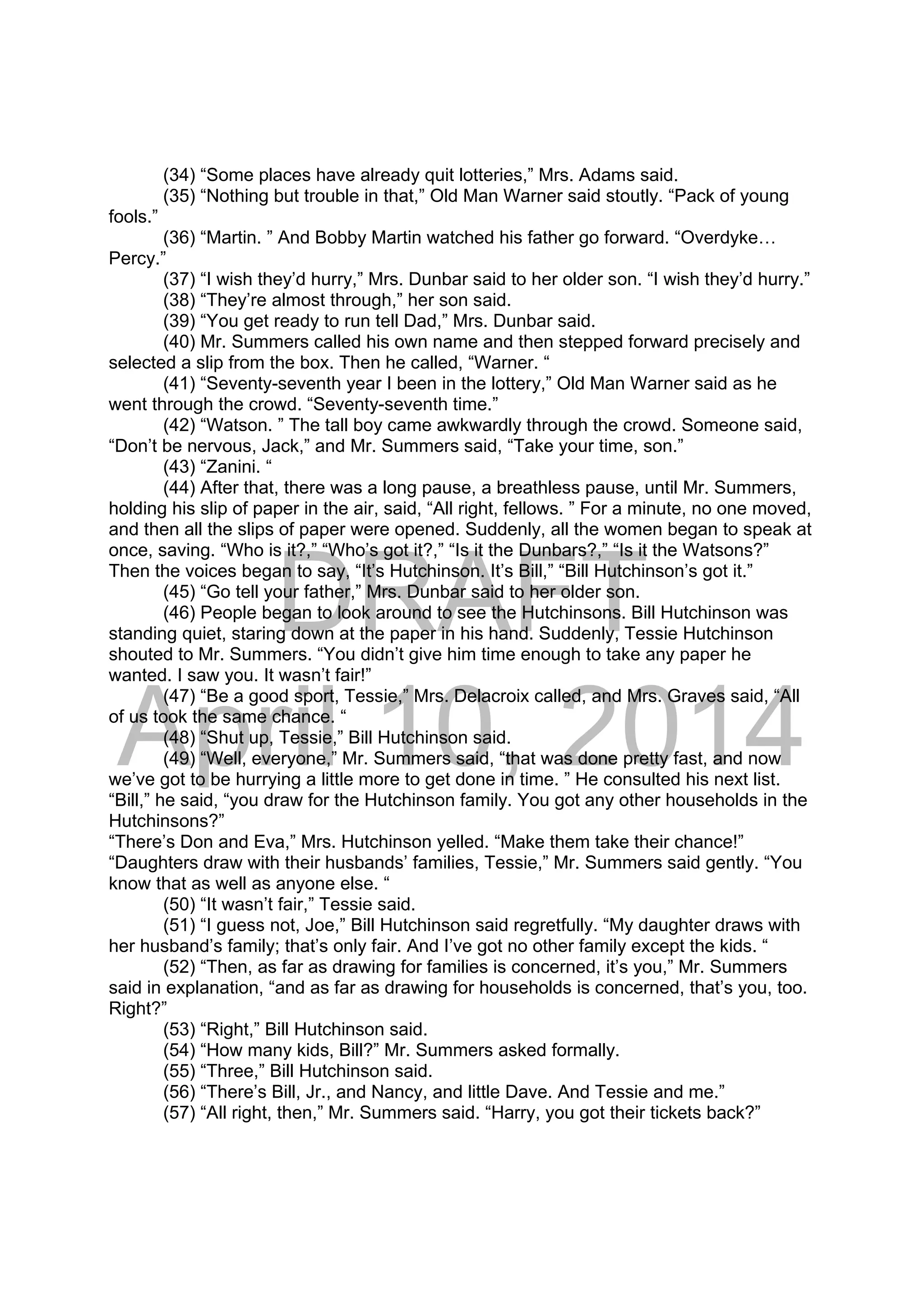 DRAFT
April 10, 2014
(34) “Some places have already quit lotteries,” Mrs. Adams said.
(35) “Nothing but trouble in that,” Old Man Warner said stoutly. “Pack of young
fools.”
(36) “Martin. ” And Bobby Martin watched his father go forward. “Overdyke…
Percy.”
(37) “I wish they’d hurry,” Mrs. Dunbar said to her older son. “I wish they’d hurry.”
(38) “They’re almost through,” her son said.
(39) “You get ready to run tell Dad,” Mrs. Dunbar said.
(40) Mr. Summers called his own name and then stepped forward precisely and
selected a slip from the box. Then he called, “Warner. “
(41) “Seventy-seventh year I been in the lottery,” Old Man Warner said as he
went through the crowd. “Seventy-seventh time.”
(42) “Watson. ” The tall boy came awkwardly through the crowd. Someone said,
“Don’t be nervous, Jack,” and Mr. Summers said, “Take your time, son.”
(43) “Zanini. “
(44) After that, there was a long pause, a breathless pause, until Mr. Summers,
holding his slip of paper in the air, said, “All right, fellows. ” For a minute, no one moved,
and then all the slips of paper were opened. Suddenly, all the women began to speak at
once, saving. “Who is it?,” “Who’s got it?,” “Is it the Dunbars?,” “Is it the Watsons?”
Then the voices began to say, “It’s Hutchinson. It’s Bill,” “Bill Hutchinson’s got it.”
(45) “Go tell your father,” Mrs. Dunbar said to her older son.
(46) People began to look around to see the Hutchinsons. Bill Hutchinson was
standing quiet, staring down at the paper in his hand. Suddenly, Tessie Hutchinson
shouted to Mr. Summers. “You didn’t give him time enough to take any paper he
wanted. I saw you. It wasn’t fair!”
(47) “Be a good sport, Tessie,” Mrs. Delacroix called, and Mrs. Graves said, “All
of us took the same chance. “
(48) “Shut up, Tessie,” Bill Hutchinson said.
(49) “Well, everyone,” Mr. Summers said, “that was done pretty fast, and now
we’ve got to be hurrying a little more to get done in time. ” He consulted his next list.
“Bill,” he said, “you draw for the Hutchinson family. You got any other households in the
Hutchinsons?”
“There’s Don and Eva,” Mrs. Hutchinson yelled. “Make them take their chance!”
“Daughters draw with their husbands’ families, Tessie,” Mr. Summers said gently. “You
know that as well as anyone else. “
(50) “It wasn’t fair,” Tessie said.
(51) “I guess not, Joe,” Bill Hutchinson said regretfully. “My daughter draws with
her husband’s family; that’s only fair. And I’ve got no other family except the kids. “
(52) “Then, as far as drawing for families is concerned, it’s you,” Mr. Summers
said in explanation, “and as far as drawing for households is concerned, that’s you, too.
Right?”
(53) “Right,” Bill Hutchinson said.
(54) “How many kids, Bill?” Mr. Summers asked formally.
(55) “Three,” Bill Hutchinson said.
(56) “There’s Bill, Jr., and Nancy, and little Dave. And Tessie and me.”
(57) “All right, then,” Mr. Summers said. “Harry, you got their tickets back?”
 
