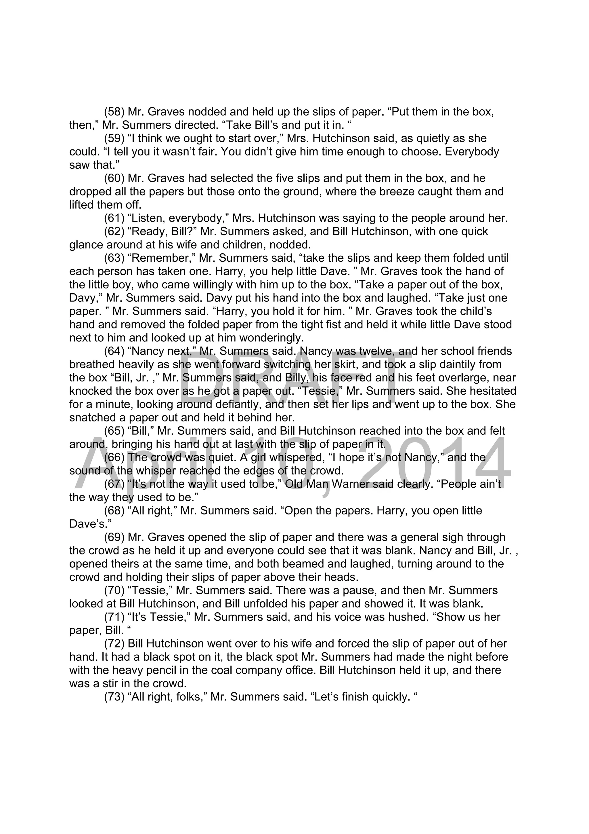 DRAFT
April 10, 2014
(58) Mr. Graves nodded and held up the slips of paper. “Put them in the box,
then,” Mr. Summers directed. “Take Bill’s and put it in. “
(59) “I think we ought to start over,” Mrs. Hutchinson said, as quietly as she
could. “I tell you it wasn’t fair. You didn’t give him time enough to choose. Everybody
saw that.”
(60) Mr. Graves had selected the five slips and put them in the box, and he
dropped all the papers but those onto the ground, where the breeze caught them and
lifted them off.
(61) “Listen, everybody,” Mrs. Hutchinson was saying to the people around her.
(62) “Ready, Bill?” Mr. Summers asked, and Bill Hutchinson, with one quick
glance around at his wife and children, nodded.
(63) “Remember,” Mr. Summers said, “take the slips and keep them folded until
each person has taken one. Harry, you help little Dave. ” Mr. Graves took the hand of
the little boy, who came willingly with him up to the box. “Take a paper out of the box,
Davy,” Mr. Summers said. Davy put his hand into the box and laughed. “Take just one
paper. ” Mr. Summers said. “Harry, you hold it for him. ” Mr. Graves took the child’s
hand and removed the folded paper from the tight fist and held it while little Dave stood
next to him and looked up at him wonderingly.
(64) “Nancy next,” Mr. Summers said. Nancy was twelve, and her school friends
breathed heavily as she went forward switching her skirt, and took a slip daintily from
the box “Bill, Jr. ,” Mr. Summers said, and Billy, his face red and his feet overlarge, near
knocked the box over as he got a paper out. “Tessie,” Mr. Summers said. She hesitated
for a minute, looking around defiantly, and then set her lips and went up to the box. She
snatched a paper out and held it behind her.
(65) “Bill,” Mr. Summers said, and Bill Hutchinson reached into the box and felt
around, bringing his hand out at last with the slip of paper in it.
(66) The crowd was quiet. A girl whispered, “I hope it’s not Nancy,” and the
sound of the whisper reached the edges of the crowd.
(67) “It’s not the way it used to be,” Old Man Warner said clearly. “People ain’t
the way they used to be.”
(68) “All right,” Mr. Summers said. “Open the papers. Harry, you open little
Dave’s.”
(69) Mr. Graves opened the slip of paper and there was a general sigh through
the crowd as he held it up and everyone could see that it was blank. Nancy and Bill, Jr. ,
opened theirs at the same time, and both beamed and laughed, turning around to the
crowd and holding their slips of paper above their heads.
(70) “Tessie,” Mr. Summers said. There was a pause, and then Mr. Summers
looked at Bill Hutchinson, and Bill unfolded his paper and showed it. It was blank.
(71) “It’s Tessie,” Mr. Summers said, and his voice was hushed. “Show us her
paper, Bill. “
(72) Bill Hutchinson went over to his wife and forced the slip of paper out of her
hand. It had a black spot on it, the black spot Mr. Summers had made the night before
with the heavy pencil in the coal company office. Bill Hutchinson held it up, and there
was a stir in the crowd.
(73) “All right, folks,” Mr. Summers said. “Let’s finish quickly. “
 