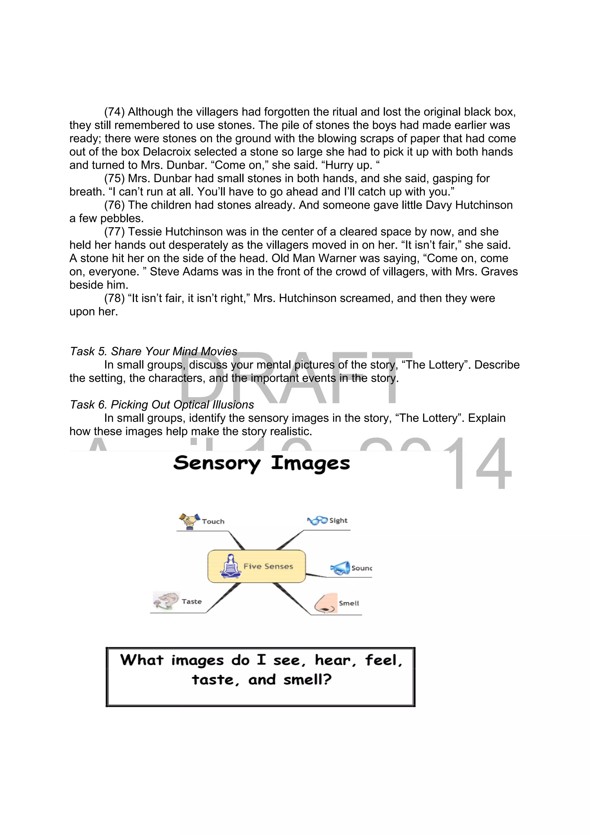 DRAFT
April 10, 2014
(74) Although the villagers had forgotten the ritual and lost the original black box,
they still remembered to use stones. The pile of stones the boys had made earlier was
ready; there were stones on the ground with the blowing scraps of paper that had come
out of the box Delacroix selected a stone so large she had to pick it up with both hands
and turned to Mrs. Dunbar. “Come on,” she said. “Hurry up. “
(75) Mrs. Dunbar had small stones in both hands, and she said, gasping for
breath. “I can’t run at all. You’ll have to go ahead and I’ll catch up with you.”
(76) The children had stones already. And someone gave little Davy Hutchinson
a few pebbles.
(77) Tessie Hutchinson was in the center of a cleared space by now, and she
held her hands out desperately as the villagers moved in on her. “It isn’t fair,” she said.
A stone hit her on the side of the head. Old Man Warner was saying, “Come on, come
on, everyone. ” Steve Adams was in the front of the crowd of villagers, with Mrs. Graves
beside him.
(78) “It isn’t fair, it isn’t right,” Mrs. Hutchinson screamed, and then they were
upon her.
Task 5. Share Your Mind Movies
In small groups, discuss your mental pictures of the story, “The Lottery”. Describe
the setting, the characters, and the important events in the story.
Task 6. Picking Out Optical Illusions
In small groups, identify the sensory images in the story, “The Lottery”. Explain
how these images help make the story realistic.
 