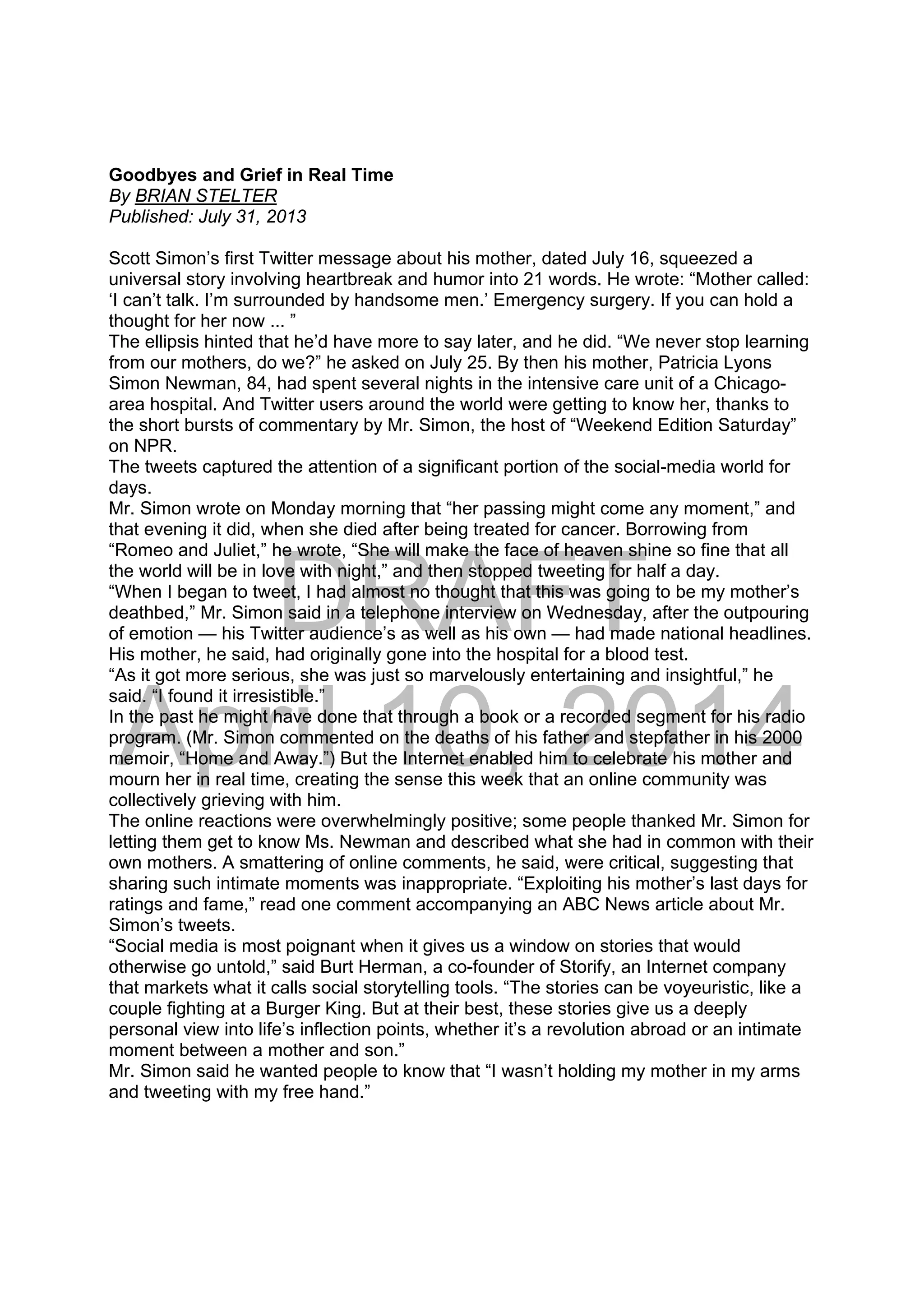 DRAFT
April 10, 2014
Goodbyes and Grief in Real Time
By BRIAN STELTER
Published: July 31, 2013
Scott Simon’s first Twitter message about his mother, dated July 16, squeezed a
universal story involving heartbreak and humor into 21 words. He wrote: “Mother called:
‘I can’t talk. I’m surrounded by handsome men.’ Emergency surgery. If you can hold a
thought for her now ... ”
The ellipsis hinted that he’d have more to say later, and he did. “We never stop learning
from our mothers, do we?” he asked on July 25. By then his mother, Patricia Lyons
Simon Newman, 84, had spent several nights in the intensive care unit of a Chicago-
area hospital. And Twitter users around the world were getting to know her, thanks to
the short bursts of commentary by Mr. Simon, the host of “Weekend Edition Saturday”
on NPR.
The tweets captured the attention of a significant portion of the social-media world for
days.
Mr. Simon wrote on Monday morning that “her passing might come any moment,” and
that evening it did, when she died after being treated for cancer. Borrowing from
“Romeo and Juliet,” he wrote, “She will make the face of heaven shine so fine that all
the world will be in love with night,” and then stopped tweeting for half a day.
“When I began to tweet, I had almost no thought that this was going to be my mother’s
deathbed,” Mr. Simon said in a telephone interview on Wednesday, after the outpouring
of emotion — his Twitter audience’s as well as his own — had made national headlines.
His mother, he said, had originally gone into the hospital for a blood test.
“As it got more serious, she was just so marvelously entertaining and insightful,” he
said. “I found it irresistible.”
In the past he might have done that through a book or a recorded segment for his radio
program. (Mr. Simon commented on the deaths of his father and stepfather in his 2000
memoir, “Home and Away.”) But the Internet enabled him to celebrate his mother and
mourn her in real time, creating the sense this week that an online community was
collectively grieving with him.
The online reactions were overwhelmingly positive; some people thanked Mr. Simon for
letting them get to know Ms. Newman and described what she had in common with their
own mothers. A smattering of online comments, he said, were critical, suggesting that
sharing such intimate moments was inappropriate. “Exploiting his mother’s last days for
ratings and fame,” read one comment accompanying an ABC News article about Mr.
Simon’s tweets.
“Social media is most poignant when it gives us a window on stories that would
otherwise go untold,” said Burt Herman, a co-founder of Storify, an Internet company
that markets what it calls social storytelling tools. “The stories can be voyeuristic, like a
couple fighting at a Burger King. But at their best, these stories give us a deeply
personal view into life’s inflection points, whether it’s a revolution abroad or an intimate
moment between a mother and son.”
Mr. Simon said he wanted people to know that “I wasn’t holding my mother in my arms
and tweeting with my free hand.”
 
