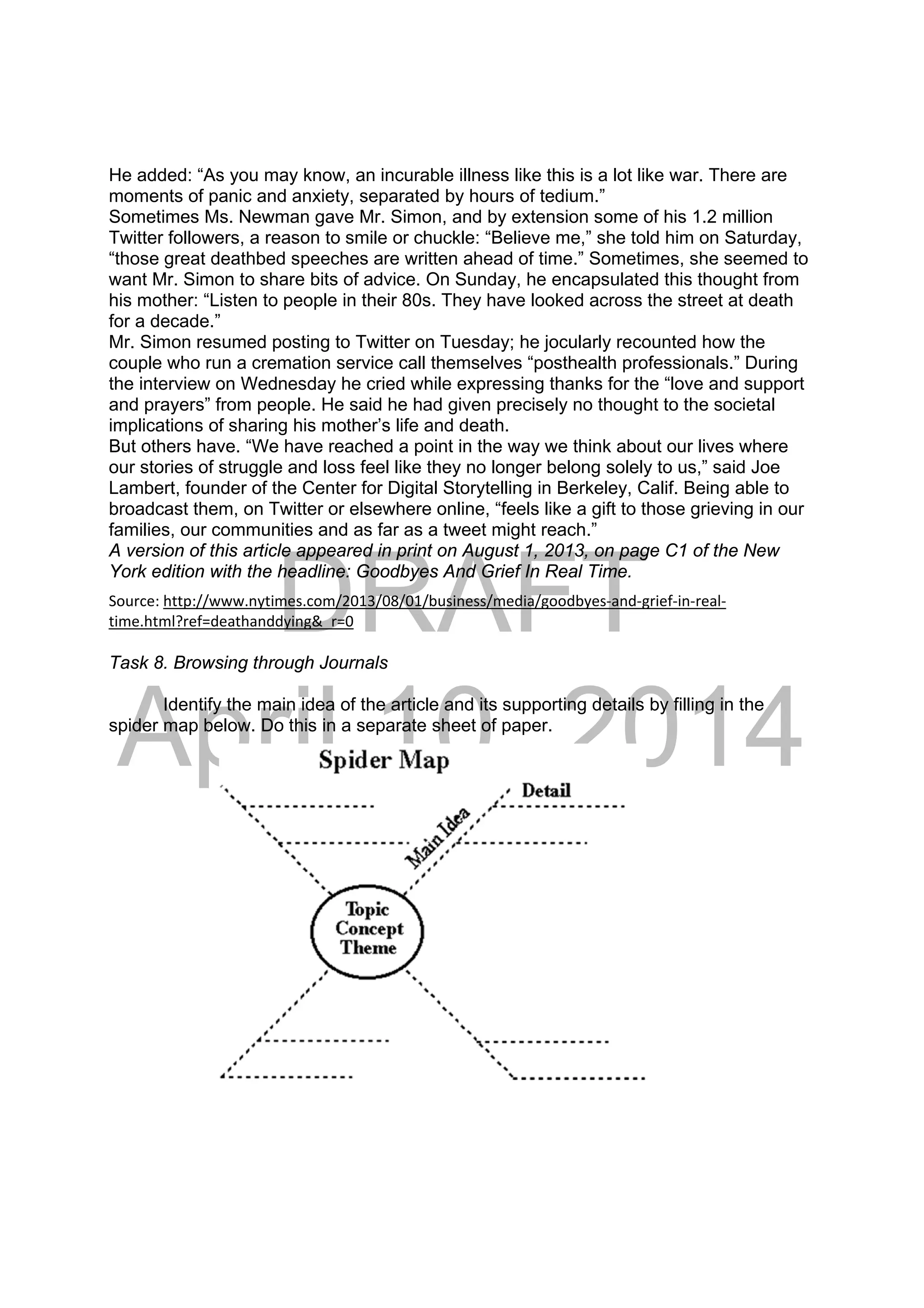 DRAFT
April 10, 2014
He added: “As you may know, an incurable illness like this is a lot like war. There are
moments of panic and anxiety, separated by hours of tedium.”
Sometimes Ms. Newman gave Mr. Simon, and by extension some of his 1.2 million
Twitter followers, a reason to smile or chuckle: “Believe me,” she told him on Saturday,
“those great deathbed speeches are written ahead of time.” Sometimes, she seemed to
want Mr. Simon to share bits of advice. On Sunday, he encapsulated this thought from
his mother: “Listen to people in their 80s. They have looked across the street at death
for a decade.”
Mr. Simon resumed posting to Twitter on Tuesday; he jocularly recounted how the
couple who run a cremation service call themselves “posthealth professionals.” During
the interview on Wednesday he cried while expressing thanks for the “love and support
and prayers” from people. He said he had given precisely no thought to the societal
implications of sharing his mother’s life and death.
But others have. “We have reached a point in the way we think about our lives where
our stories of struggle and loss feel like they no longer belong solely to us,” said Joe
Lambert, founder of the Center for Digital Storytelling in Berkeley, Calif. Being able to
broadcast them, on Twitter or elsewhere online, “feels like a gift to those grieving in our
families, our communities and as far as a tweet might reach.”
A version of this article appeared in print on August 1, 2013, on page C1 of the New
York edition with the headline: Goodbyes And Grief In Real Time.
 
Source: http://www.nytimes.com/2013/08/01/business/media/goodbyes‐and‐grief‐in‐real‐
time.html?ref=deathanddying&_r=0 
Task 8. Browsing through Journals
Identify the main idea of the article and its supporting details by filling in the
spider map below. Do this in a separate sheet of paper.
 