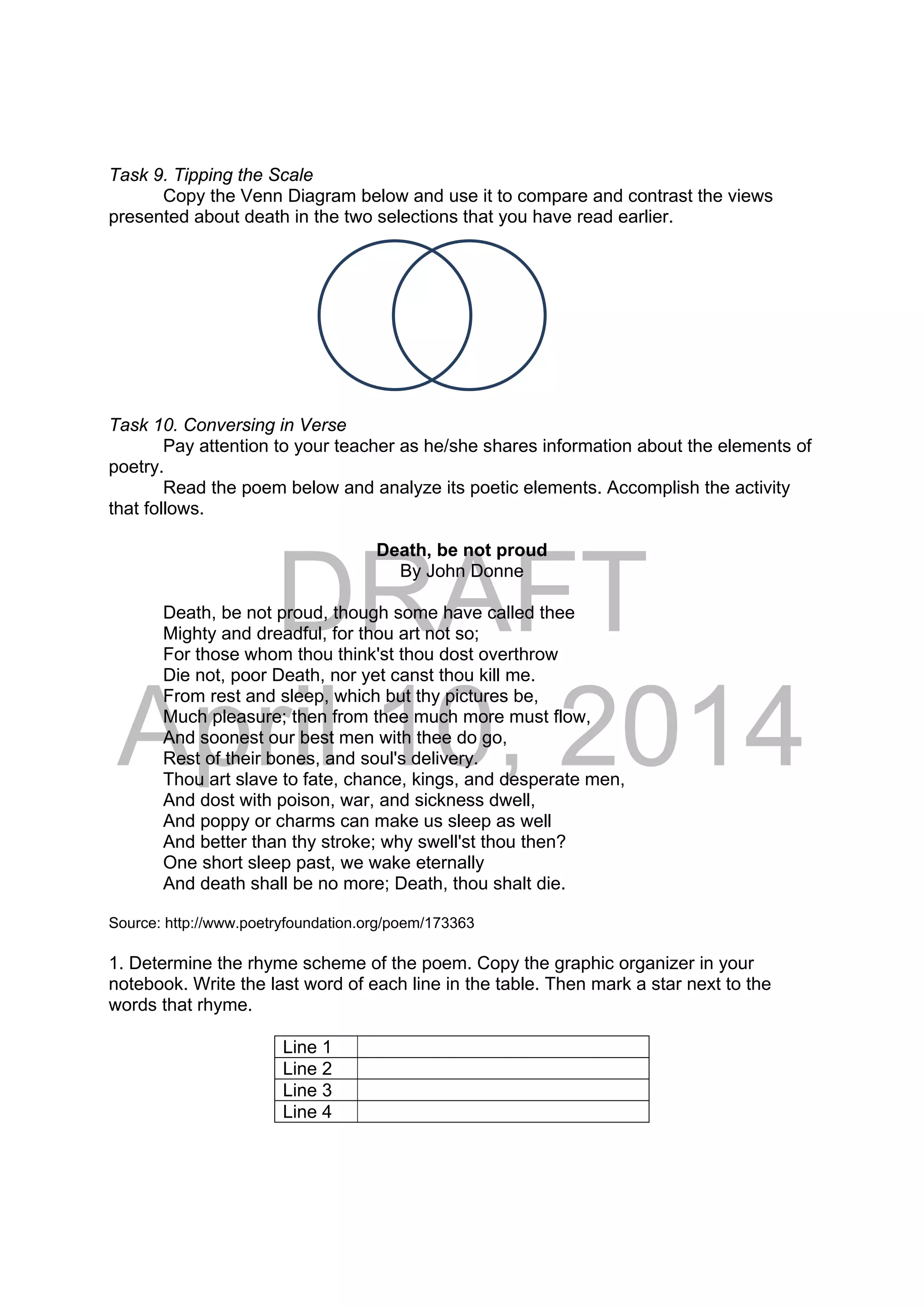 DRAFT
April 10, 2014
Task 9. Tipping the Scale
Copy the Venn Diagram below and use it to compare and contrast the views
presented about death in the two selections that you have read earlier.
Task 10. Conversing in Verse
Pay attention to your teacher as he/she shares information about the elements of
poetry.
Read the poem below and analyze its poetic elements. Accomplish the activity
that follows.
Death, be not proud
By John Donne
Death, be not proud, though some have called thee
Mighty and dreadful, for thou art not so;
For those whom thou think'st thou dost overthrow
Die not, poor Death, nor yet canst thou kill me.
From rest and sleep, which but thy pictures be,
Much pleasure; then from thee much more must flow,
And soonest our best men with thee do go,
Rest of their bones, and soul's delivery.
Thou art slave to fate, chance, kings, and desperate men,
And dost with poison, war, and sickness dwell,
And poppy or charms can make us sleep as well
And better than thy stroke; why swell'st thou then?
One short sleep past, we wake eternally
And death shall be no more; Death, thou shalt die.
Source: http://www.poetryfoundation.org/poem/173363
1. Determine the rhyme scheme of the poem. Copy the graphic organizer in your
notebook. Write the last word of each line in the table. Then mark a star next to the
words that rhyme.
Line 1
Line 2
Line 3
Line 4
 