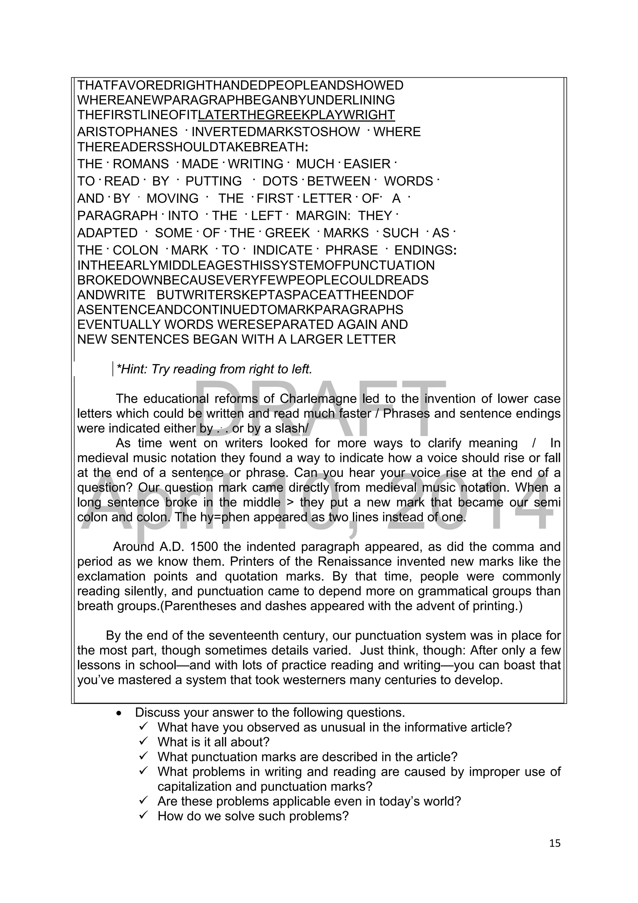DRAFT
April 10, 2014
15 
 
THATFAVOREDRIGHTHANDEDPEOPLEANDSHOWED
WHEREANEWPARAGRAPHBEGANBYUNDERLINING
THEFIRSTLINEOFITLATERTHEGREEKPLAYWRIGHT
ARISTOPHANES .
INVERTEDMARKSTOSHOW .
WHERE
THEREADERSSHOULDTAKEBREATH:
THE .
ROMANS .
MADE .
WRITING .
MUCH .
EASIER .
TO .
READ .
BY .
PUTTING .
DOTS .
BETWEEN .
WORDS .
AND .
BY .
MOVING .
THE .
FIRST .
LETTER .
OF.
A .
PARAGRAPH .
INTO .
THE .
LEFT .
MARGIN: THEY .
ADAPTED .
SOME .
OF .
THE .
GREEK .
MARKS .
SUCH .
AS .
THE .
COLON .
MARK .
TO .
INDICATE .
PHRASE .
ENDINGS:
INTHEEARLYMIDDLEAGESTHISSYSTEMOFPUNCTUATION
BROKEDOWNBECAUSEVERYFEWPEOPLECOULDREADS
ANDWRITE BUTWRITERSKEPTASPACEATTHEENDOF
ASENTENCEANDCONTINUEDTOMARKPARAGRAPHS
EVENTUALLY WORDS WERESEPARATED AGAIN AND
NEW SENTENCES BEGAN WITH A LARGER LETTER
*Hint: Try reading from right to left.
The educational reforms of Charlemagne led to the invention of lower case
letters which could be written and read much faster / Phrases and sentence endings
were indicated either by ..
. or by a slash/
As time went on writers looked for more ways to clarify meaning / In
medieval music notation they found a way to indicate how a voice should rise or fall
at the end of a sentence or phrase. Can you hear your voice rise at the end of a
question? Our question mark came directly from medieval music notation. When a
long sentence broke in the middle > they put a new mark that became our semi
colon and colon. The hy=phen appeared as two lines instead of one.
Around A.D. 1500 the indented paragraph appeared, as did the comma and
period as we know them. Printers of the Renaissance invented new marks like the
exclamation points and quotation marks. By that time, people were commonly
reading silently, and punctuation came to depend more on grammatical groups than
breath groups.(Parentheses and dashes appeared with the advent of printing.)
By the end of the seventeenth century, our punctuation system was in place for
the most part, though sometimes details varied. Just think, though: After only a few
lessons in school—and with lots of practice reading and writing—you can boast that
you’ve mastered a system that took westerners many centuries to develop.
 Discuss your answer to the following questions.
 What have you observed as unusual in the informative article?
 What is it all about?
 What punctuation marks are described in the article?
 What problems in writing and reading are caused by improper use of
capitalization and punctuation marks?
 Are these problems applicable even in today’s world?
 How do we solve such problems?
 