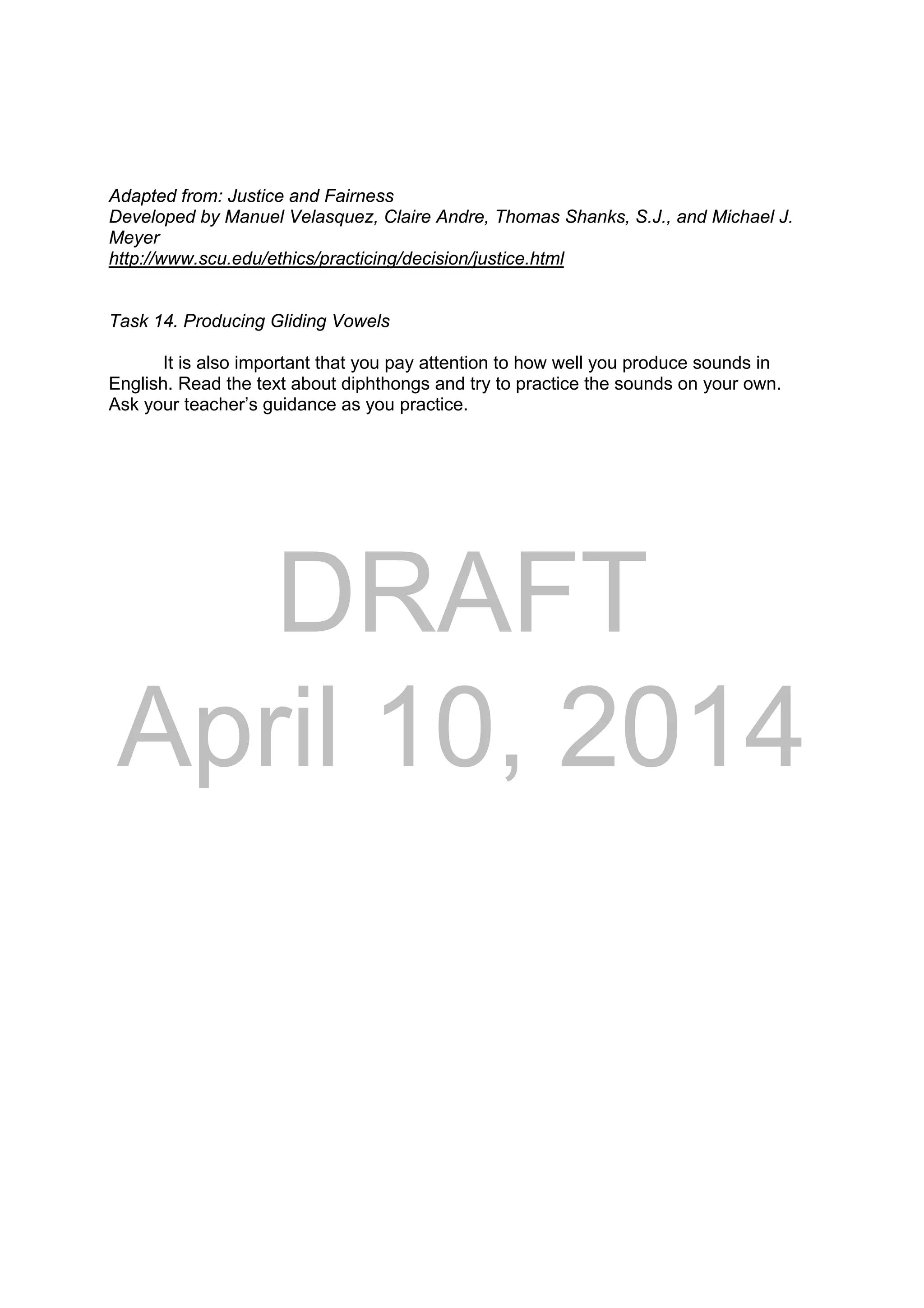 DRAFT
April 10, 2014
Adapted from: Justice and Fairness
Developed by Manuel Velasquez, Claire Andre, Thomas Shanks, S.J., and Michael J.
Meyer
http://www.scu.edu/ethics/practicing/decision/justice.html
Task 14. Producing Gliding Vowels
It is also important that you pay attention to how well you produce sounds in
English. Read the text about diphthongs and try to practice the sounds on your own.
Ask your teacher’s guidance as you practice.
 