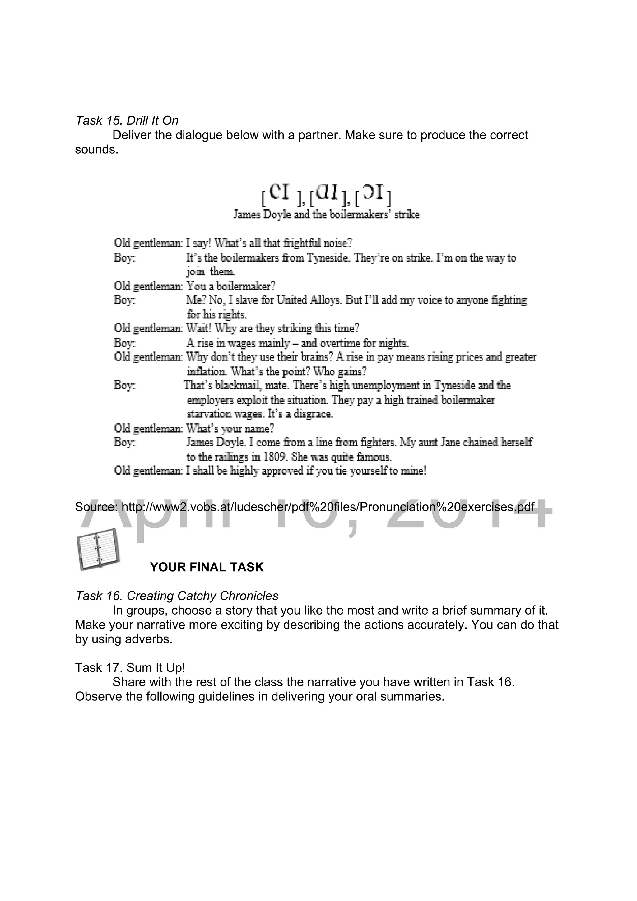 DRAFT
April 10, 2014
Task 15. Drill It On
Deliver the dialogue below with a partner. Make sure to produce the correct
sounds.
Source: http://www2.vobs.at/ludescher/pdf%20files/Pronunciation%20exercises.pdf
YOUR FINAL TASK
Task 16. Creating Catchy Chronicles
In groups, choose a story that you like the most and write a brief summary of it.
Make your narrative more exciting by describing the actions accurately. You can do that
by using adverbs.
Task 17. Sum It Up!
Share with the rest of the class the narrative you have written in Task 16.
Observe the following guidelines in delivering your oral summaries.
 