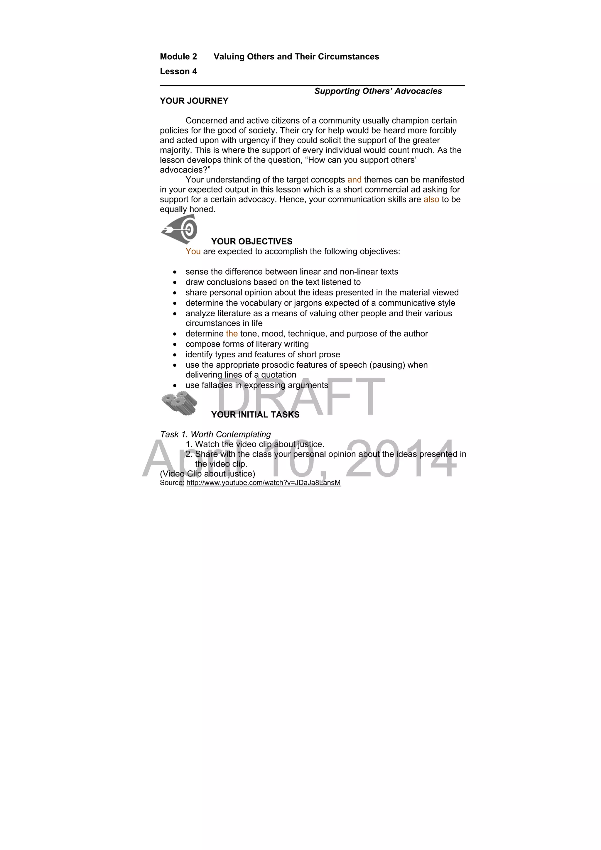 DRAFT
April 10, 2014
Module 2 Valuing Others and Their Circumstances
Lesson 4
________________________________________________________________
Supporting Others’ Advocacies
YOUR JOURNEY
Concerned and active citizens of a community usually champion certain
policies for the good of society. Their cry for help would be heard more forcibly
and acted upon with urgency if they could solicit the support of the greater
majority. This is where the support of every individual would count much. As the
lesson develops think of the question, “How can you support others’
advocacies?”
Your understanding of the target concepts and themes can be manifested
in your expected output in this lesson which is a short commercial ad asking for
support for a certain advocacy. Hence, your communication skills are also to be
equally honed.
YOUR OBJECTIVES
You are expected to accomplish the following objectives:
 sense the difference between linear and non-linear texts
 draw conclusions based on the text listened to
 share personal opinion about the ideas presented in the material viewed
 determine the vocabulary or jargons expected of a communicative style
 analyze literature as a means of valuing other people and their various
circumstances in life
 determine the tone, mood, technique, and purpose of the author
 compose forms of literary writing
 identify types and features of short prose
 use the appropriate prosodic features of speech (pausing) when
delivering lines of a quotation
 use fallacies in expressing arguments
YOUR INITIAL TASKS
Task 1. Worth Contemplating
1. Watch the video clip about justice.
2. Share with the class your personal opinion about the ideas presented in
the video clip.
(Video Clip about justice)
Source: http://www.youtube.com/watch?v=JDaJa8LansM
 