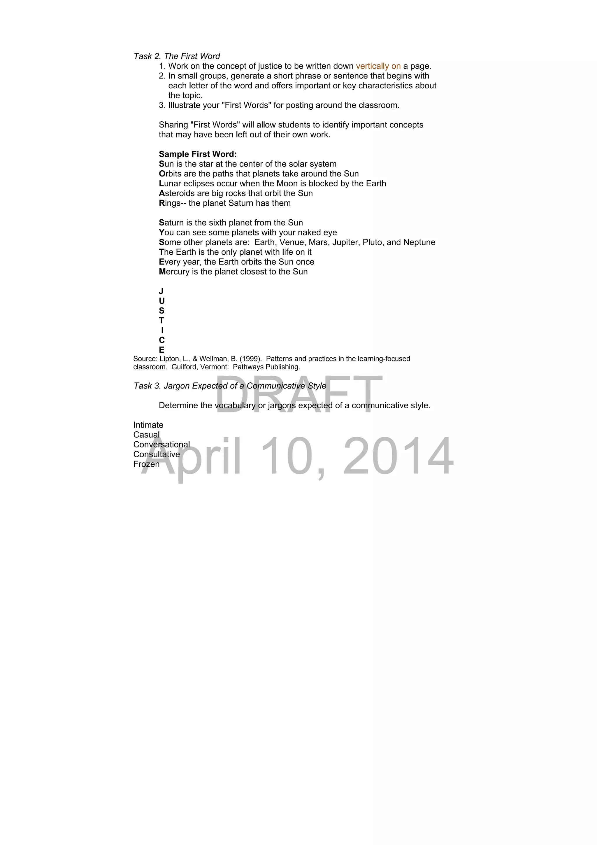 DRAFT
April 10, 2014
Task 2. The First Word
1. Work on the concept of justice to be written down vertically on a page.
2. In small groups, generate a short phrase or sentence that begins with
each letter of the word and offers important or key characteristics about
the topic.
3. Illustrate your "First Words" for posting around the classroom.
Sharing "First Words" will allow students to identify important concepts
that may have been left out of their own work.
Sample First Word:
Sun is the star at the center of the solar system
Orbits are the paths that planets take around the Sun
Lunar eclipses occur when the Moon is blocked by the Earth
Asteroids are big rocks that orbit the Sun
Rings-- the planet Saturn has them
Saturn is the sixth planet from the Sun
You can see some planets with your naked eye
Some other planets are: Earth, Venue, Mars, Jupiter, Pluto, and Neptune
The Earth is the only planet with life on it
Every year, the Earth orbits the Sun once
Mercury is the planet closest to the Sun
J
U
S
T
I
C
E
Source: Lipton, L., & Wellman, B. (1999). Patterns and practices in the learning-focused
classroom. Guilford, Vermont: Pathways Publishing.
Task 3. Jargon Expected of a Communicative Style
Determine the vocabulary or jargons expected of a communicative style.
Intimate
Casual
Conversational
Consultative
Frozen
 