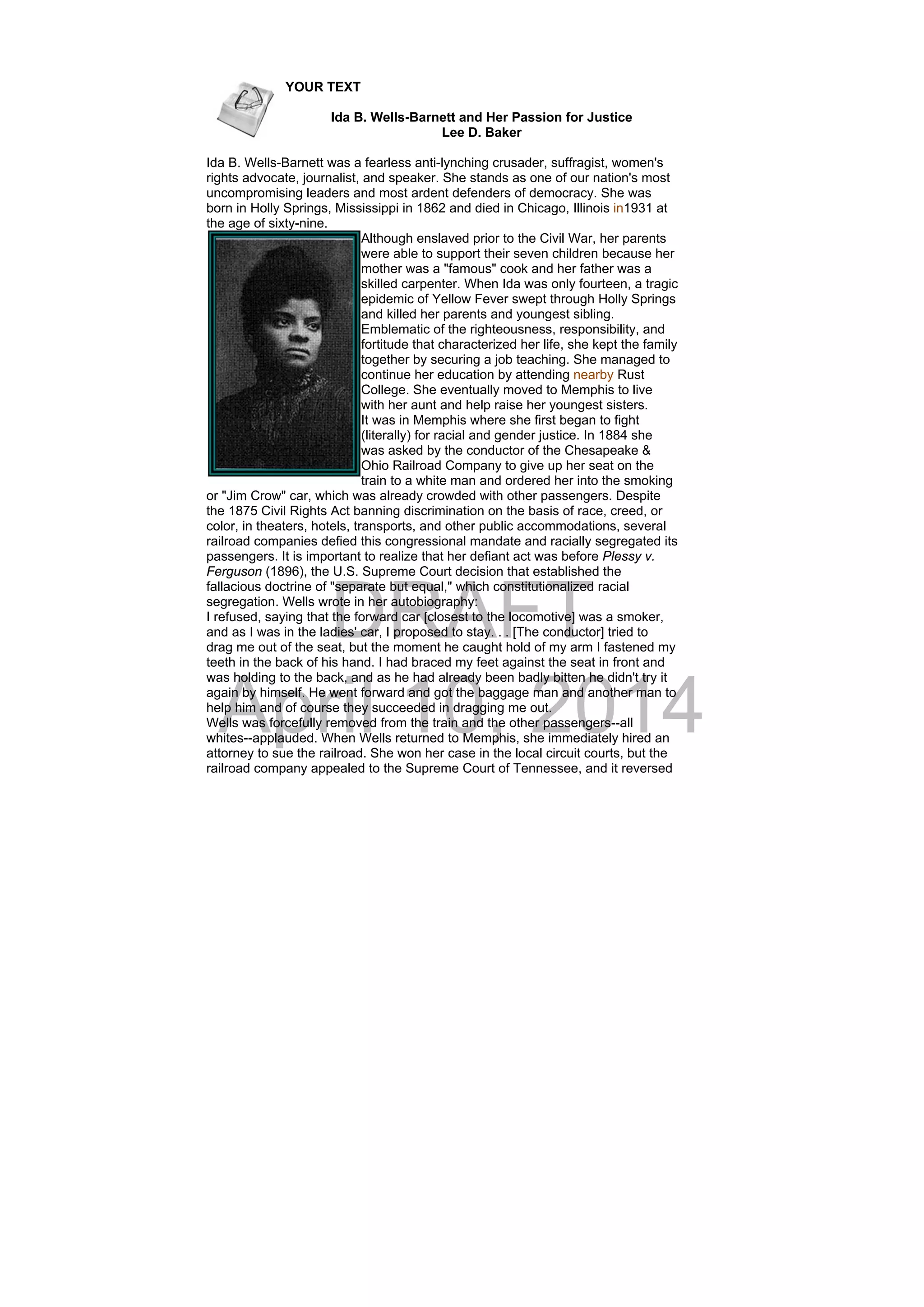 DRAFT
April 10, 2014
YOUR TEXT
Ida B. Wells-Barnett and Her Passion for Justice
Lee D. Baker
Ida B. Wells-Barnett was a fearless anti-lynching crusader, suffragist, women's
rights advocate, journalist, and speaker. She stands as one of our nation's most
uncompromising leaders and most ardent defenders of democracy. She was
born in Holly Springs, Mississippi in 1862 and died in Chicago, Illinois in1931 at
the age of sixty-nine.
Although enslaved prior to the Civil War, her parents
were able to support their seven children because her
mother was a "famous" cook and her father was a
skilled carpenter. When Ida was only fourteen, a tragic
epidemic of Yellow Fever swept through Holly Springs
and killed her parents and youngest sibling.
Emblematic of the righteousness, responsibility, and
fortitude that characterized her life, she kept the family
together by securing a job teaching. She managed to
continue her education by attending nearby Rust
College. She eventually moved to Memphis to live
with her aunt and help raise her youngest sisters.
It was in Memphis where she first began to fight
(literally) for racial and gender justice. In 1884 she
was asked by the conductor of the Chesapeake &
Ohio Railroad Company to give up her seat on the
train to a white man and ordered her into the smoking
or "Jim Crow" car, which was already crowded with other passengers. Despite
the 1875 Civil Rights Act banning discrimination on the basis of race, creed, or
color, in theaters, hotels, transports, and other public accommodations, several
railroad companies defied this congressional mandate and racially segregated its
passengers. It is important to realize that her defiant act was before Plessy v.
Ferguson (1896), the U.S. Supreme Court decision that established the
fallacious doctrine of "separate but equal," which constitutionalized racial
segregation. Wells wrote in her autobiography:
I refused, saying that the forward car [closest to the locomotive] was a smoker,
and as I was in the ladies' car, I proposed to stay. . . [The conductor] tried to
drag me out of the seat, but the moment he caught hold of my arm I fastened my
teeth in the back of his hand. I had braced my feet against the seat in front and
was holding to the back, and as he had already been badly bitten he didn't try it
again by himself. He went forward and got the baggage man and another man to
help him and of course they succeeded in dragging me out.
Wells was forcefully removed from the train and the other passengers--all
whites--applauded. When Wells returned to Memphis, she immediately hired an
attorney to sue the railroad. She won her case in the local circuit courts, but the
railroad company appealed to the Supreme Court of Tennessee, and it reversed
 