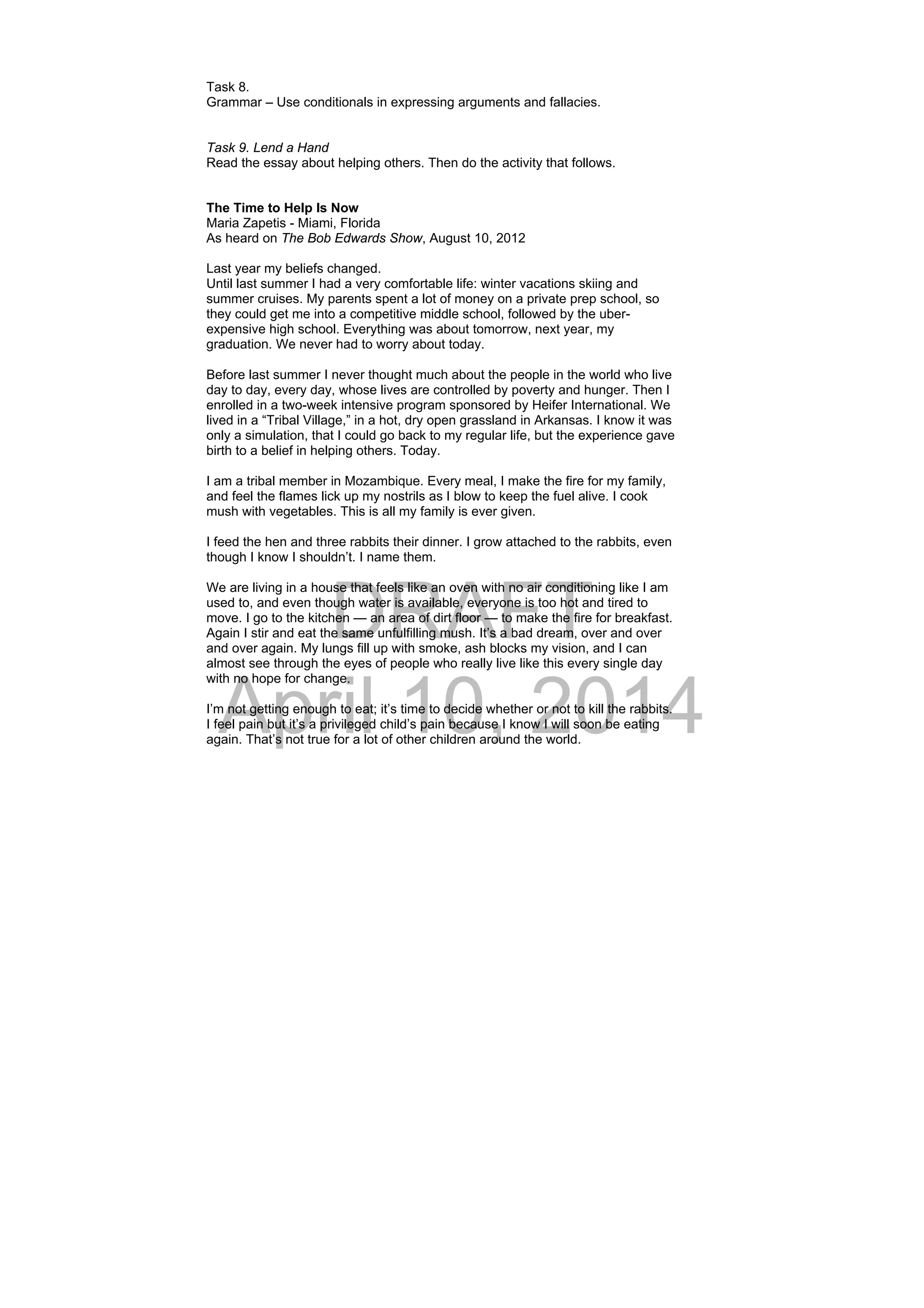 DRAFT
April 10, 2014
Task 8.
Grammar – Use conditionals in expressing arguments and fallacies.
Task 9. Lend a Hand
Read the essay about helping others. Then do the activity that follows.
 
The Time to Help Is Now
Maria Zapetis - Miami, Florida
As heard on The Bob Edwards Show, August 10, 2012
Last year my beliefs changed.
Until last summer I had a very comfortable life: winter vacations skiing and
summer cruises. My parents spent a lot of money on a private prep school, so
they could get me into a competitive middle school, followed by the uber-
expensive high school. Everything was about tomorrow, next year, my
graduation. We never had to worry about today.
Before last summer I never thought much about the people in the world who live
day to day, every day, whose lives are controlled by poverty and hunger. Then I
enrolled in a two-week intensive program sponsored by Heifer International. We
lived in a “Tribal Village,” in a hot, dry open grassland in Arkansas. I know it was
only a simulation, that I could go back to my regular life, but the experience gave
birth to a belief in helping others. Today.
I am a tribal member in Mozambique. Every meal, I make the fire for my family,
and feel the flames lick up my nostrils as I blow to keep the fuel alive. I cook
mush with vegetables. This is all my family is ever given.
I feed the hen and three rabbits their dinner. I grow attached to the rabbits, even
though I know I shouldn’t. I name them.
We are living in a house that feels like an oven with no air conditioning like I am
used to, and even though water is available, everyone is too hot and tired to
move. I go to the kitchen — an area of dirt floor — to make the fire for breakfast.
Again I stir and eat the same unfulfilling mush. It’s a bad dream, over and over
and over again. My lungs fill up with smoke, ash blocks my vision, and I can
almost see through the eyes of people who really live like this every single day
with no hope for change.
I’m not getting enough to eat; it’s time to decide whether or not to kill the rabbits.
I feel pain but it’s a privileged child’s pain because I know I will soon be eating
again. That’s not true for a lot of other children around the world.
 