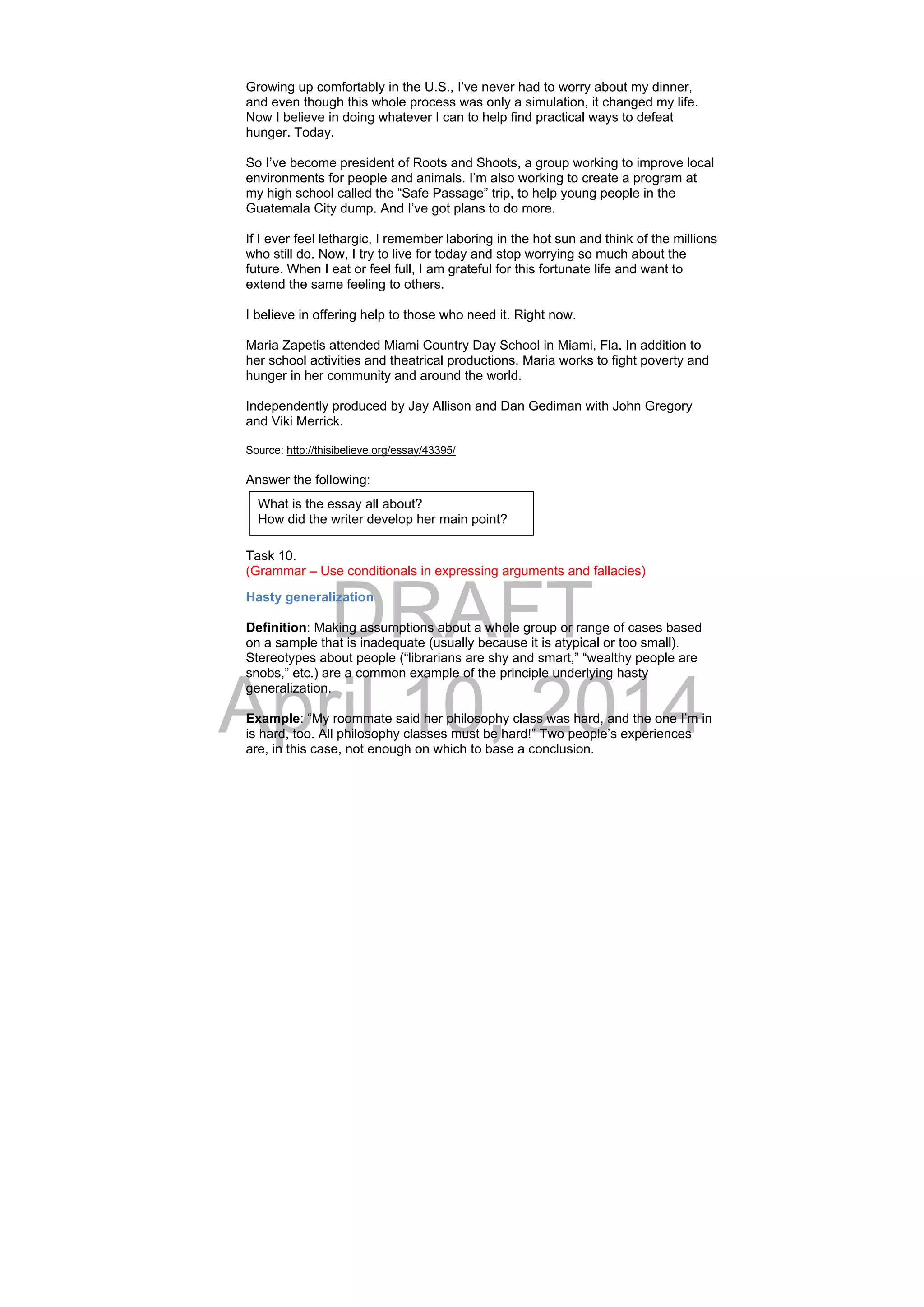 DRAFT
April 10, 2014
Growing up comfortably in the U.S., I’ve never had to worry about my dinner,
and even though this whole process was only a simulation, it changed my life.
Now I believe in doing whatever I can to help find practical ways to defeat
hunger. Today.
So I’ve become president of Roots and Shoots, a group working to improve local
environments for people and animals. I’m also working to create a program at
my high school called the “Safe Passage” trip, to help young people in the
Guatemala City dump. And I’ve got plans to do more.
If I ever feel lethargic, I remember laboring in the hot sun and think of the millions
who still do. Now, I try to live for today and stop worrying so much about the
future. When I eat or feel full, I am grateful for this fortunate life and want to
extend the same feeling to others.
I believe in offering help to those who need it. Right now.
Maria Zapetis attended Miami Country Day School in Miami, Fla. In addition to
her school activities and theatrical productions, Maria works to fight poverty and
hunger in her community and around the world.
Independently produced by Jay Allison and Dan Gediman with John Gregory
and Viki Merrick.
Source: http://thisibelieve.org/essay/43395/
Answer the following:
Task 10.
(Grammar – Use conditionals in expressing arguments and fallacies)
Hasty generalization
Definition: Making assumptions about a whole group or range of cases based
on a sample that is inadequate (usually because it is atypical or too small).
Stereotypes about people (“librarians are shy and smart,” “wealthy people are
snobs,” etc.) are a common example of the principle underlying hasty
generalization.
Example: “My roommate said her philosophy class was hard, and the one I’m in
is hard, too. All philosophy classes must be hard!” Two people’s experiences
are, in this case, not enough on which to base a conclusion.
What is the essay all about?
How did the writer develop her main point?
 