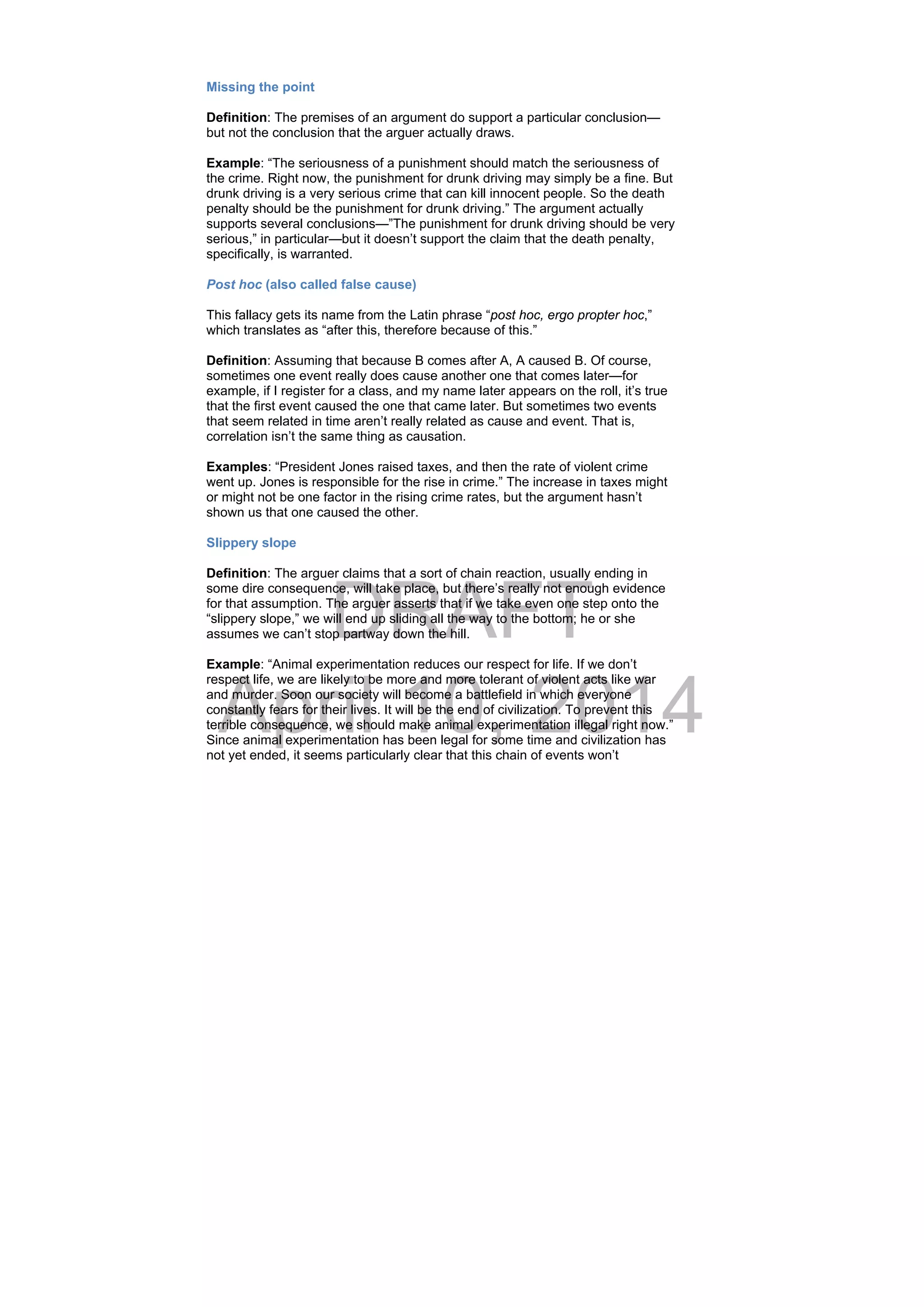DRAFT
April 10, 2014
Missing the point
Definition: The premises of an argument do support a particular conclusion—
but not the conclusion that the arguer actually draws.
Example: “The seriousness of a punishment should match the seriousness of
the crime. Right now, the punishment for drunk driving may simply be a fine. But
drunk driving is a very serious crime that can kill innocent people. So the death
penalty should be the punishment for drunk driving.” The argument actually
supports several conclusions—”The punishment for drunk driving should be very
serious,” in particular—but it doesn’t support the claim that the death penalty,
specifically, is warranted.
Post hoc (also called false cause)
This fallacy gets its name from the Latin phrase “post hoc, ergo propter hoc,”
which translates as “after this, therefore because of this.”
Definition: Assuming that because B comes after A, A caused B. Of course,
sometimes one event really does cause another one that comes later—for
example, if I register for a class, and my name later appears on the roll, it’s true
that the first event caused the one that came later. But sometimes two events
that seem related in time aren’t really related as cause and event. That is,
correlation isn’t the same thing as causation.
Examples: “President Jones raised taxes, and then the rate of violent crime
went up. Jones is responsible for the rise in crime.” The increase in taxes might
or might not be one factor in the rising crime rates, but the argument hasn’t
shown us that one caused the other.
Slippery slope
Definition: The arguer claims that a sort of chain reaction, usually ending in
some dire consequence, will take place, but there’s really not enough evidence
for that assumption. The arguer asserts that if we take even one step onto the
“slippery slope,” we will end up sliding all the way to the bottom; he or she
assumes we can’t stop partway down the hill.
Example: “Animal experimentation reduces our respect for life. If we don’t
respect life, we are likely to be more and more tolerant of violent acts like war
and murder. Soon our society will become a battlefield in which everyone
constantly fears for their lives. It will be the end of civilization. To prevent this
terrible consequence, we should make animal experimentation illegal right now.”
Since animal experimentation has been legal for some time and civilization has
not yet ended, it seems particularly clear that this chain of events won’t
 