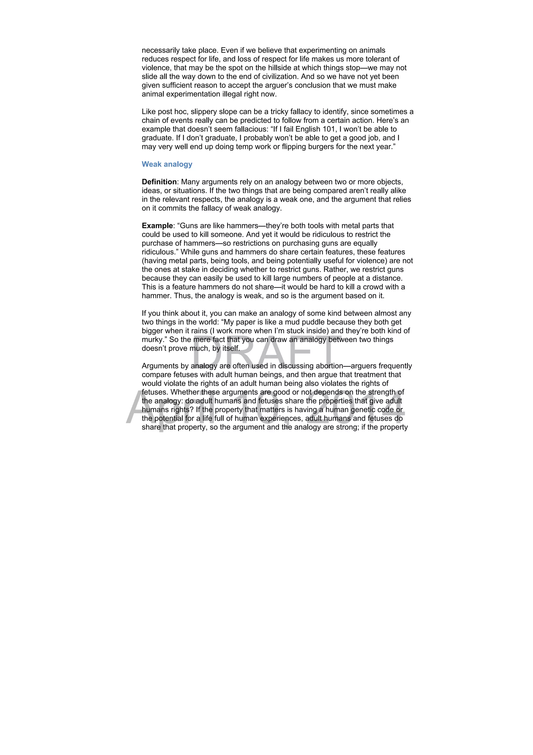 DRAFT
April 10, 2014
necessarily take place. Even if we believe that experimenting on animals
reduces respect for life, and loss of respect for life makes us more tolerant of
violence, that may be the spot on the hillside at which things stop—we may not
slide all the way down to the end of civilization. And so we have not yet been
given sufficient reason to accept the arguer’s conclusion that we must make
animal experimentation illegal right now.
Like post hoc, slippery slope can be a tricky fallacy to identify, since sometimes a
chain of events really can be predicted to follow from a certain action. Here’s an
example that doesn’t seem fallacious: “If I fail English 101, I won’t be able to
graduate. If I don’t graduate, I probably won’t be able to get a good job, and I
may very well end up doing temp work or flipping burgers for the next year.”
Weak analogy
Definition: Many arguments rely on an analogy between two or more objects,
ideas, or situations. If the two things that are being compared aren’t really alike
in the relevant respects, the analogy is a weak one, and the argument that relies
on it commits the fallacy of weak analogy.
Example: “Guns are like hammers—they’re both tools with metal parts that
could be used to kill someone. And yet it would be ridiculous to restrict the
purchase of hammers—so restrictions on purchasing guns are equally
ridiculous.” While guns and hammers do share certain features, these features
(having metal parts, being tools, and being potentially useful for violence) are not
the ones at stake in deciding whether to restrict guns. Rather, we restrict guns
because they can easily be used to kill large numbers of people at a distance.
This is a feature hammers do not share—it would be hard to kill a crowd with a
hammer. Thus, the analogy is weak, and so is the argument based on it.
If you think about it, you can make an analogy of some kind between almost any
two things in the world: “My paper is like a mud puddle because they both get
bigger when it rains (I work more when I’m stuck inside) and they’re both kind of
murky.” So the mere fact that you can draw an analogy between two things
doesn’t prove much, by itself.
Arguments by analogy are often used in discussing abortion—arguers frequently
compare fetuses with adult human beings, and then argue that treatment that
would violate the rights of an adult human being also violates the rights of
fetuses. Whether these arguments are good or not depends on the strength of
the analogy: do adult humans and fetuses share the properties that give adult
humans rights? If the property that matters is having a human genetic code or
the potential for a life full of human experiences, adult humans and fetuses do
share that property, so the argument and the analogy are strong; if the property
 