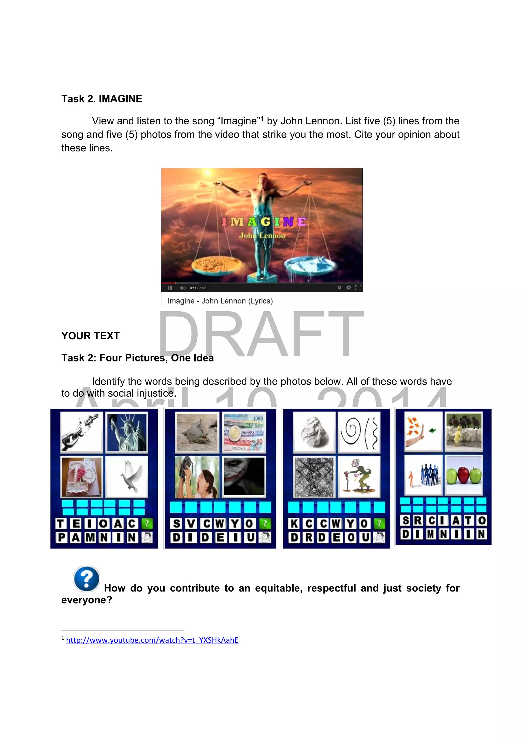 DRAFT
April 10, 2014
Task 2. IMAGINE
View and listen to the song “Imagine”1
by John Lennon. List five (5) lines from the
song and five (5) photos from the video that strike you the most. Cite your opinion about
these lines.
YOUR TEXT
Task 2: Four Pictures, One Idea
Identify the words being described by the photos below. All of these words have
to do with social injustice.
How do you contribute to an equitable, respectful and just society for
everyone?
                                                            
1
 http://www.youtube.com/watch?v=t_YXSHkAahE 
 