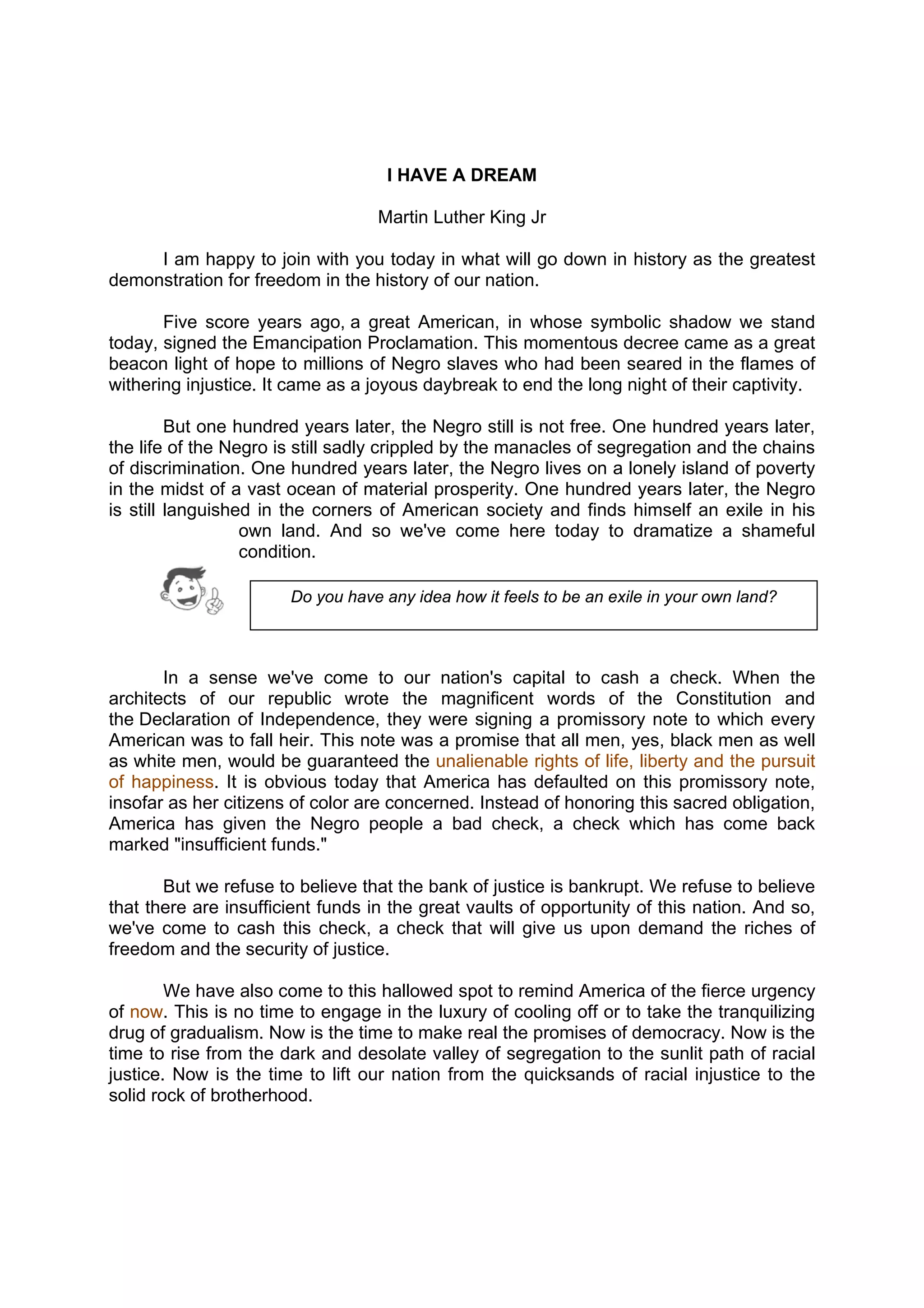DRAFT
April 10, 2014
I HAVE A DREAM
Martin Luther King Jr
I am happy to join with you today in what will go down in history as the greatest
demonstration for freedom in the history of our nation.
Five score years ago, a great American, in whose symbolic shadow we stand
today, signed the Emancipation Proclamation. This momentous decree came as a great
beacon light of hope to millions of Negro slaves who had been seared in the flames of
withering injustice. It came as a joyous daybreak to end the long night of their captivity.
But one hundred years later, the Negro still is not free. One hundred years later,
the life of the Negro is still sadly crippled by the manacles of segregation and the chains
of discrimination. One hundred years later, the Negro lives on a lonely island of poverty
in the midst of a vast ocean of material prosperity. One hundred years later, the Negro
is still languished in the corners of American society and finds himself an exile in his
own land. And so we've come here today to dramatize a shameful
condition.
In a sense we've come to our nation's capital to cash a check. When the
architects of our republic wrote the magnificent words of the Constitution and
the Declaration of Independence, they were signing a promissory note to which every
American was to fall heir. This note was a promise that all men, yes, black men as well
as white men, would be guaranteed the unalienable rights of life, liberty and the pursuit
of happiness. It is obvious today that America has defaulted on this promissory note,
insofar as her citizens of color are concerned. Instead of honoring this sacred obligation,
America has given the Negro people a bad check, a check which has come back
marked "insufficient funds."
But we refuse to believe that the bank of justice is bankrupt. We refuse to believe
that there are insufficient funds in the great vaults of opportunity of this nation. And so,
we've come to cash this check, a check that will give us upon demand the riches of
freedom and the security of justice.
We have also come to this hallowed spot to remind America of the fierce urgency
of now. This is no time to engage in the luxury of cooling off or to take the tranquilizing
drug of gradualism. Now is the time to make real the promises of democracy. Now is the
time to rise from the dark and desolate valley of segregation to the sunlit path of racial
justice. Now is the time to lift our nation from the quicksands of racial injustice to the
solid rock of brotherhood.
Do you have any idea how it feels to be an exile in your own land?
 