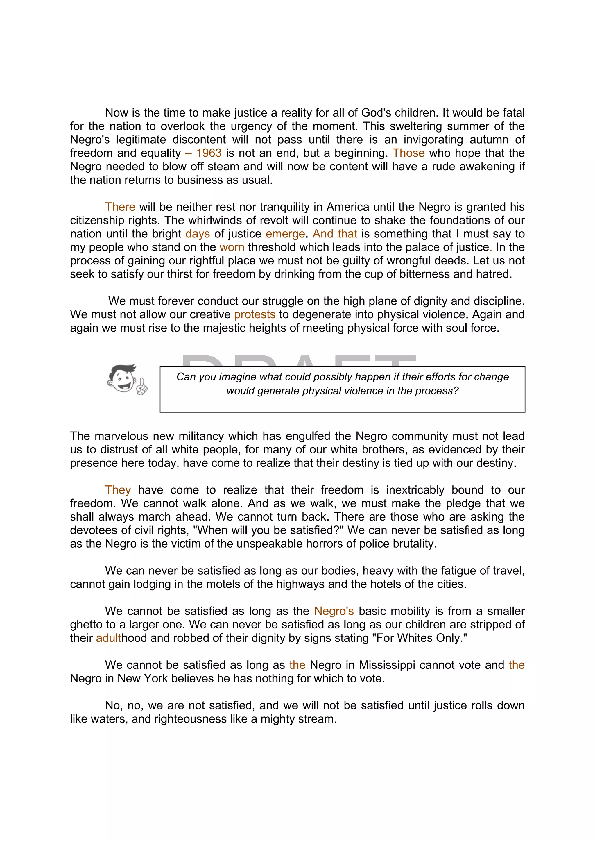 DRAFT
April 10, 2014
Now is the time to make justice a reality for all of God's children. It would be fatal
for the nation to overlook the urgency of the moment. This sweltering summer of the
Negro's legitimate discontent will not pass until there is an invigorating autumn of
freedom and equality – 1963 is not an end, but a beginning. Those who hope that the
Negro needed to blow off steam and will now be content will have a rude awakening if
the nation returns to business as usual.
There will be neither rest nor tranquility in America until the Negro is granted his
citizenship rights. The whirlwinds of revolt will continue to shake the foundations of our
nation until the bright days of justice emerge. And that is something that I must say to
my people who stand on the worn threshold which leads into the palace of justice. In the
process of gaining our rightful place we must not be guilty of wrongful deeds. Let us not
seek to satisfy our thirst for freedom by drinking from the cup of bitterness and hatred.
We must forever conduct our struggle on the high plane of dignity and discipline.
We must not allow our creative protests to degenerate into physical violence. Again and
again we must rise to the majestic heights of meeting physical force with soul force.
The marvelous new militancy which has engulfed the Negro community must not lead
us to distrust of all white people, for many of our white brothers, as evidenced by their
presence here today, have come to realize that their destiny is tied up with our destiny.
They have come to realize that their freedom is inextricably bound to our
freedom. We cannot walk alone. And as we walk, we must make the pledge that we
shall always march ahead. We cannot turn back. There are those who are asking the
devotees of civil rights, "When will you be satisfied?" We can never be satisfied as long
as the Negro is the victim of the unspeakable horrors of police brutality.
We can never be satisfied as long as our bodies, heavy with the fatigue of travel,
cannot gain lodging in the motels of the highways and the hotels of the cities.
We cannot be satisfied as long as the Negro's basic mobility is from a smaller
ghetto to a larger one. We can never be satisfied as long as our children are stripped of
their adulthood and robbed of their dignity by signs stating "For Whites Only."
We cannot be satisfied as long as the Negro in Mississippi cannot vote and the
Negro in New York believes he has nothing for which to vote.
No, no, we are not satisfied, and we will not be satisfied until justice rolls down
like waters, and righteousness like a mighty stream.
Can you imagine what could possibly happen if their efforts for change
would generate physical violence in the process?
 