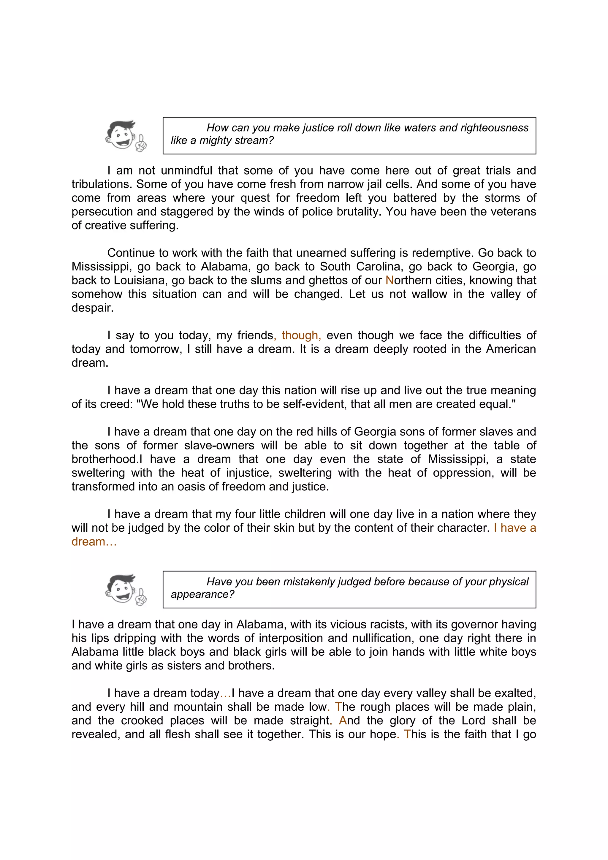 DRAFT
April 10, 2014
I am not unmindful that some of you have come here out of great trials and
tribulations. Some of you have come fresh from narrow jail cells. And some of you have
come from areas where your quest for freedom left you battered by the storms of
persecution and staggered by the winds of police brutality. You have been the veterans
of creative suffering.
Continue to work with the faith that unearned suffering is redemptive. Go back to
Mississippi, go back to Alabama, go back to South Carolina, go back to Georgia, go
back to Louisiana, go back to the slums and ghettos of our Northern cities, knowing that
somehow this situation can and will be changed. Let us not wallow in the valley of
despair.
I say to you today, my friends, though, even though we face the difficulties of
today and tomorrow, I still have a dream. It is a dream deeply rooted in the American
dream.
I have a dream that one day this nation will rise up and live out the true meaning
of its creed: "We hold these truths to be self-evident, that all men are created equal."
I have a dream that one day on the red hills of Georgia sons of former slaves and
the sons of former slave-owners will be able to sit down together at the table of
brotherhood.I have a dream that one day even the state of Mississippi, a state
sweltering with the heat of injustice, sweltering with the heat of oppression, will be
transformed into an oasis of freedom and justice.
I have a dream that my four little children will one day live in a nation where they
will not be judged by the color of their skin but by the content of their character. I have a
dream…
I have a dream that one day in Alabama, with its vicious racists, with its governor having
his lips dripping with the words of interposition and nullification, one day right there in
Alabama little black boys and black girls will be able to join hands with little white boys
and white girls as sisters and brothers.
I have a dream today…I have a dream that one day every valley shall be exalted,
and every hill and mountain shall be made low. The rough places will be made plain,
and the crooked places will be made straight. And the glory of the Lord shall be
revealed, and all flesh shall see it together. This is our hope. This is the faith that I go
How can you make justice roll down like waters and righteousness
like a mighty stream?
Have you been mistakenly judged before because of your physical
appearance?
 