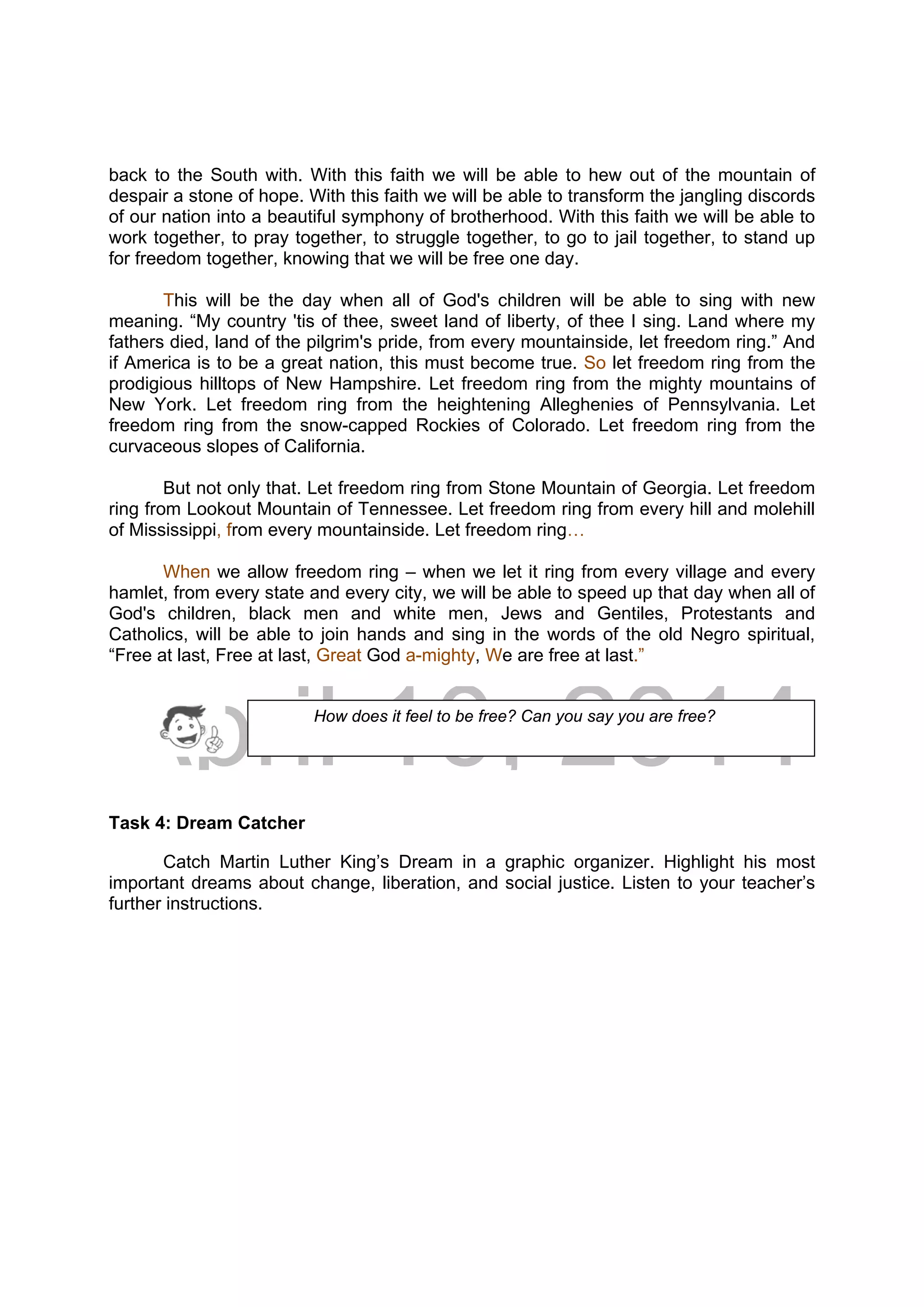 DRAFT
April 10, 2014
back to the South with. With this faith we will be able to hew out of the mountain of
despair a stone of hope. With this faith we will be able to transform the jangling discords
of our nation into a beautiful symphony of brotherhood. With this faith we will be able to
work together, to pray together, to struggle together, to go to jail together, to stand up
for freedom together, knowing that we will be free one day.
This will be the day when all of God's children will be able to sing with new
meaning. “My country 'tis of thee, sweet land of liberty, of thee I sing. Land where my
fathers died, land of the pilgrim's pride, from every mountainside, let freedom ring.” And
if America is to be a great nation, this must become true. So let freedom ring from the
prodigious hilltops of New Hampshire. Let freedom ring from the mighty mountains of
New York. Let freedom ring from the heightening Alleghenies of Pennsylvania. Let
freedom ring from the snow-capped Rockies of Colorado. Let freedom ring from the
curvaceous slopes of California.
But not only that. Let freedom ring from Stone Mountain of Georgia. Let freedom
ring from Lookout Mountain of Tennessee. Let freedom ring from every hill and molehill
of Mississippi, from every mountainside. Let freedom ring…
When we allow freedom ring – when we let it ring from every village and every
hamlet, from every state and every city, we will be able to speed up that day when all of
God's children, black men and white men, Jews and Gentiles, Protestants and
Catholics, will be able to join hands and sing in the words of the old Negro spiritual,
“Free at last, Free at last, Great God a-mighty, We are free at last.”
Task 4: Dream Catcher
Catch Martin Luther King’s Dream in a graphic organizer. Highlight his most
important dreams about change, liberation, and social justice. Listen to your teacher’s
further instructions.
How does it feel to be free? Can you say you are free?
 