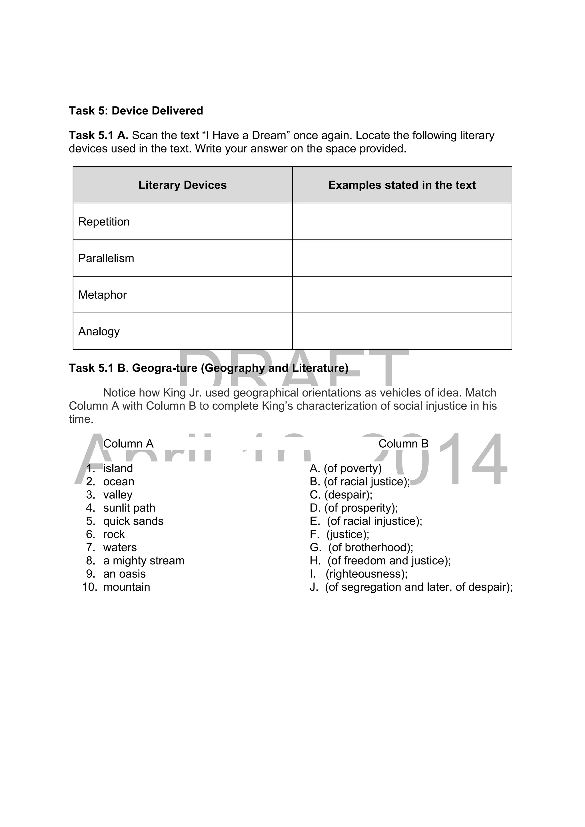 DRAFT
April 10, 2014
Task 5: Device Delivered
Task 5.1 A. Scan the text “I Have a Dream” once again. Locate the following literary
devices used in the text. Write your answer on the space provided.
Literary Devices Examples stated in the text
Repetition
Parallelism
Metaphor
Analogy
Task 5.1 B. Geogra-ture (Geography and Literature)
Notice how King Jr. used geographical orientations as vehicles of idea. Match
Column A with Column B to complete King’s characterization of social injustice in his
time.
Column A Column B
1. island A. (of poverty)
2. ocean B. (of racial justice);
3. valley C. (despair);
4. sunlit path D. (of prosperity);
5. quick sands E. (of racial injustice);
6. rock F. (justice);
7. waters G. (of brotherhood);
8. a mighty stream H. (of freedom and justice);
9. an oasis I. (righteousness);
10. mountain J. (of segregation and later, of despair);
 