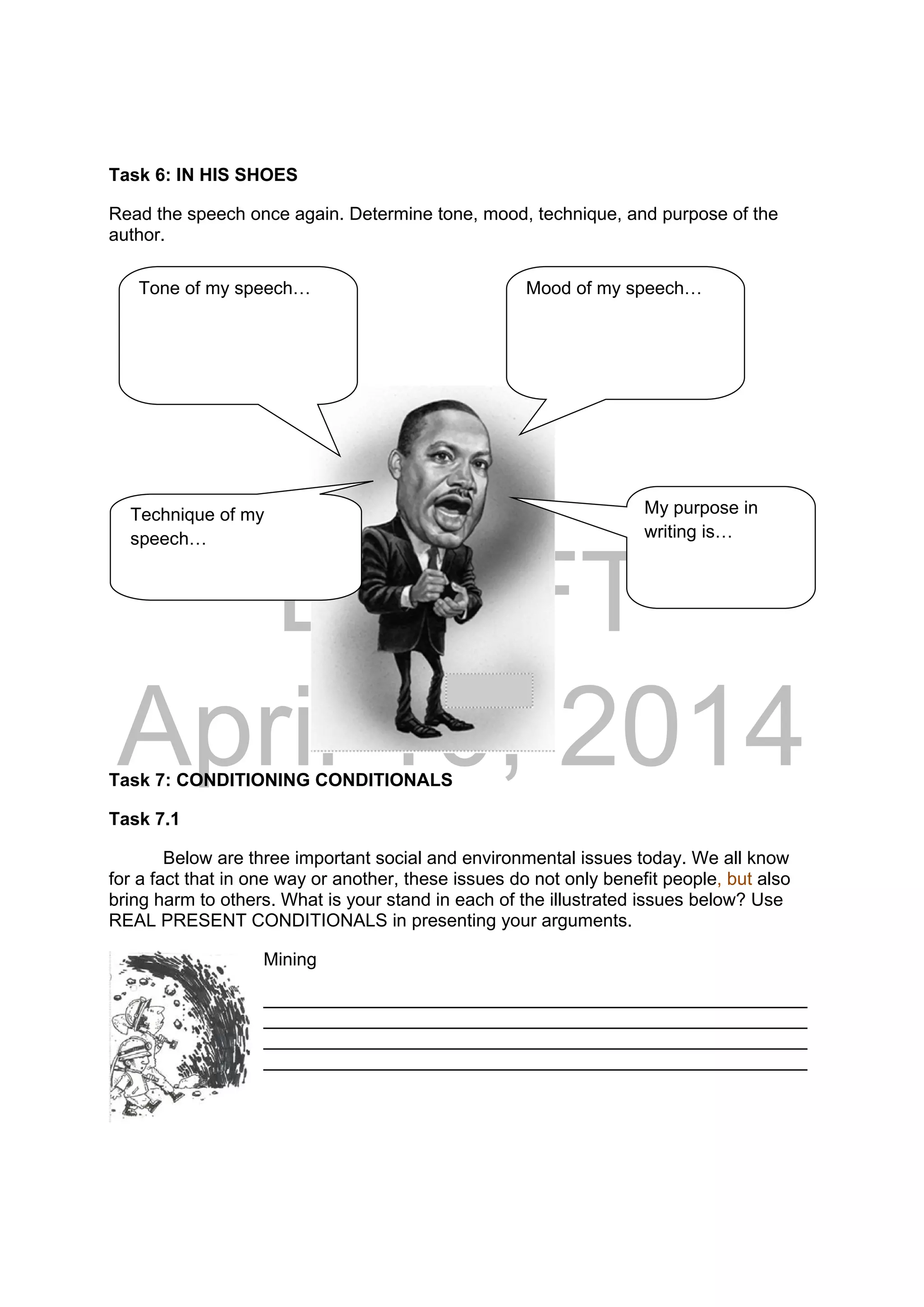 DRAFT
April 10, 2014
Task 6: IN HIS SHOES
Read the speech once again. Determine tone, mood, technique, and purpose of the
author.
Task 7: CONDITIONING CONDITIONALS
Task 7.1
Below are three important social and environmental issues today. We all know
for a fact that in one way or another, these issues do not only benefit people, but also
bring harm to others. What is your stand in each of the illustrated issues below? Use
REAL PRESENT CONDITIONALS in presenting your arguments.
Mining
______________________________________________________
______________________________________________________
______________________________________________________
______________________________________________________
Tone of my speech… Mood of my speech…
Technique of my
speech…
My purpose in
writing is…
 