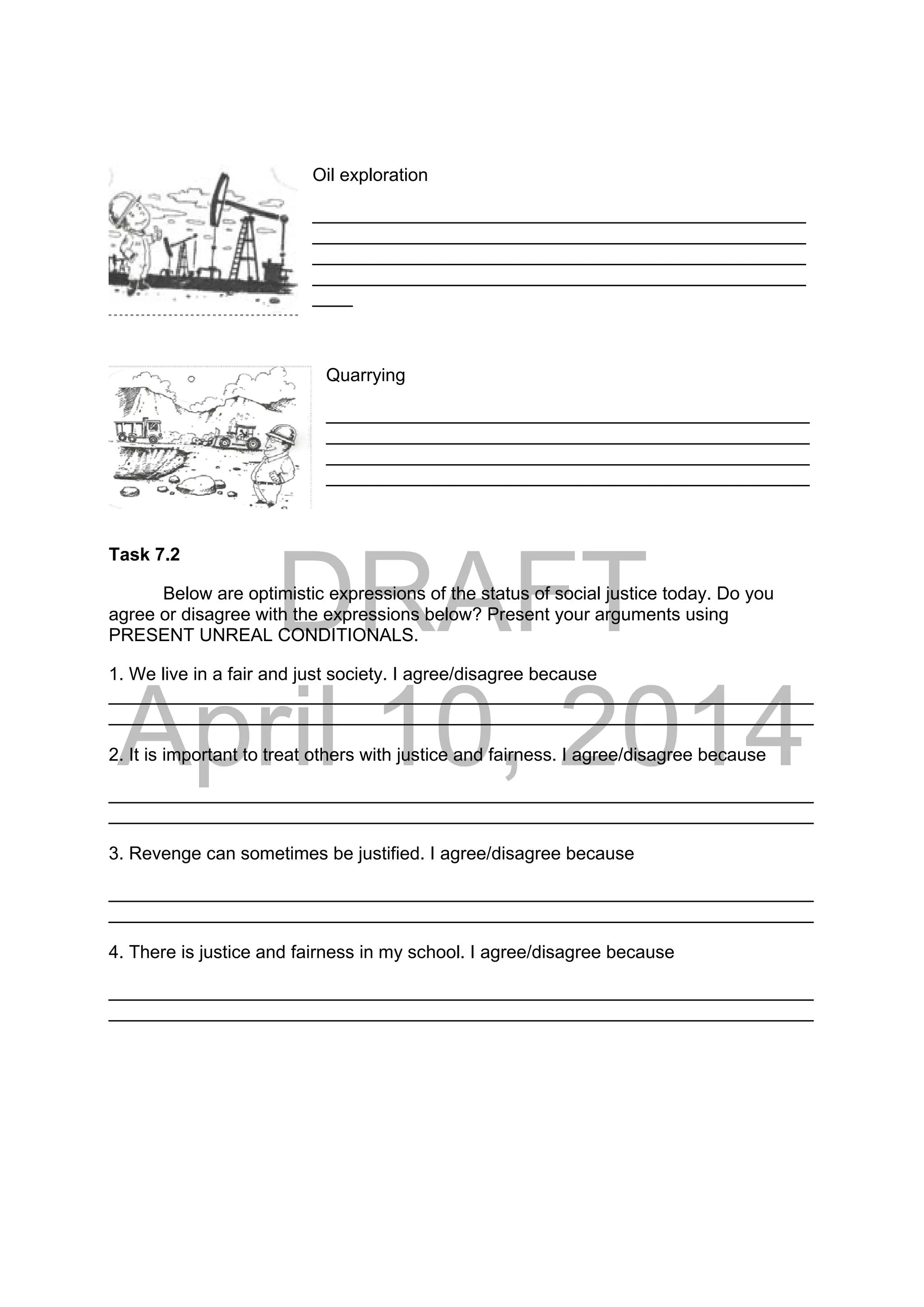 DRAFT
April 10, 2014
Oil exploration
_________________________________________________
_________________________________________________
_________________________________________________
_________________________________________________
____
Quarrying
________________________________________________
________________________________________________
________________________________________________
________________________________________________
Task 7.2
Below are optimistic expressions of the status of social justice today. Do you
agree or disagree with the expressions below? Present your arguments using
PRESENT UNREAL CONDITIONALS.
1. We live in a fair and just society. I agree/disagree because
______________________________________________________________________
______________________________________________________________________
2. It is important to treat others with justice and fairness. I agree/disagree because
______________________________________________________________________
______________________________________________________________________
3. Revenge can sometimes be justified. I agree/disagree because
______________________________________________________________________
______________________________________________________________________
4. There is justice and fairness in my school. I agree/disagree because
______________________________________________________________________
______________________________________________________________________
 