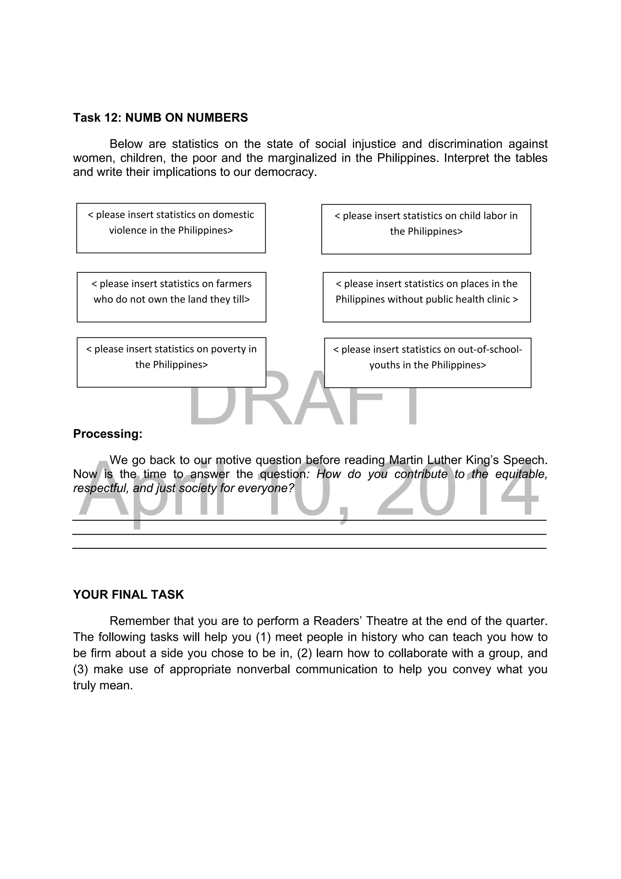 DRAFT
April 10, 2014
Task 12: NUMB ON NUMBERS
Below are statistics on the state of social injustice and discrimination against
women, children, the poor and the marginalized in the Philippines. Interpret the tables
and write their implications to our democracy.
Processing:
We go back to our motive question before reading Martin Luther King’s Speech.
Now is the time to answer the question: How do you contribute to the equitable,
respectful, and just society for everyone?
______________________________________________________________________
______________________________________________________________________
______________________________________________________________________
YOUR FINAL TASK
Remember that you are to perform a Readers’ Theatre at the end of the quarter.
The following tasks will help you (1) meet people in history who can teach you how to
be firm about a side you chose to be in, (2) learn how to collaborate with a group, and
(3) make use of appropriate nonverbal communication to help you convey what you
truly mean.
< please insert statistics on domestic 
violence in the Philippines> 
< please insert statistics on child labor in 
the Philippines> 
< please insert statistics on farmers 
who do not own the land they till> 
< please insert statistics on places in the 
Philippines without public health clinic > 
< please insert statistics on poverty in 
the Philippines> 
< please insert statistics on out‐of‐school‐
youths in the Philippines> 
 