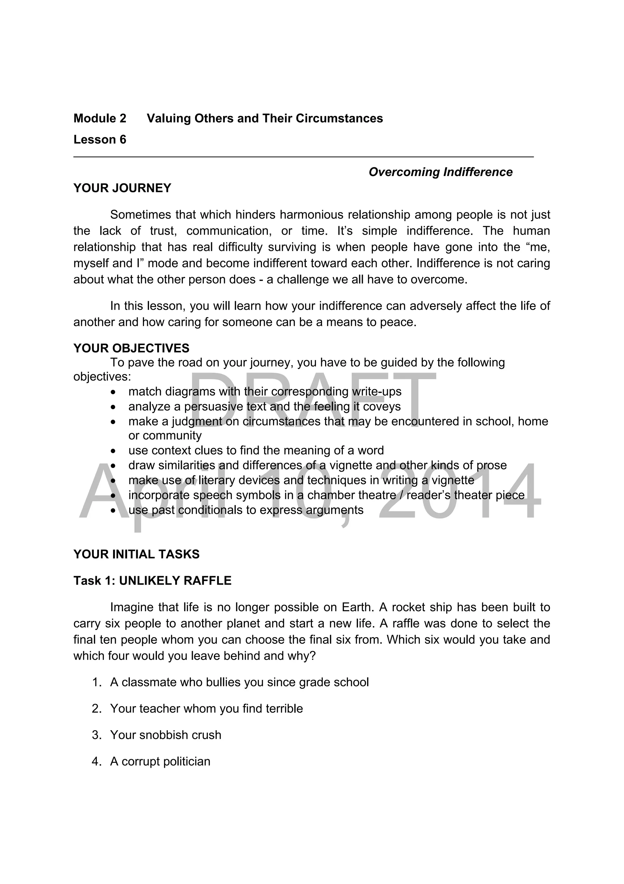 DRAFT
April 10, 2014
Module 2 Valuing Others and Their Circumstances
Lesson 6 
Overcoming Indifference
YOUR JOURNEY
Sometimes that which hinders harmonious relationship among people is not just
the lack of trust, communication, or time. It’s simple indifference. The human
relationship that has real difficulty surviving is when people have gone into the “me,
myself and I” mode and become indifferent toward each other. Indifference is not caring
about what the other person does - a challenge we all have to overcome.
In this lesson, you will learn how your indifference can adversely affect the life of
another and how caring for someone can be a means to peace.
YOUR OBJECTIVES
To pave the road on your journey, you have to be guided by the following
objectives:
 match diagrams with their corresponding write-ups
 analyze a persuasive text and the feeling it coveys
 make a judgment on circumstances that may be encountered in school, home
or community
 use context clues to find the meaning of a word
 draw similarities and differences of a vignette and other kinds of prose
 make use of literary devices and techniques in writing a vignette
 incorporate speech symbols in a chamber theatre / reader’s theater piece
 use past conditionals to express arguments
YOUR INITIAL TASKS
Task 1: UNLIKELY RAFFLE
Imagine that life is no longer possible on Earth. A rocket ship has been built to
carry six people to another planet and start a new life. A raffle was done to select the
final ten people whom you can choose the final six from. Which six would you take and
which four would you leave behind and why?
1. A classmate who bullies you since grade school
2. Your teacher whom you find terrible
3. Your snobbish crush
4. A corrupt politician
 