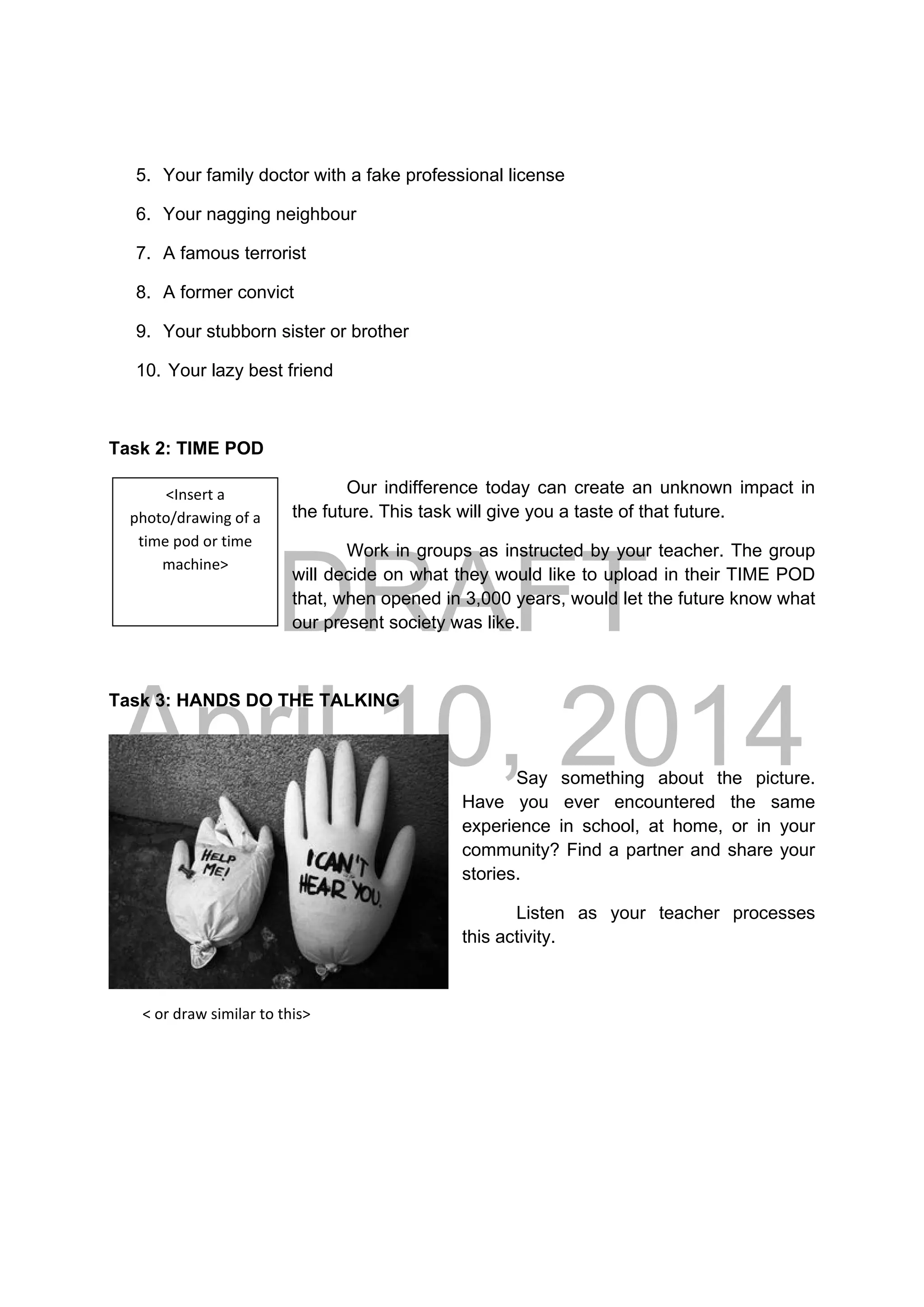 DRAFT
April 10, 2014
5. Your family doctor with a fake professional license
6. Your nagging neighbour
7. A famous terrorist
8. A former convict
9. Your stubborn sister or brother
10. Your lazy best friend
Task 2: TIME POD
Our indifference today can create an unknown impact in
the future. This task will give you a taste of that future.
Work in groups as instructed by your teacher. The group
will decide on what they would like to upload in their TIME POD
that, when opened in 3,000 years, would let the future know what
our present society was like.
Task 3: HANDS DO THE TALKING
 
Say something about the picture.
Have you ever encountered the same
experience in school, at home, or in your
community? Find a partner and share your
stories.
Listen as your teacher processes
this activity.
 
         < or draw similar to this>
<Insert a 
photo/drawing of a 
time pod or time 
machine> 
 