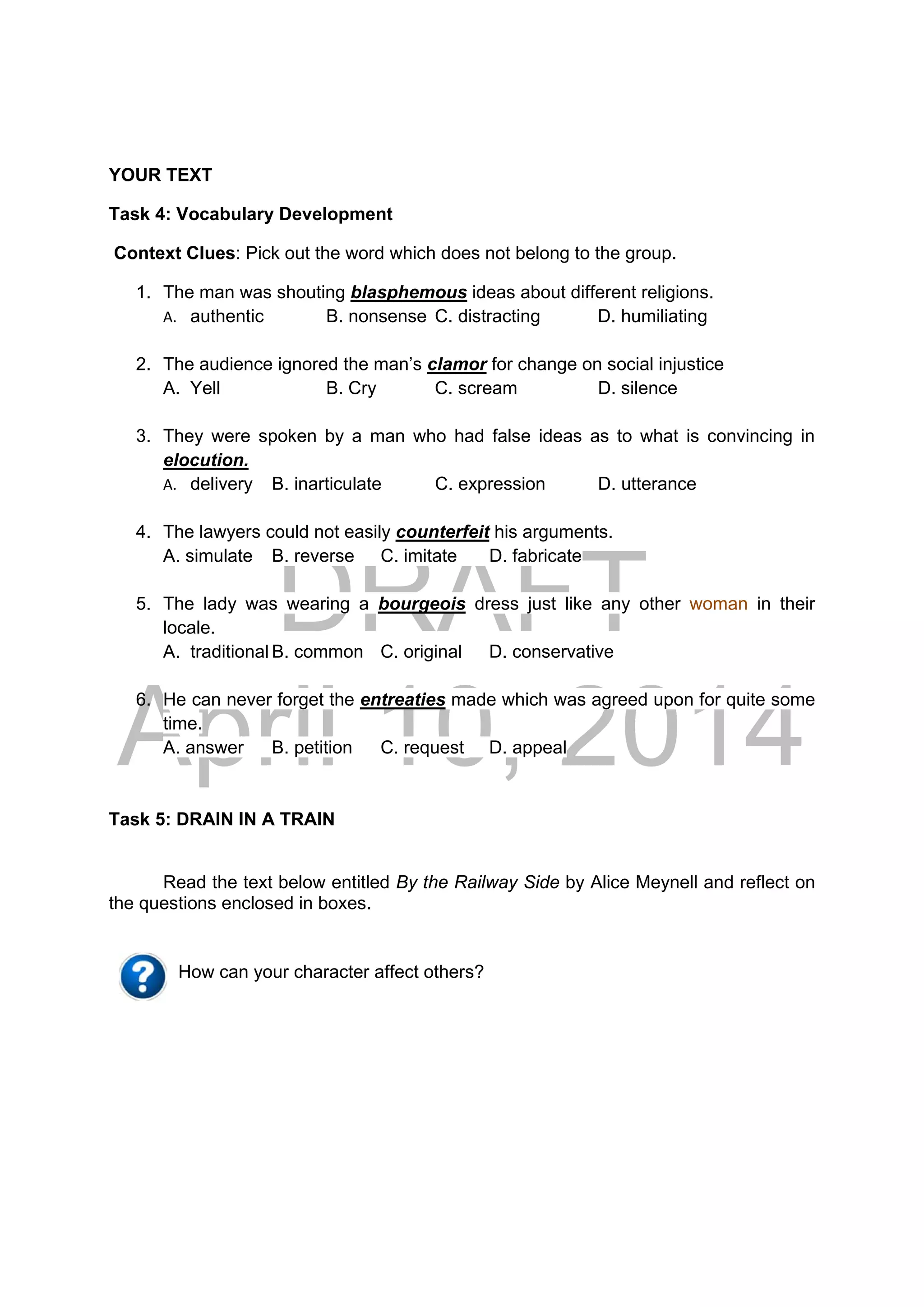 DRAFT
April 10, 2014
YOUR TEXT
Task 4: Vocabulary Development
Context Clues: Pick out the word which does not belong to the group.
1. The man was shouting blasphemous ideas about different religions.
A. authentic B. nonsense C. distracting D. humiliating
2. The audience ignored the man’s clamor for change on social injustice
A. Yell B. Cry C. scream D. silence
3. They were spoken by a man who had false ideas as to what is convincing in
elocution.
A. delivery B. inarticulate C. expression D. utterance
4. The lawyers could not easily counterfeit his arguments.
A. simulate B. reverse C. imitate D. fabricate
5. The lady was wearing a bourgeois dress just like any other woman in their
locale.
A. traditional B. common C. original D. conservative
6. He can never forget the entreaties made which was agreed upon for quite some
time.
A. answer B. petition C. request D. appeal
Task 5: DRAIN IN A TRAIN
Read the text below entitled By the Railway Side by Alice Meynell and reflect on
the questions enclosed in boxes.
How can your character affect others?
 