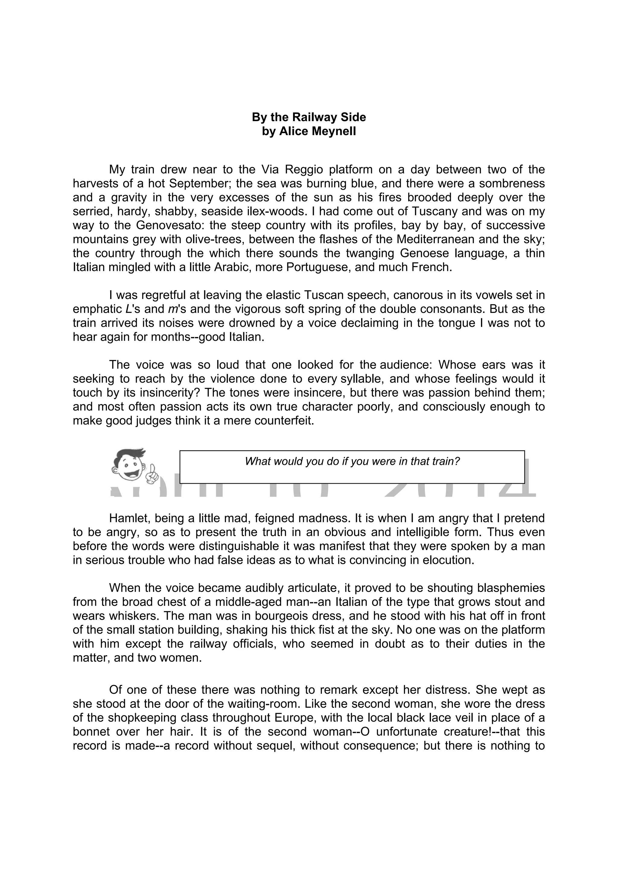 DRAFT
April 10, 2014
By the Railway Side
by Alice Meynell
My train drew near to the Via Reggio platform on a day between two of the
harvests of a hot September; the sea was burning blue, and there were a sombreness
and a gravity in the very excesses of the sun as his fires brooded deeply over the
serried, hardy, shabby, seaside ilex-woods. I had come out of Tuscany and was on my
way to the Genovesato: the steep country with its profiles, bay by bay, of successive
mountains grey with olive-trees, between the flashes of the Mediterranean and the sky;
the country through the which there sounds the twanging Genoese language, a thin
Italian mingled with a little Arabic, more Portuguese, and much French.
I was regretful at leaving the elastic Tuscan speech, canorous in its vowels set in
emphatic L's and m's and the vigorous soft spring of the double consonants. But as the
train arrived its noises were drowned by a voice declaiming in the tongue I was not to
hear again for months--good Italian.
The voice was so loud that one looked for the audience: Whose ears was it
seeking to reach by the violence done to every syllable, and whose feelings would it
touch by its insincerity? The tones were insincere, but there was passion behind them;
and most often passion acts its own true character poorly, and consciously enough to
make good judges think it a mere counterfeit.
Hamlet, being a little mad, feigned madness. It is when I am angry that I pretend
to be angry, so as to present the truth in an obvious and intelligible form. Thus even
before the words were distinguishable it was manifest that they were spoken by a man
in serious trouble who had false ideas as to what is convincing in elocution.
When the voice became audibly articulate, it proved to be shouting blasphemies
from the broad chest of a middle-aged man--an Italian of the type that grows stout and
wears whiskers. The man was in bourgeois dress, and he stood with his hat off in front
of the small station building, shaking his thick fist at the sky. No one was on the platform
with him except the railway officials, who seemed in doubt as to their duties in the
matter, and two women.
Of one of these there was nothing to remark except her distress. She wept as
she stood at the door of the waiting-room. Like the second woman, she wore the dress
of the shopkeeping class throughout Europe, with the local black lace veil in place of a
bonnet over her hair. It is of the second woman--O unfortunate creature!--that this
record is made--a record without sequel, without consequence; but there is nothing to
What would you do if you were in that train?
 