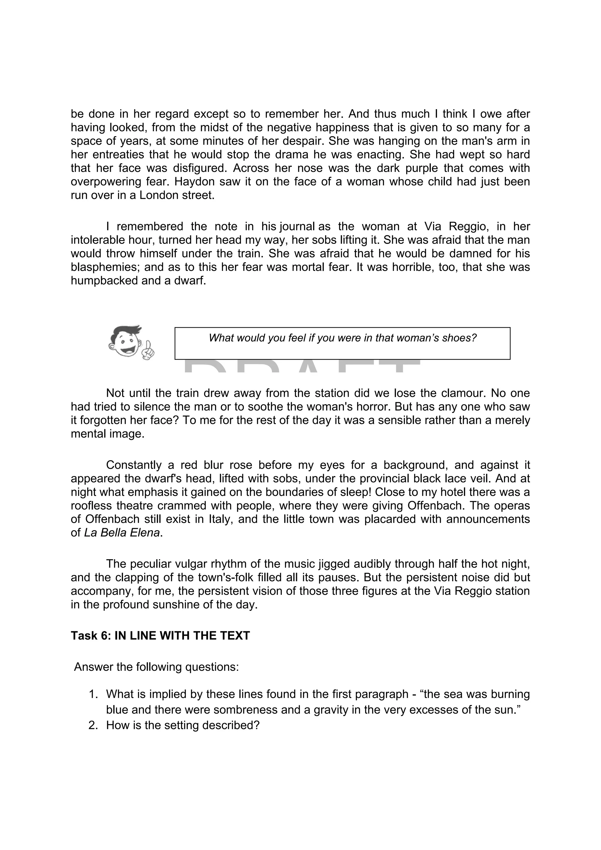 DRAFT
April 10, 2014
be done in her regard except so to remember her. And thus much I think I owe after
having looked, from the midst of the negative happiness that is given to so many for a
space of years, at some minutes of her despair. She was hanging on the man's arm in
her entreaties that he would stop the drama he was enacting. She had wept so hard
that her face was disfigured. Across her nose was the dark purple that comes with
overpowering fear. Haydon saw it on the face of a woman whose child had just been
run over in a London street.
I remembered the note in his journal as the woman at Via Reggio, in her
intolerable hour, turned her head my way, her sobs lifting it. She was afraid that the man
would throw himself under the train. She was afraid that he would be damned for his
blasphemies; and as to this her fear was mortal fear. It was horrible, too, that she was
humpbacked and a dwarf.
Not until the train drew away from the station did we lose the clamour. No one
had tried to silence the man or to soothe the woman's horror. But has any one who saw
it forgotten her face? To me for the rest of the day it was a sensible rather than a merely
mental image.
Constantly a red blur rose before my eyes for a background, and against it
appeared the dwarf's head, lifted with sobs, under the provincial black lace veil. And at
night what emphasis it gained on the boundaries of sleep! Close to my hotel there was a
roofless theatre crammed with people, where they were giving Offenbach. The operas
of Offenbach still exist in Italy, and the little town was placarded with announcements
of La Bella Elena.
The peculiar vulgar rhythm of the music jigged audibly through half the hot night,
and the clapping of the town's-folk filled all its pauses. But the persistent noise did but
accompany, for me, the persistent vision of those three figures at the Via Reggio station
in the profound sunshine of the day.
Task 6: IN LINE WITH THE TEXT
Answer the following questions:
1. What is implied by these lines found in the first paragraph - “the sea was burning
blue and there were sombreness and a gravity in the very excesses of the sun.”
2. How is the setting described?
What would you feel if you were in that woman’s shoes?
 