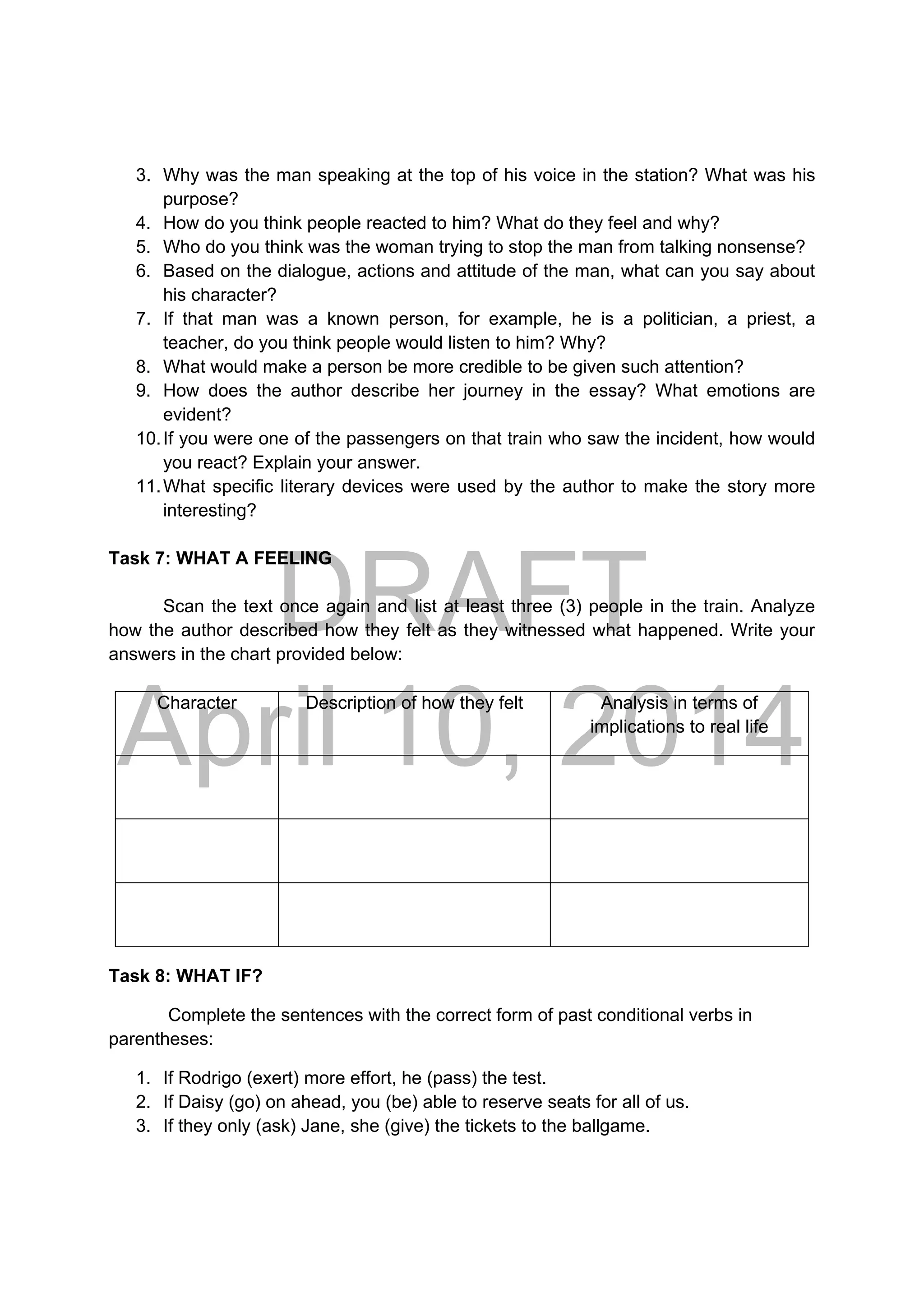 DRAFT
April 10, 2014
3. Why was the man speaking at the top of his voice in the station? What was his
purpose?
4. How do you think people reacted to him? What do they feel and why?
5. Who do you think was the woman trying to stop the man from talking nonsense?
6. Based on the dialogue, actions and attitude of the man, what can you say about
his character?
7. If that man was a known person, for example, he is a politician, a priest, a
teacher, do you think people would listen to him? Why?
8. What would make a person be more credible to be given such attention?
9. How does the author describe her journey in the essay? What emotions are
evident?
10.If you were one of the passengers on that train who saw the incident, how would
you react? Explain your answer.
11.What specific literary devices were used by the author to make the story more
interesting?
Task 7: WHAT A FEELING
Scan the text once again and list at least three (3) people in the train. Analyze
how the author described how they felt as they witnessed what happened. Write your
answers in the chart provided below:
Character Description of how they felt Analysis in terms of
implications to real life
Task 8: WHAT IF?
Complete the sentences with the correct form of past conditional verbs in
parentheses:
1. If Rodrigo (exert) more effort, he (pass) the test.
2. If Daisy (go) on ahead, you (be) able to reserve seats for all of us.
3. If they only (ask) Jane, she (give) the tickets to the ballgame.
 
