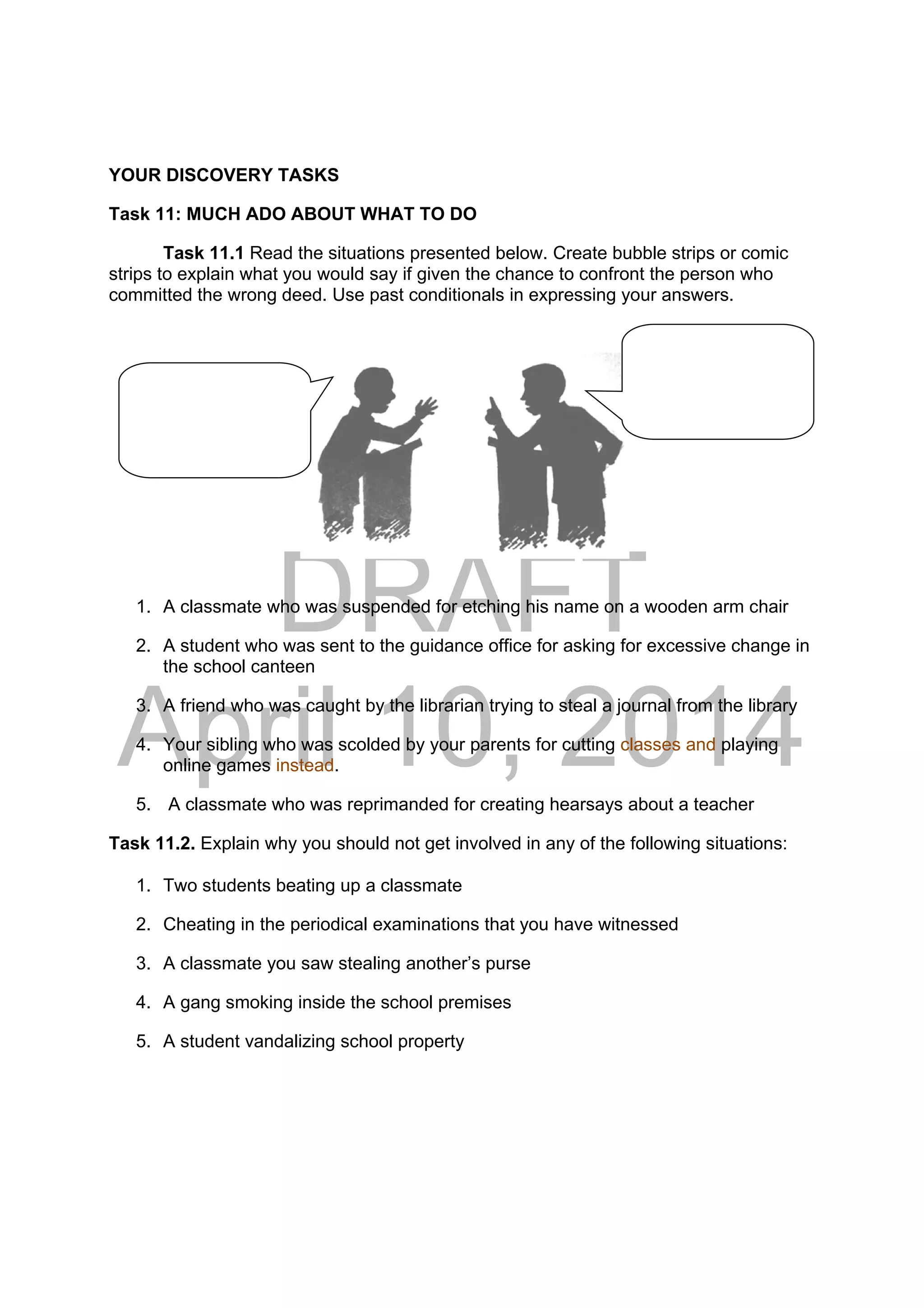 DRAFT
April 10, 2014
YOUR DISCOVERY TASKS
Task 11: MUCH ADO ABOUT WHAT TO DO
Task 11.1 Read the situations presented below. Create bubble strips or comic
strips to explain what you would say if given the chance to confront the person who
committed the wrong deed. Use past conditionals in expressing your answers.
1. A classmate who was suspended for etching his name on a wooden arm chair
2. A student who was sent to the guidance office for asking for excessive change in
the school canteen
3. A friend who was caught by the librarian trying to steal a journal from the library
4. Your sibling who was scolded by your parents for cutting classes and playing
online games instead.
5. A classmate who was reprimanded for creating hearsays about a teacher
Task 11.2. Explain why you should not get involved in any of the following situations:
1. Two students beating up a classmate
2. Cheating in the periodical examinations that you have witnessed
3. A classmate you saw stealing another’s purse
4. A gang smoking inside the school premises
5. A student vandalizing school property
 
 