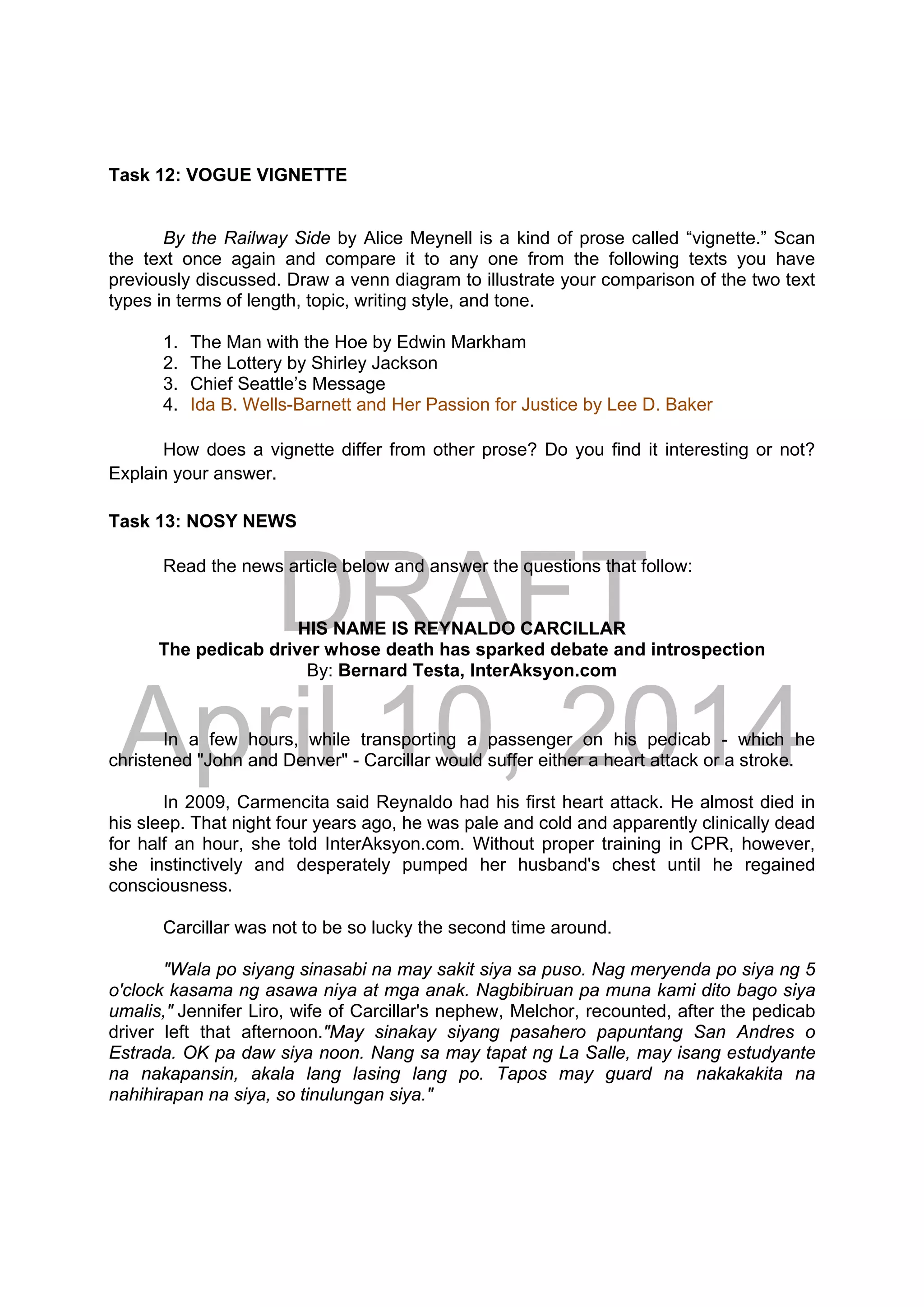 DRAFT
April 10, 2014
Task 12: VOGUE VIGNETTE
By the Railway Side by Alice Meynell is a kind of prose called “vignette.” Scan
the text once again and compare it to any one from the following texts you have
previously discussed. Draw a venn diagram to illustrate your comparison of the two text
types in terms of length, topic, writing style, and tone.
1. The Man with the Hoe by Edwin Markham
2. The Lottery by Shirley Jackson
3. Chief Seattle’s Message
4. Ida B. Wells-Barnett and Her Passion for Justice by Lee D. Baker
How does a vignette differ from other prose? Do you find it interesting or not?
Explain your answer.
Task 13: NOSY NEWS
Read the news article below and answer the questions that follow:
HIS NAME IS REYNALDO CARCILLAR
The pedicab driver whose death has sparked debate and introspection
By: Bernard Testa, InterAksyon.com 
In a few hours, while transporting a passenger on his pedicab - which he
christened "John and Denver" - Carcillar would suffer either a heart attack or a stroke.
In 2009, Carmencita said Reynaldo had his first heart attack. He almost died in
his sleep. That night four years ago, he was pale and cold and apparently clinically dead
for half an hour, she told InterAksyon.com. Without proper training in CPR, however,
she instinctively and desperately pumped her husband's chest until he regained
consciousness.
Carcillar was not to be so lucky the second time around.
"Wala po siyang sinasabi na may sakit siya sa puso. Nag meryenda po siya ng 5
o'clock kasama ng asawa niya at mga anak. Nagbibiruan pa muna kami dito bago siya
umalis," Jennifer Liro, wife of Carcillar's nephew, Melchor, recounted, after the pedicab
driver left that afternoon."May sinakay siyang pasahero papuntang San Andres o
Estrada. OK pa daw siya noon. Nang sa may tapat ng La Salle, may isang estudyante
na nakapansin, akala lang lasing lang po. Tapos may guard na nakakakita na
nahihirapan na siya, so tinulungan siya."
 