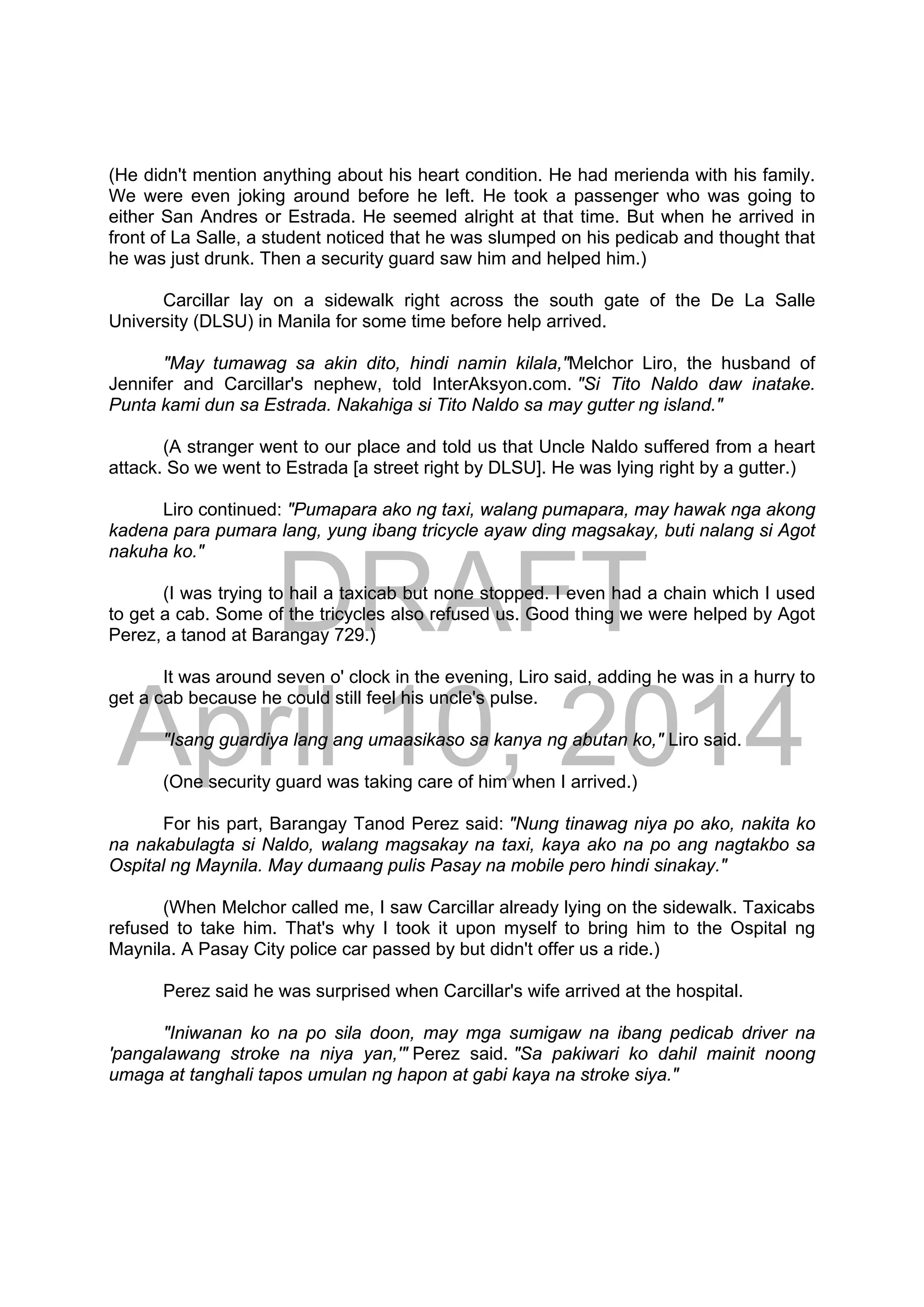 DRAFT
April 10, 2014
(He didn't mention anything about his heart condition. He had merienda with his family.
We were even joking around before he left. He took a passenger who was going to
either San Andres or Estrada. He seemed alright at that time. But when he arrived in
front of La Salle, a student noticed that he was slumped on his pedicab and thought that
he was just drunk. Then a security guard saw him and helped him.)
Carcillar lay on a sidewalk right across the south gate of the De La Salle
University (DLSU) in Manila for some time before help arrived.
"May tumawag sa akin dito, hindi namin kilala,"Melchor Liro, the husband of
Jennifer and Carcillar's nephew, told InterAksyon.com. "Si Tito Naldo daw inatake.
Punta kami dun sa Estrada. Nakahiga si Tito Naldo sa may gutter ng island."
(A stranger went to our place and told us that Uncle Naldo suffered from a heart
attack. So we went to Estrada [a street right by DLSU]. He was lying right by a gutter.)
Liro continued: "Pumapara ako ng taxi, walang pumapara, may hawak nga akong
kadena para pumara lang, yung ibang tricycle ayaw ding magsakay, buti nalang si Agot
nakuha ko."
(I was trying to hail a taxicab but none stopped. I even had a chain which I used
to get a cab. Some of the tricycles also refused us. Good thing we were helped by Agot
Perez, a tanod at Barangay 729.)
It was around seven o' clock in the evening, Liro said, adding he was in a hurry to
get a cab because he could still feel his uncle's pulse.
"Isang guardiya lang ang umaasikaso sa kanya ng abutan ko," Liro said.
(One security guard was taking care of him when I arrived.)
For his part, Barangay Tanod Perez said: "Nung tinawag niya po ako, nakita ko
na nakabulagta si Naldo, walang magsakay na taxi, kaya ako na po ang nagtakbo sa
Ospital ng Maynila. May dumaang pulis Pasay na mobile pero hindi sinakay."
(When Melchor called me, I saw Carcillar already lying on the sidewalk. Taxicabs
refused to take him. That's why I took it upon myself to bring him to the Ospital ng
Maynila. A Pasay City police car passed by but didn't offer us a ride.)
Perez said he was surprised when Carcillar's wife arrived at the hospital.
"Iniwanan ko na po sila doon, may mga sumigaw na ibang pedicab driver na
'pangalawang stroke na niya yan,'" Perez said. "Sa pakiwari ko dahil mainit noong
umaga at tanghali tapos umulan ng hapon at gabi kaya na stroke siya."
 