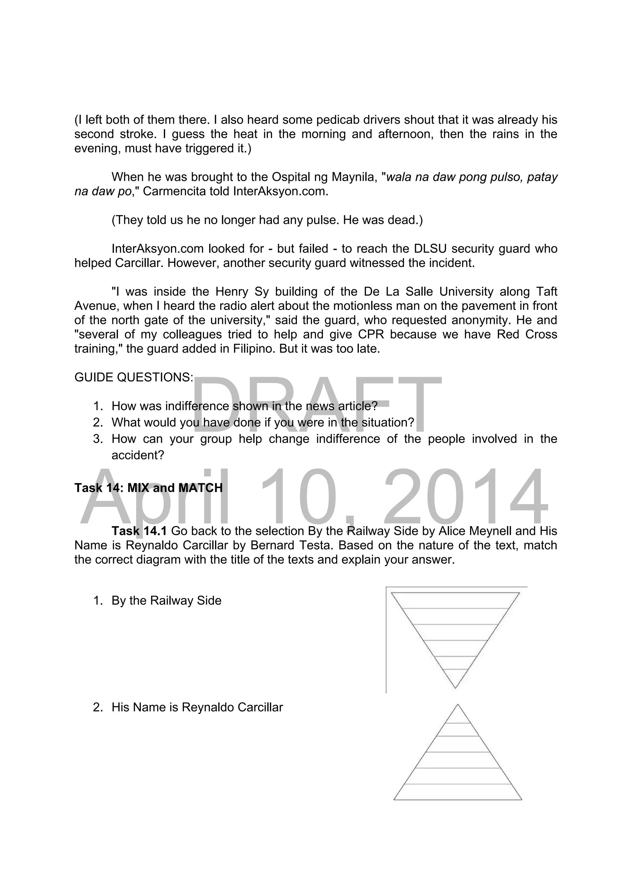 DRAFT
April 10, 2014
(I left both of them there. I also heard some pedicab drivers shout that it was already his
second stroke. I guess the heat in the morning and afternoon, then the rains in the
evening, must have triggered it.)
When he was brought to the Ospital ng Maynila, "wala na daw pong pulso, patay
na daw po," Carmencita told InterAksyon.com.
(They told us he no longer had any pulse. He was dead.)
InterAksyon.com looked for - but failed - to reach the DLSU security guard who
helped Carcillar. However, another security guard witnessed the incident.
"I was inside the Henry Sy building of the De La Salle University along Taft
Avenue, when I heard the radio alert about the motionless man on the pavement in front
of the north gate of the university," said the guard, who requested anonymity. He and
"several of my colleagues tried to help and give CPR because we have Red Cross
training," the guard added in Filipino. But it was too late.
GUIDE QUESTIONS:
1. How was indifference shown in the news article?
2. What would you have done if you were in the situation?
3. How can your group help change indifference of the people involved in the
accident?
Task 14: MIX and MATCH
Task 14.1 Go back to the selection By the Railway Side by Alice Meynell and His
Name is Reynaldo Carcillar by Bernard Testa. Based on the nature of the text, match
the correct diagram with the title of the texts and explain your answer.
1. By the Railway Side 
2. His Name is Reynaldo Carcillar
 
 