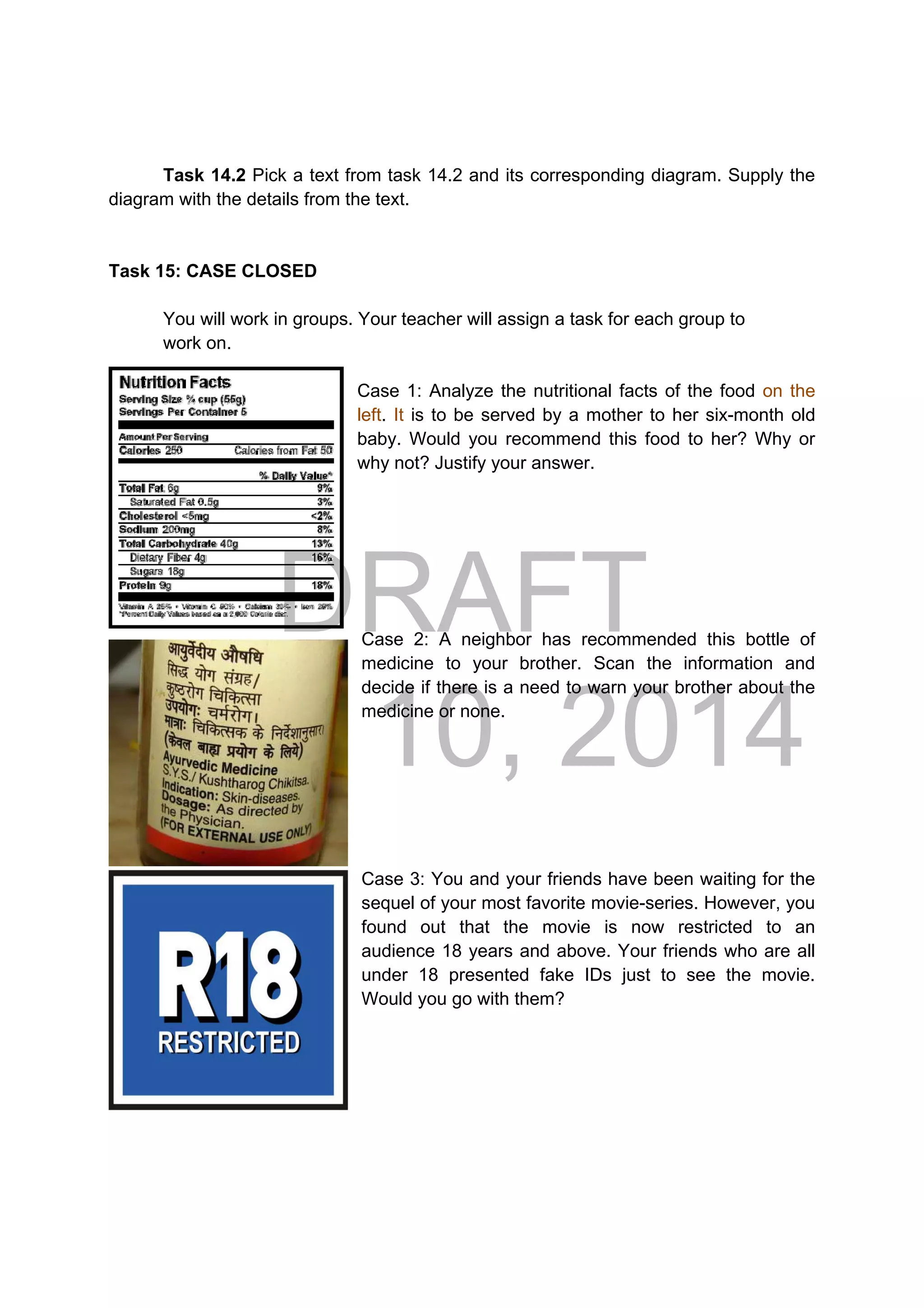 DRAFT
April 10, 2014
Task 14.2 Pick a text from task 14.2 and its corresponding diagram. Supply the
diagram with the details from the text.
Task 15: CASE CLOSED
You will work in groups. Your teacher will assign a task for each group to
work on.
Case 1: Analyze the nutritional facts of the food on the
left. It is to be served by a mother to her six-month old
baby. Would you recommend this food to her? Why or
why not? Justify your answer.
Case 2: A neighbor has recommended this bottle of
medicine to your brother. Scan the information and
decide if there is a need to warn your brother about the
medicine or none.
Case 3: You and your friends have been waiting for the
sequel of your most favorite movie-series. However, you
found out that the movie is now restricted to an
audience 18 years and above. Your friends who are all
under 18 presented fake IDs just to see the movie.
Would you go with them?
 