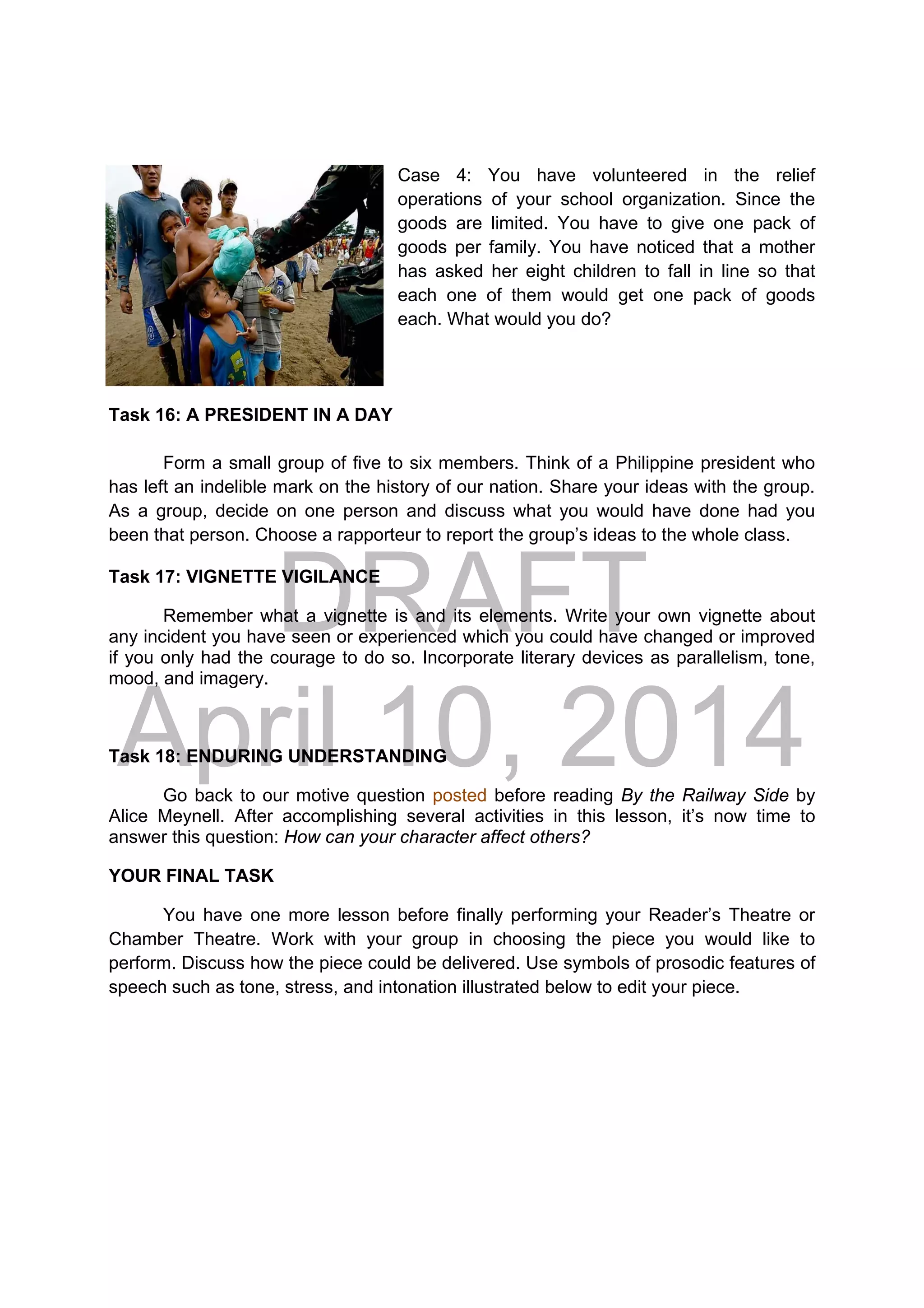 DRAFT
April 10, 2014
Case 4: You have volunteered in the relief
operations of your school organization. Since the
goods are limited. You have to give one pack of
goods per family. You have noticed that a mother
has asked her eight children to fall in line so that
each one of them would get one pack of goods
each. What would you do?
Task 16: A PRESIDENT IN A DAY
Form a small group of five to six members. Think of a Philippine president who
has left an indelible mark on the history of our nation. Share your ideas with the group.
As a group, decide on one person and discuss what you would have done had you
been that person. Choose a rapporteur to report the group’s ideas to the whole class.
Task 17: VIGNETTE VIGILANCE
Remember what a vignette is and its elements. Write your own vignette about
any incident you have seen or experienced which you could have changed or improved
if you only had the courage to do so. Incorporate literary devices as parallelism, tone,
mood, and imagery.
Task 18: ENDURING UNDERSTANDING
Go back to our motive question posted before reading By the Railway Side by
Alice Meynell. After accomplishing several activities in this lesson, it’s now time to
answer this question: How can your character affect others?
YOUR FINAL TASK
You have one more lesson before finally performing your Reader’s Theatre or
Chamber Theatre. Work with your group in choosing the piece you would like to
perform. Discuss how the piece could be delivered. Use symbols of prosodic features of
speech such as tone, stress, and intonation illustrated below to edit your piece.
 