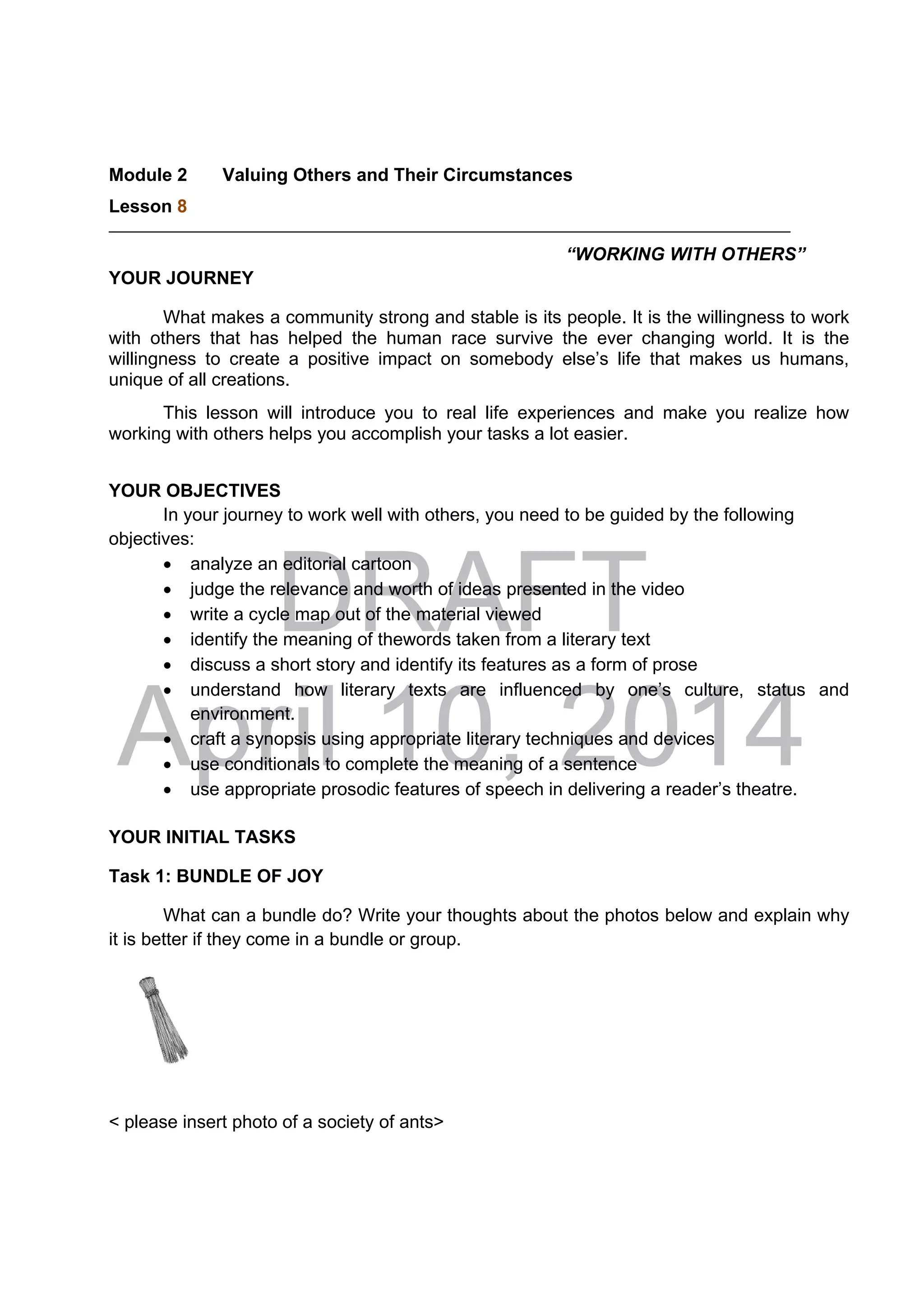 DRAFT
April 10, 2014
Module 2 Valuing Others and Their Circumstances
Lesson 8 
“WORKING WITH OTHERS”
YOUR JOURNEY
What makes a community strong and stable is its people. It is the willingness to work
with others that has helped the human race survive the ever changing world. It is the
willingness to create a positive impact on somebody else’s life that makes us humans,
unique of all creations.
This lesson will introduce you to real life experiences and make you realize how
working with others helps you accomplish your tasks a lot easier.
YOUR OBJECTIVES
In your journey to work well with others, you need to be guided by the following
objectives:
 analyze an editorial cartoon
 judge the relevance and worth of ideas presented in the video
 write a cycle map out of the material viewed
 identify the meaning of thewords taken from a literary text
 discuss a short story and identify its features as a form of prose
 understand how literary texts are influenced by one’s culture, status and
environment.
 craft a synopsis using appropriate literary techniques and devices
 use conditionals to complete the meaning of a sentence
 use appropriate prosodic features of speech in delivering a reader’s theatre.
YOUR INITIAL TASKS
Task 1: BUNDLE OF JOY
What can a bundle do? Write your thoughts about the photos below and explain why
it is better if they come in a bundle or group.
< please insert photo of a society of ants>
 